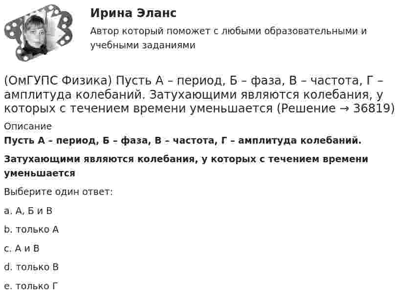      
          Описание
          Пусть А – период, Б – фаза, В – частота, Г – амплитуда колебаний.Затухающими являются колебания, у которых с течением времени уменьшаетсяВыберите один ответ:a. А, Б и Вb. только Аc. А и Вd. только Вe. только Г  
            
            
            (ОмГУПС Физика) Птица сидит на проводе линии электропередачи, сопротивление которого 2,5·10-5 Ом на каждый метр длины. Если по проводу течет ток силой 2 кА, а расстояние между лапами птицы составляет 5 см, то птица находится под напряжением(ОмГУПС Физика) Пусть А – период, Б – фаза, В – частота, Г – амплитуда колебаний.  Затухающими являются колебания, у которых с течением времени уменьшается(ОмГУПС Физика) Рамку с током перемещают в магнитном поле. При этом магнитный поток изменяется на 4 Вб и совершается работа 20 мДж. Определить силу тока в рамке(ОмГУПС Физика) Резонанс силы тока происходит в контуре, содержащем следующие элементы: (L – индуктивность, C – емкость, R – сопротивление, E – ЭДС источника постоянного напряжения, E(t) – ЭДС источника переменного напряжения)(ОмГУПС Физика) Резонанс – это явление, при котором(ОмГУПС Физика) Сечения трех параллельных прямолинейных длинных проводников с одинаково направленными токами изображены на рисунке. Куда направлена индукция магнитного поля в точке А?(ОмГУПС Физика) Сила взаимодействия между двумя точечными заряженными телами при увеличении заряда на каждом теле в 2 раза и уменьшении расстояния между телами в 2 раза(ОмГУПС Физика) По соленоиду с числом витков 200 течет ток силой 10 А, а магнитный поток через поперечное сечение соленоида 30 мкВб. Вычислить индуктивность соленоида(ОмГУПС Физика) При адиабатическом расширении идеального газа…(ОмГУПС Физика) При неизменной концентрации молекул абсолютная температура идеального газа была увеличена в 4 раза. При этом давление газа…(ОмГУПС Физика) Принцип Паули для электронов в атоме может быть сформулирован так:(ОмГУПС Физика) При охлаждении алюминия его температура уменьшилась от 30 К до 20 К. Если в конце процесса охлаждения удельная теплоёмкость алюминия стала равной 7,3 Дж/(кг·К), то первоначальная удельная теплоёмкость была равна (в Дж/(кг·К))(ОмГУПС Физика) Проводящий заряженный шар создает электростатическое поле. Сравните потенциалы двух точек 1 и 2, лежащих на его поверхности(ОмГУПС Физика) Проводящий плоский контур площадью 75 см2 расположен в магнитном поле перпендикулярно линиям магнитной индукции. Если магнитная индукция изменяется по закону  B = (5 – 2t³) мТл,  то ЭДС индукции, возникающая в контуре