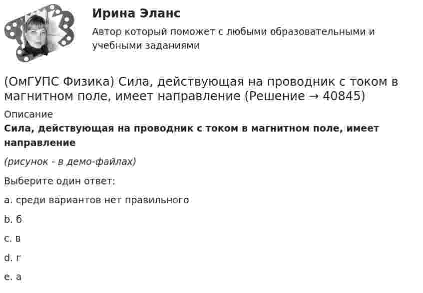     
          Описание
          Сила, действующая на проводник с током в магнитном поле, имеет направление(рисунок - в демо-файлах)Выберите один ответ:a. среди вариантов нет правильного b. бc. вd. гe. а  
            
            
            (ОмГУПС Физика) Сила взаимодействия между двумя точечными заряженными телами при увеличении заряда на каждом теле в 2 раза и уменьшении расстояния между телами в 2 раза(ОмГУПС Физика) Сила, действующая на проводник с током в магнитном поле, имеет направление(ОмГУПС Физика) Сила тока, протекающего в катушке, изменяется по закону I = 1 – 0,2t. Если при этом на концах катушки наводится ЭДС самоиндукции  2,0 · 10-2 В, то индуктивность катушки равна(ОмГУПС Физика) Сила электростатического взаимодействия двух неподвижных точечных зарядов(ОмГУПС Физика) Скорость брошенного мяча непосредственно перед ударом о стену была вдвое больше его скорости сразу после удара. При ударе выделилось количество теплоты, равное 15 Дж. Найдите кинетическую энергию мяча перед ударом (Дж)(ОмГУПС Физика) Скорость материальной точки задана уравнением v = 3t ex +4t ey+2 ez (м/c). Движение точки является:(ОмГУПС Физика) Собирающая линза, используемая в качестве лупы, дает изображение(ОмГУПС Физика) Проводящий плоский контур площадью 75 см2 расположен в магнитном поле перпендикулярно линиям магнитной индукции. Если магнитная индукция изменяется по закону  B = (5 – 2t³) мТл,  то ЭДС индукции, возникающая в контуре(ОмГУПС Физика) Пружинный маятник с жесткостью пружины k = 90 Н/м совершает вынужденные колебания со слабым затуханием, которые подчиняются дифференциальному уравнению:  d2x/dt2 + 0.5 dx/dt + 900x = 0.1 cos10t.  Амплитуда колебаний будет максимальна(ОмГУПС Физика) Птица сидит на проводе линии электропередачи, сопротивление которого 2,5·10-5 Ом на каждый метр длины. Если по проводу течет ток силой 2 кА, а расстояние между лапами птицы составляет 5 см, то птица находится под напряжением(ОмГУПС Физика) Пусть А – период, Б – фаза, В – частота, Г – амплитуда колебаний.  Затухающими являются колебания, у которых с течением времени уменьшается(ОмГУПС Физика) Рамку с током перемещают в магнитном поле. При этом магнитный поток изменяется на 4 Вб и совершается работа 20 мДж. Определить силу тока в рамке(ОмГУПС Физика) Резонанс силы тока происходит в контуре, содержащем следующие элементы: (L – индуктивность, C – емкость, R – сопротивление, E – ЭДС источника постоянного напряжения, E(t) – ЭДС источника переменного напряжения)(ОмГУПС Физика) Резонанс – это явление, при котором