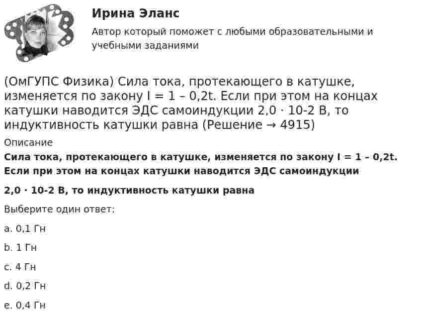      
          Описание
          Сила тока, протекающего в катушке, изменяется по закону I = 1 – 0,2t. Если при этом на концах катушки наводится ЭДС самоиндукции2,0 · 10-2 В, то индуктивность катушки равнаВыберите один ответ:a. 0,1 Гнb. 1 Гнc. 4 Гнd. 0,2 Гнe. 0,4 Гн  
            
            
            (ОмГУПС Физика) Сила, действующая на проводник с током в магнитном поле, имеет направление(ОмГУПС Физика) Сила тока, протекающего в катушке, изменяется по закону I = 1 – 0,2t. Если при этом на концах катушки наводится ЭДС самоиндукции  2,0 · 10-2 В, то индуктивность катушки равна(ОмГУПС Физика) Сила электростатического взаимодействия двух неподвижных точечных зарядов(ОмГУПС Физика) Скорость брошенного мяча непосредственно перед ударом о стену была вдвое больше его скорости сразу после удара. При ударе выделилось количество теплоты, равное 15 Дж. Найдите кинетическую энергию мяча перед ударом (Дж)(ОмГУПС Физика) Скорость материальной точки задана уравнением v = 3t ex +4t ey+2 ez (м/c). Движение точки является:(ОмГУПС Физика) Собирающая линза, используемая в качестве лупы, дает изображение(ОмГУПС Физика) Сопротивление между точками А и В электрической цепи, представленной на рисунке равно(ОмГУПС Физика) Пружинный маятник с жесткостью пружины k = 90 Н/м совершает вынужденные колебания со слабым затуханием, которые подчиняются дифференциальному уравнению:  d2x/dt2 + 0.5 dx/dt + 900x = 0.1 cos10t.  Амплитуда колебаний будет максимальна(ОмГУПС Физика) Птица сидит на проводе линии электропередачи, сопротивление которого 2,5·10-5 Ом на каждый метр длины. Если по проводу течет ток силой 2 кА, а расстояние между лапами птицы составляет 5 см, то птица находится под напряжением(ОмГУПС Физика) Пусть А – период, Б – фаза, В – частота, Г – амплитуда колебаний.  Затухающими являются колебания, у которых с течением времени уменьшается(ОмГУПС Физика) Рамку с током перемещают в магнитном поле. При этом магнитный поток изменяется на 4 Вб и совершается работа 20 мДж. Определить силу тока в рамке(ОмГУПС Физика) Резонанс силы тока происходит в контуре, содержащем следующие элементы: (L – индуктивность, C – емкость, R – сопротивление, E – ЭДС источника постоянного напряжения, E(t) – ЭДС источника переменного напряжения)(ОмГУПС Физика) Резонанс – это явление, при котором(ОмГУПС Физика) Сечения трех параллельных прямолинейных длинных проводников с одинаково направленными токами изображены на рисунке. Куда направлена индукция магнитного поля в точке А?