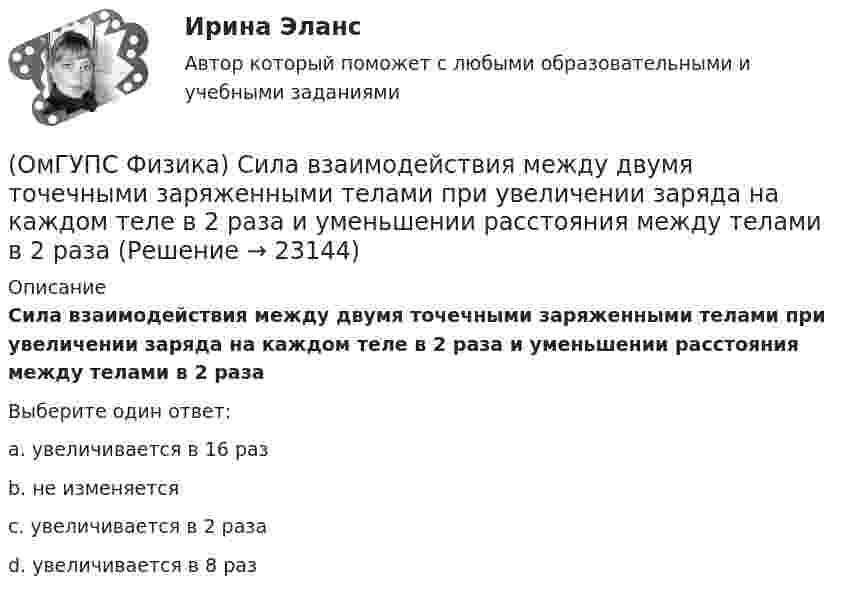      
          Описание
          Сила взаимодействия между двумя точечными заряженными телами при увеличении заряда на каждом теле в 2 раза и уменьшении расстояния между телами в 2 разаВыберите один ответ:a. увеличивается в 16 разb. не изменяетсяc. увеличивается в 2 разаd. увеличивается в 8 раз  
            
            
            (ОмГУПС Физика) Сечения трех параллельных прямолинейных длинных проводников с одинаково направленными токами изображены на рисунке. Куда направлена индукция магнитного поля в точке А?(ОмГУПС Физика) Сила взаимодействия между двумя точечными заряженными телами при увеличении заряда на каждом теле в 2 раза и уменьшении расстояния между телами в 2 раза(ОмГУПС Физика) Сила, действующая на проводник с током в магнитном поле, имеет направление(ОмГУПС Физика) Сила тока, протекающего в катушке, изменяется по закону I = 1 – 0,2t. Если при этом на концах катушки наводится ЭДС самоиндукции  2,0 · 10-2 В, то индуктивность катушки равна(ОмГУПС Физика) Сила электростатического взаимодействия двух неподвижных точечных зарядов(ОмГУПС Физика) Скорость брошенного мяча непосредственно перед ударом о стену была вдвое больше его скорости сразу после удара. При ударе выделилось количество теплоты, равное 15 Дж. Найдите кинетическую энергию мяча перед ударом (Дж)(ОмГУПС Физика) Скорость материальной точки задана уравнением v = 3t ex +4t ey+2 ez (м/c). Движение точки является:(ОмГУПС Физика) Проводящий заряженный шар создает электростатическое поле. Сравните потенциалы двух точек 1 и 2, лежащих на его поверхности(ОмГУПС Физика) Проводящий плоский контур площадью 75 см2 расположен в магнитном поле перпендикулярно линиям магнитной индукции. Если магнитная индукция изменяется по закону  B = (5 – 2t³) мТл,  то ЭДС индукции, возникающая в контуре(ОмГУПС Физика) Пружинный маятник с жесткостью пружины k = 90 Н/м совершает вынужденные колебания со слабым затуханием, которые подчиняются дифференциальному уравнению:  d2x/dt2 + 0.5 dx/dt + 900x = 0.1 cos10t.  Амплитуда колебаний будет максимальна(ОмГУПС Физика) Птица сидит на проводе линии электропередачи, сопротивление которого 2,5·10-5 Ом на каждый метр длины. Если по проводу течет ток силой 2 кА, а расстояние между лапами птицы составляет 5 см, то птица находится под напряжением(ОмГУПС Физика) Пусть А – период, Б – фаза, В – частота, Г – амплитуда колебаний.  Затухающими являются колебания, у которых с течением времени уменьшается(ОмГУПС Физика) Рамку с током перемещают в магнитном поле. При этом магнитный поток изменяется на 4 Вб и совершается работа 20 мДж. Определить силу тока в рамке(ОмГУПС Физика) Резонанс силы тока происходит в контуре, содержащем следующие элементы: (L – индуктивность, C – емкость, R – сопротивление, E – ЭДС источника постоянного напряжения, E(t) – ЭДС источника переменного напряжения)