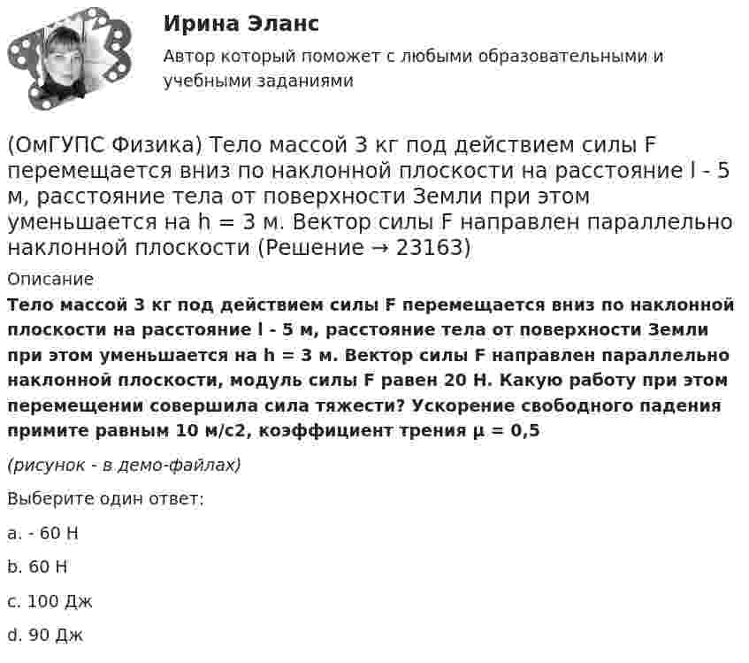     
          Описание
          Тело массой 3 кг под действием силы F перемещается вниз по наклонной плоскости на расстояние l - 5 м, расстояние тела от поверхности Земли при этом уменьшается на h = 3 м. Вектор силы F направлен параллельно наклонной плоскости, модуль силы F равен 20 Н. Какую работу при этом перемещении совершила сила тяжести? Ускорение свободного падения примите равным 10 м/с2, коэффициент трения µ = 0,5  (рисунок - в демо-файлах)Выберите один ответ:a. - 60 Нb. 60 Нc. 100 Джd. 90 Дж  
            
            
            (ОмГУПС Физика) Тело движется по прямой. Под действием постоянной силы величиной 4 Н за 2 с импульс тела увеличился и стал равен 20 кг·м/с. Чему был равен первоначальный импульс тела (кг·м/с)?(ОмГУПС Физика) Тело массой 3 кг под действием силы F перемещается вниз по наклонной плоскости на расстояние l - 5 м, расстояние тела от поверхности Земли при этом уменьшается на h = 3 м. Вектор силы F направлен параллельно наклонной плоскости(ОмГУПС Физика) Тело массой 4кг движется с ускорением 3 м/с2. Величина действующей на тело силы равна (в Н):(ОмГУПС Физика) Тепловая машина с термическим коэффициентом полезного действия 20% отдает холодильнику 10 кДж тепла. Количество получаемого от нагревателя тепла равно (в кДж):(ОмГУПС Физика) Тонкий стержень длиной 5см и массой 24г вращается вокруг оси, проходящей через центр масс и перпендикулярной стержню. Угловое ускорение стержня 2рад/с2. Суммарный момент внешних сил равен (в Н•м):(ОмГУПС Физика) Уединенный проводник с зарядом 0,7 нКл имеет потенциал 5,5 В. Его электроемкость равна (в нФ):(ОмГУПС Физика) У теплового двигателя, работающего по циклу Карно, температура нагревателя 500 К, а температура холодильника 300 К. Рабочее тело за один цикл получает от нагревателя количество теплоты, равное 40 кДж. Какую работу совершает за цикл(ОмГУПС Физика) Сила тока, протекающего в катушке, изменяется по закону I = 1 – 0,2t. Если при этом на концах катушки наводится ЭДС самоиндукции  2,0 · 10-2 В, то индуктивность катушки равна(ОмГУПС Физика) Сила электростатического взаимодействия двух неподвижных точечных зарядов(ОмГУПС Физика) Скорость брошенного мяча непосредственно перед ударом о стену была вдвое больше его скорости сразу после удара. При ударе выделилось количество теплоты, равное 15 Дж. Найдите кинетическую энергию мяча перед ударом (Дж)(ОмГУПС Физика) Скорость материальной точки задана уравнением v = 3t ex +4t ey+2 ez (м/c). Движение точки является:(ОмГУПС Физика) Собирающая линза, используемая в качестве лупы, дает изображение(ОмГУПС Физика) Сопротивление между точками А и В электрической цепи, представленной на рисунке равно(ОмГУПС Физика) Сплошной  цилиндр массой 5 кг  и радиусом  6 см катится без проскальзывания по горизонтальной поверхности со скоростью  V = 4 м/с.    Отношение его полной кинетической энергии к кинетической энергии  вращения равно: