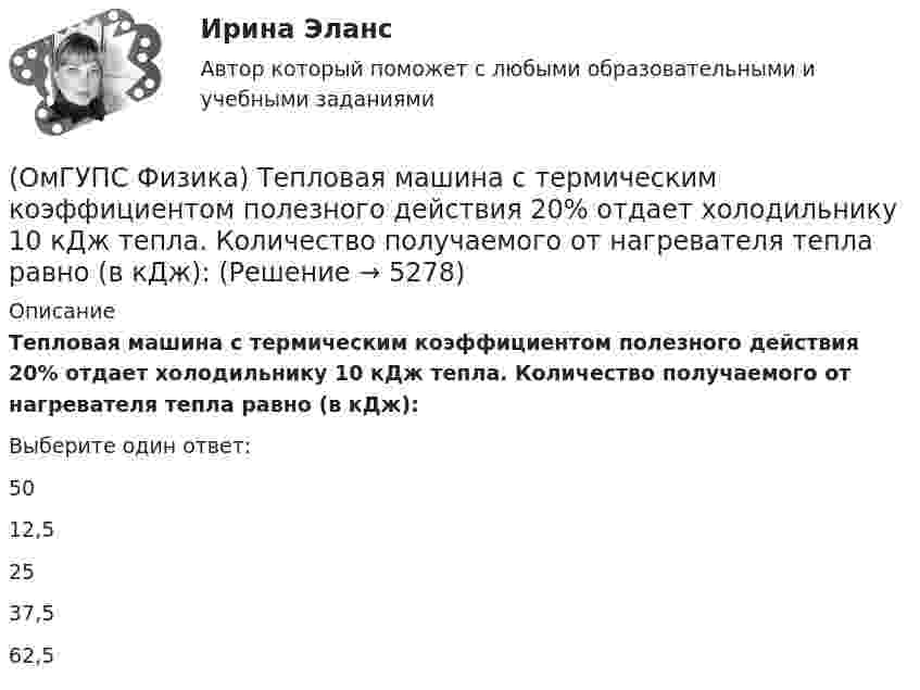     
          Описание
          Тепловая машина с термическим коэффициентом полезного действия 20% отдает холодильнику 10 кДж тепла. Количество получаемого от нагревателя тепла равно (в кДж):Выберите один ответ:5012,52537,562,5  
            
            
            (ОмГУПС Физика) Тело массой 4кг движется с ускорением 3 м/с2. Величина действующей на тело силы равна (в Н):(ОмГУПС Физика) Тепловая машина с термическим коэффициентом полезного действия 20% отдает холодильнику 10 кДж тепла. Количество получаемого от нагревателя тепла равно (в кДж):(ОмГУПС Физика) Тонкий стержень длиной 5см и массой 24г вращается вокруг оси, проходящей через центр масс и перпендикулярной стержню. Угловое ускорение стержня 2рад/с2. Суммарный момент внешних сил равен (в Н•м):(ОмГУПС Физика) Уединенный проводник с зарядом 0,7 нКл имеет потенциал 5,5 В. Его электроемкость равна (в нФ):(ОмГУПС Физика) У теплового двигателя, работающего по циклу Карно, температура нагревателя 500 К, а температура холодильника 300 К. Рабочее тело за один цикл получает от нагревателя количество теплоты, равное 40 кДж. Какую работу совершает за цикл(ОмГУПС Физика) Чему равна амплитуда колебания, получающегося при сложении двух одинаково направленных колебаний с равными значениями частоты? x1 = A cosω0t; x2 = A cos(ω0t + π/2)(ОмГУПС Физика) Чему равна энергия однородного магнитного поля?(ОмГУПС Физика) Скорость брошенного мяча непосредственно перед ударом о стену была вдвое больше его скорости сразу после удара. При ударе выделилось количество теплоты, равное 15 Дж. Найдите кинетическую энергию мяча перед ударом (Дж)(ОмГУПС Физика) Скорость материальной точки задана уравнением v = 3t ex +4t ey+2 ez (м/c). Движение точки является:(ОмГУПС Физика) Собирающая линза, используемая в качестве лупы, дает изображение(ОмГУПС Физика) Сопротивление между точками А и В электрической цепи, представленной на рисунке равно(ОмГУПС Физика) Сплошной  цилиндр массой 5 кг  и радиусом  6 см катится без проскальзывания по горизонтальной поверхности со скоростью  V = 4 м/с.    Отношение его полной кинетической энергии к кинетической энергии  вращения равно:(ОмГУПС Физика) Тело, брошенное под углом к горизонту, движется по криволинейной траектории. Если сопротивление воздуха пренебрежимо мало, и в точке А этой траектории вектор скорости тела имеет направление по стрелке 4 на рисунке, то вектор (ОмГУПС Физика) Тело движется по прямой. Под действием постоянной силы величиной 4 Н за 2 с импульс тела увеличился и стал равен 20 кг·м/с. Чему был равен первоначальный импульс тела (кг·м/с)?