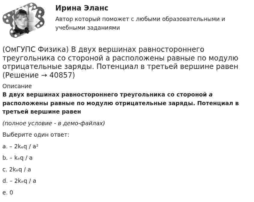     
          Описание
          В двух вершинах равностороннего треугольника со стороной a  расположены равные по модулю отрицательные заряды. Потенциал в третьей вершине равен(полное условие - в демо-файлах)Выберите один ответ:a. – 2kₑq / a²b. – kₑq / ac. 2kₑq / ad. – 2kₑq / ae. 0  
            
            
            (ОмГУПС Физика) Вблизи поверхности Земли напряженность электрического поля 200 В/м. Земля имеет отрицательный заряд. Землю считать равномерно заряженным шаром с радиусом 6380 км. Поверхностная плотность заряда Земли равна(ОмГУПС Физика) В двух вершинах равностороннего треугольника со стороной a расположены равные по модулю отрицательные заряды. Потенциал в третьей вершине равен(ОмГУПС Физика) Вещество является однородным изотропным диамагнетиком, если ...(ОмГУПС Физика) В закрытом сосуде при концентрации частиц 1026м-3 и давлении 3х105 Па средняя кинетическая энергия поступательного движения  частиц равна (в Дж):(ОмГУПС Физика) В идеальном колебательном контуре заряд на обкладках конденсатора совершает гармонические колебания с циклической частотой ω0. С какой циклической частотой происходит изменение силы тока в контуре?(ОмГУПС Физика) В каком случае внутренняя энергия воды не изменяется?(ОмГУПС Физика) В колебательном контуре изменили начальную величину заряда на конденсаторе. Какие характеристики возникающих в контуре электрических колебаний останутся неизменными?(ОмГУПС Математика-4 Вопрос 9) Получены 100 статистических значений непрерывной случайной величины X ... { xiн 1 5 9 13 17 21 25 29 / xiв 5 9 13 17 21 25 29 33 / ni 4 7 14 25 25 12 9 4 }(ОмГУПС Математика-4 Вопрос 9) Получены 100 статистических значений непрерывной случайной величины X ... { xiн 3 5 7 9 11 13 15 17 / xiв 5 7 9 11 13 15 17 19 / ni 4 8 15 23 28 12 7 3 }🔥 (ОмГУПС) Математика с элементами математического анализа. Вступительные испытания. Тест из 26-и вопросов (2022 год, июль, собраны 75 вопросов с правильными ответами)🔥 (ОмГУПС, тесты) Математика с элементами математического анализа / Вступительные испытания / Тест из 26-и вопросов (2023 год, март, собраны 143 вопроса с правильными ответами)(ОмГУПС Физика) 4 моля азота  расширяются в 2,7 раза при постоянной температуре Т=300К. Работа расширения газа равна (в Дж):(ОмГУПС Физика) Атом состоит из(ОмГУПС Физика) Вблизи длинного проводника с током (ток направлен от нас) пролетает протон со скоростью . Сила Лоренца в указанной точке