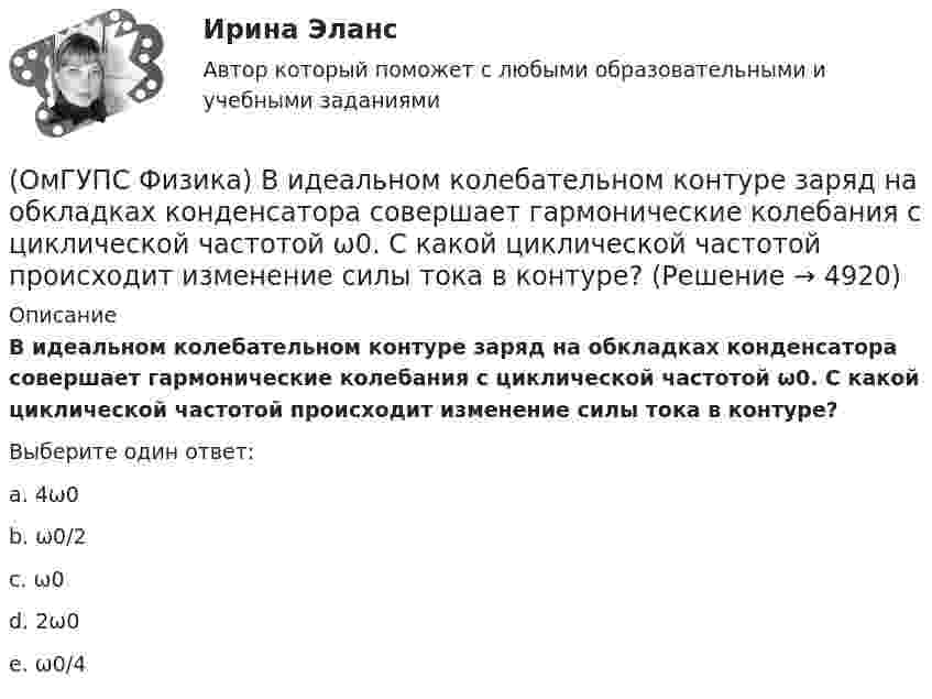     
          Описание
          В идеальном колебательном контуре заряд на обкладках конденсатора совершает гармонические колебания с циклической частотой ω0. С какой циклической частотой происходит изменение силы тока в контуре?Выберите один ответ:a. 4ω0 b. ω0/2 c. ω0 d. 2ω0 e. ω0/4   
            
            
            (ОмГУПС Физика) В закрытом сосуде при концентрации частиц 1026м-3 и давлении 3х105 Па средняя кинетическая энергия поступательного движения  частиц равна (в Дж):(ОмГУПС Физика) В идеальном колебательном контуре заряд на обкладках конденсатора совершает гармонические колебания с циклической частотой ω0. С какой циклической частотой происходит изменение силы тока в контуре?(ОмГУПС Физика) В каком случае внутренняя энергия воды не изменяется?(ОмГУПС Физика) В колебательном контуре изменили начальную величину заряда на конденсаторе. Какие характеристики возникающих в контуре электрических колебаний останутся неизменными?(ОмГУПС Физика) В колебательном контуре, состоящем из катушки индуктивности L = 10 Гн, конденсатора С = 10 мкФ, сопротивления R = 5 Ом, добротность контура равна(ОмГУПС Физика) В медном проводе длиной L = 2м, сечением S = 2мм2 при разности потенциалов на концах провода U=5В протекает ток силой (в А):(ОмГУПС Физика) Вольтметр подключён к клеммам источника тока с ЭДС ε = 3 В и внутренним сопротивлением r = 1 Ом. Через источник течёт ток I = 2 А (см. рисунок). Вольтметр показывает 5 В. Какое количество теплоты выделяется внутри источника за 1 с? 🔥 (ОмГУПС, тесты) Математика с элементами математического анализа / Вступительные испытания / Тест из 26-и вопросов (2023 год, март, собраны 143 вопроса с правильными ответами)(ОмГУПС Физика) 4 моля азота  расширяются в 2,7 раза при постоянной температуре Т=300К. Работа расширения газа равна (в Дж):(ОмГУПС Физика) Атом состоит из(ОмГУПС Физика) Вблизи длинного проводника с током (ток направлен от нас) пролетает протон со скоростью . Сила Лоренца в указанной точке(ОмГУПС Физика) Вблизи длинного проводника с током (ток направлен от нас) пролетает электрон со скоростью v. Сила Лоренца в указанной точке(ОмГУПС Физика) Вблизи поверхности Земли напряженность электрического поля 200 В/м. Земля имеет отрицательный заряд. Землю считать равномерно заряженным шаром с радиусом 6380 км. Поверхностная плотность заряда Земли равна(ОмГУПС Физика) В двух вершинах равностороннего треугольника со стороной a расположены равные по модулю отрицательные заряды. Потенциал в третьей вершине равен