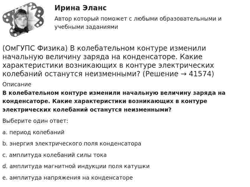      
          Описание
          В колебательном контуре изменили начальную величину заряда на конденсаторе. Какие характеристики возникающих в контуре электрических колебаний останутся неизменными?Выберите один ответ:a. период колебанийb. энергия электрического поля конденсатораc. амплитуда колебаний силы токаd. амплитуда магнитной индукции поля катушкиe. амплитуда напряжения на конденсаторе  
            
            
            (ОмГУПС Физика) В каком случае внутренняя энергия воды не изменяется?(ОмГУПС Физика) В колебательном контуре изменили начальную величину заряда на конденсаторе. Какие характеристики возникающих в контуре электрических колебаний останутся неизменными?(ОмГУПС Физика) В колебательном контуре, состоящем из катушки индуктивности L = 10 Гн, конденсатора С = 10 мкФ, сопротивления R = 5 Ом, добротность контура равна(ОмГУПС Физика) В медном проводе длиной L = 2м, сечением S = 2мм2 при разности потенциалов на концах провода U=5В протекает ток силой (в А):(ОмГУПС Физика) Вольтметр подключён к клеммам источника тока с ЭДС ε = 3 В и внутренним сопротивлением r = 1 Ом. Через источник течёт ток I = 2 А (см. рисунок). Вольтметр показывает 5 В. Какое количество теплоты выделяется внутри источника за 1 с? (ОмГУПС Физика) В процессе сильного взаимодействия принимают участие…(ОмГУПС Физика) В условных единицах в точке наблюдения Р амплитуды колебаний от первых четырех зон Френеля соответственно равны: А1=10, А2=9, А3=8, А4= 7. Если открыты зоны 2 и 4, то результирующая амплитуда в точке Р равна:(ОмГУПС Физика) Атом состоит из(ОмГУПС Физика) Вблизи длинного проводника с током (ток направлен от нас) пролетает протон со скоростью . Сила Лоренца в указанной точке(ОмГУПС Физика) Вблизи длинного проводника с током (ток направлен от нас) пролетает электрон со скоростью v. Сила Лоренца в указанной точке(ОмГУПС Физика) Вблизи поверхности Земли напряженность электрического поля 200 В/м. Земля имеет отрицательный заряд. Землю считать равномерно заряженным шаром с радиусом 6380 км. Поверхностная плотность заряда Земли равна(ОмГУПС Физика) В двух вершинах равностороннего треугольника со стороной a расположены равные по модулю отрицательные заряды. Потенциал в третьей вершине равен(ОмГУПС Физика) Вещество является однородным изотропным диамагнетиком, если ...(ОмГУПС Физика) В закрытом сосуде при концентрации частиц 1026м-3 и давлении 3х105 Па средняя кинетическая энергия поступательного движения  частиц равна (в Дж):
