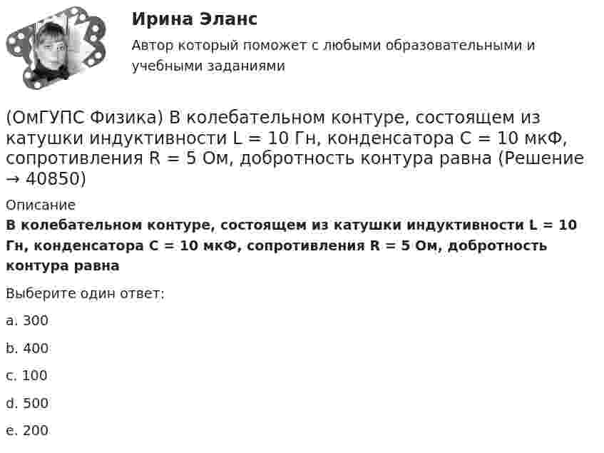     
          Описание
          В колебательном контуре, состоящем из катушки индуктивности L = 10 Гн, конденсатора С = 10 мкФ, сопротивления R = 5 Ом, добротность контура равнаВыберите один ответ:a. 300 b. 400c. 100d. 500e. 200  
            
            
            (ОмГУПС Физика) В колебательном контуре изменили начальную величину заряда на конденсаторе. Какие характеристики возникающих в контуре электрических колебаний останутся неизменными?(ОмГУПС Физика) В колебательном контуре, состоящем из катушки индуктивности L = 10 Гн, конденсатора С = 10 мкФ, сопротивления R = 5 Ом, добротность контура равна(ОмГУПС Физика) В медном проводе длиной L = 2м, сечением S = 2мм2 при разности потенциалов на концах провода U=5В протекает ток силой (в А):(ОмГУПС Физика) Вольтметр подключён к клеммам источника тока с ЭДС ε = 3 В и внутренним сопротивлением r = 1 Ом. Через источник течёт ток I = 2 А (см. рисунок). Вольтметр показывает 5 В. Какое количество теплоты выделяется внутри источника за 1 с? (ОмГУПС Физика) В процессе сильного взаимодействия принимают участие…(ОмГУПС Физика) В условных единицах в точке наблюдения Р амплитуды колебаний от первых четырех зон Френеля соответственно равны: А1=10, А2=9, А3=8, А4= 7. Если открыты зоны 2 и 4, то результирующая амплитуда в точке Р равна:(ОмГУПС Физика) В электрической схеме токи в ветвях указаны стрелками. Направление обхода контуров – по часовой стрелке. Для контура АСDА уравнение по второму правилу Кирхгофа имеет вид:(ОмГУПС Физика) Вблизи длинного проводника с током (ток направлен от нас) пролетает протон со скоростью . Сила Лоренца в указанной точке(ОмГУПС Физика) Вблизи длинного проводника с током (ток направлен от нас) пролетает электрон со скоростью v. Сила Лоренца в указанной точке(ОмГУПС Физика) Вблизи поверхности Земли напряженность электрического поля 200 В/м. Земля имеет отрицательный заряд. Землю считать равномерно заряженным шаром с радиусом 6380 км. Поверхностная плотность заряда Земли равна(ОмГУПС Физика) В двух вершинах равностороннего треугольника со стороной a расположены равные по модулю отрицательные заряды. Потенциал в третьей вершине равен(ОмГУПС Физика) Вещество является однородным изотропным диамагнетиком, если ...(ОмГУПС Физика) В закрытом сосуде при концентрации частиц 1026м-3 и давлении 3х105 Па средняя кинетическая энергия поступательного движения  частиц равна (в Дж):(ОмГУПС Физика) В идеальном колебательном контуре заряд на обкладках конденсатора совершает гармонические колебания с циклической частотой ω0. С какой циклической частотой происходит изменение силы тока в контуре?