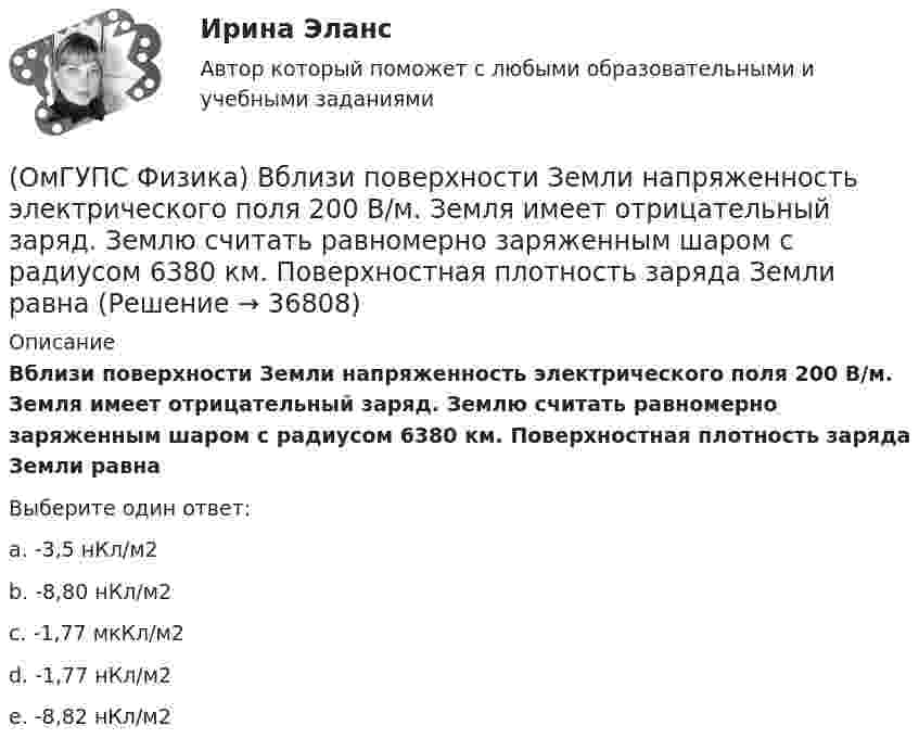      
          Описание
          Вблизи поверхности Земли напряженность электрического поля 200 В/м. Земля имеет отрицательный заряд. Землю считать равномерно заряженным шаром с радиусом 6380 км. Поверхностная плотность заряда Земли равнаВыберите один ответ:a. -3,5 нКл/м2b. -8,80 нКл/м2c. -1,77 мкКл/м2d. -1,77 нКл/м2e. -8,82 нКл/м2  
            
            
            (ОмГУПС Физика) Вблизи длинного проводника с током (ток направлен от нас) пролетает электрон со скоростью v. Сила Лоренца в указанной точке(ОмГУПС Физика) Вблизи поверхности Земли напряженность электрического поля 200 В/м. Земля имеет отрицательный заряд. Землю считать равномерно заряженным шаром с радиусом 6380 км. Поверхностная плотность заряда Земли равна(ОмГУПС Физика) В двух вершинах равностороннего треугольника со стороной a расположены равные по модулю отрицательные заряды. Потенциал в третьей вершине равен(ОмГУПС Физика) Вещество является однородным изотропным диамагнетиком, если ...(ОмГУПС Физика) В закрытом сосуде при концентрации частиц 1026м-3 и давлении 3х105 Па средняя кинетическая энергия поступательного движения  частиц равна (в Дж):(ОмГУПС Физика) В идеальном колебательном контуре заряд на обкладках конденсатора совершает гармонические колебания с циклической частотой ω0. С какой циклической частотой происходит изменение силы тока в контуре?(ОмГУПС Физика) В каком случае внутренняя энергия воды не изменяется?(ОмГУПС Математика-4 Вопрос 8) Дана плотность вероятности непрерывной случайной величины X ... { x∈[4,8;15,4] / P(7,7(ОмГУПС Математика-4 Вопрос 9) Получены 100 статистических значений непрерывной случайной величины X ... { xiн 1 5 9 13 17 21 25 29 / xiв 5 9 13 17 21 25 29 33 / ni 4 7 14 25 25 12 9 4 }(ОмГУПС Математика-4 Вопрос 9) Получены 100 статистических значений непрерывной случайной величины X ... { xiн 3 5 7 9 11 13 15 17 / xiв 5 7 9 11 13 15 17 19 / ni 4 8 15 23 28 12 7 3 }🔥 (ОмГУПС) Математика с элементами математического анализа. Вступительные испытания. Тест из 26-и вопросов (2022 год, июль, собраны 75 вопросов с правильными ответами)🔥 (ОмГУПС, тесты) Математика с элементами математического анализа / Вступительные испытания / Тест из 26-и вопросов (2023 год, март, собраны 143 вопроса с правильными ответами)(ОмГУПС Физика) 4 моля азота  расширяются в 2,7 раза при постоянной температуре Т=300К. Работа расширения газа равна (в Дж):(ОмГУПС Физика) Атом состоит из