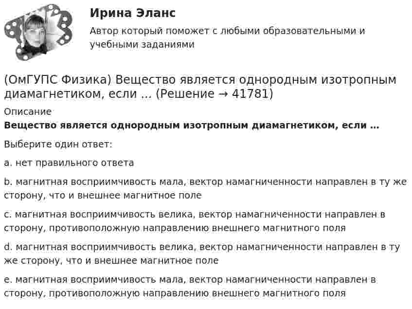      
          Описание
          Вещество является однородным изотропным диамагнетиком, если …Выберите один ответ:a. нет правильного ответаb. магнитная восприимчивость мала, вектор намагниченности направлен в ту же сторону, что и внешнее магнитное полеc. магнитная восприимчивость велика, вектор намагниченности направлен в сторону, противоположную направлению внешнего магнитного поляd. магнитная восприимчивость велика, вектор намагниченности направлен в ту же сторону, что и внешнее магнитное полеe. магнитная восприимчивость мала, вектор намагниченности направлен в сторону, противоположную направлению внешнего магнитного поля   
            
            
            (ОмГУПС Физика) В двух вершинах равностороннего треугольника со стороной a расположены равные по модулю отрицательные заряды. Потенциал в третьей вершине равен(ОмГУПС Физика) Вещество является однородным изотропным диамагнетиком, если ...(ОмГУПС Физика) В закрытом сосуде при концентрации частиц 1026м-3 и давлении 3х105 Па средняя кинетическая энергия поступательного движения  частиц равна (в Дж):(ОмГУПС Физика) В идеальном колебательном контуре заряд на обкладках конденсатора совершает гармонические колебания с циклической частотой ω0. С какой циклической частотой происходит изменение силы тока в контуре?(ОмГУПС Физика) В каком случае внутренняя энергия воды не изменяется?(ОмГУПС Физика) В колебательном контуре изменили начальную величину заряда на конденсаторе. Какие характеристики возникающих в контуре электрических колебаний останутся неизменными?(ОмГУПС Физика) В колебательном контуре, состоящем из катушки индуктивности L = 10 Гн, конденсатора С = 10 мкФ, сопротивления R = 5 Ом, добротность контура равна(ОмГУПС Математика-4 Вопрос 9) Получены 100 статистических значений непрерывной случайной величины X ... { xiн 3 5 7 9 11 13 15 17 / xiв 5 7 9 11 13 15 17 19 / ni 4 8 15 23 28 12 7 3 }🔥 (ОмГУПС) Математика с элементами математического анализа. Вступительные испытания. Тест из 26-и вопросов (2022 год, июль, собраны 75 вопросов с правильными ответами)🔥 (ОмГУПС, тесты) Математика с элементами математического анализа / Вступительные испытания / Тест из 26-и вопросов (2023 год, март, собраны 143 вопроса с правильными ответами)(ОмГУПС Физика) 4 моля азота  расширяются в 2,7 раза при постоянной температуре Т=300К. Работа расширения газа равна (в Дж):(ОмГУПС Физика) Атом состоит из(ОмГУПС Физика) Вблизи длинного проводника с током (ток направлен от нас) пролетает протон со скоростью . Сила Лоренца в указанной точке(ОмГУПС Физика) Вблизи длинного проводника с током (ток направлен от нас) пролетает электрон со скоростью v. Сила Лоренца в указанной точке