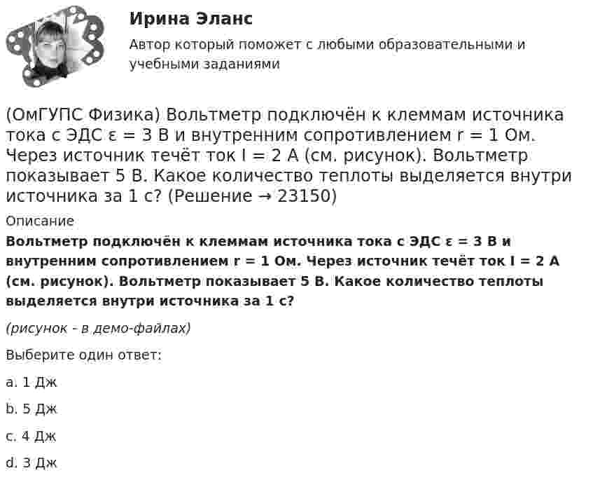     
          Описание
          Вольтметр подключён к клеммам источника тока с ЭДС ε = 3 В и внутренним сопротивлением r = 1 Ом. Через источник течёт ток I = 2 А (см. рисунок). Вольтметр показывает 5 В. Какое количество теплоты выделяется внутри источника за 1 с?  (рисунок - в демо-файлах)Выберите один ответ:a. 1 Джb. 5 Джc. 4 Джd. 3 Дж  
            
            
            (ОмГУПС Физика) В медном проводе длиной L = 2м, сечением S = 2мм2 при разности потенциалов на концах провода U=5В протекает ток силой (в А):(ОмГУПС Физика) Вольтметр подключён к клеммам источника тока с ЭДС ε = 3 В и внутренним сопротивлением r = 1 Ом. Через источник течёт ток I = 2 А (см. рисунок). Вольтметр показывает 5 В. Какое количество теплоты выделяется внутри источника за 1 с? (ОмГУПС Физика) В процессе сильного взаимодействия принимают участие…(ОмГУПС Физика) В условных единицах в точке наблюдения Р амплитуды колебаний от первых четырех зон Френеля соответственно равны: А1=10, А2=9, А3=8, А4= 7. Если открыты зоны 2 и 4, то результирующая амплитуда в точке Р равна:(ОмГУПС Физика) В электрической схеме токи в ветвях указаны стрелками. Направление обхода контуров – по часовой стрелке. Для контура АСDА уравнение по второму правилу Кирхгофа имеет вид:(ОмГУПС Физика) В электрической схеме токи в ветвях указаны стрелками. Направление обхода контуров – против часовой стрелки. Для контура АСDА уравнение по второму правилу Кирхгофа имеет вид:(ОмГУПС Физика) В ядре изотопа свинца  207 82 Pb(ОмГУПС Физика) Вблизи поверхности Земли напряженность электрического поля 200 В/м. Земля имеет отрицательный заряд. Землю считать равномерно заряженным шаром с радиусом 6380 км. Поверхностная плотность заряда Земли равна(ОмГУПС Физика) В двух вершинах равностороннего треугольника со стороной a расположены равные по модулю отрицательные заряды. Потенциал в третьей вершине равен(ОмГУПС Физика) Вещество является однородным изотропным диамагнетиком, если ...(ОмГУПС Физика) В закрытом сосуде при концентрации частиц 1026м-3 и давлении 3х105 Па средняя кинетическая энергия поступательного движения  частиц равна (в Дж):(ОмГУПС Физика) В идеальном колебательном контуре заряд на обкладках конденсатора совершает гармонические колебания с циклической частотой ω0. С какой циклической частотой происходит изменение силы тока в контуре?(ОмГУПС Физика) В каком случае внутренняя энергия воды не изменяется?(ОмГУПС Физика) В колебательном контуре изменили начальную величину заряда на конденсаторе. Какие характеристики возникающих в контуре электрических колебаний останутся неизменными?