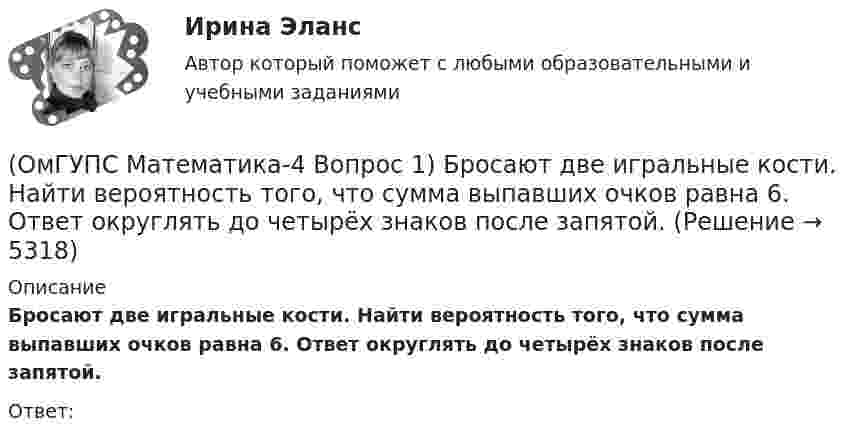      
          Описание
          Бросают две игральные кости. Найти вероятность того, что сумма выпавших очков равна 6. Ответ округлять до четырёх знаков после запятой.Ответ:  
            
            
            (ОмГУПС Математика-4 Вопрос 1) Бросают две игральные кости. Найти вероятность того, что произведение выпавших очков равно 5. Ответ округлять до четырёх знаков после запятой.(ОмГУПС Математика-4 Вопрос 1) Бросают две игральные кости. Найти вероятность того, что сумма выпавших очков равна 6. Ответ округлять до четырёх знаков после запятой.(ОмГУПС Математика-4 Вопрос 2) В первой урне находится ... { 12 и 14 / 3 и 7 }(ОмГУПС Математика-4 Вопрос 2) В первой урне находится ... { 19 и 15 / 17 и 16 }(ОмГУПС Математика-4 Вопрос 2) В первой урне находится ... { 1 и 13 / 15 и 11 }(ОмГУПС Математика-4 Вопрос 2) В первой урне находится ... { 3 и 2 / 3 и 14 }(ОмГУПС Математика-4 Вопрос 3) Три оператора ЭВМ производят соответственно ... { 11%, 40% и 49% / 0,07 и 0,19 и 0,08 }ОмГУПС 1 курс 2 семестра Английский язык  вариант 2ОмГУПС 1 курс 2 семестра Английский язык для специальности ЛОКОМОТИВЫ вариант 1ОмГУПС 1 курс 2 семестра Английский язык для специальности ЛОКОМОТИВЫ вариант 3ОмГУПС 1 курс задачи по физике вариант 30💯 (ОмГУПС, 2023, июль, тесты) Математика с элементами математического анализа / Вступительные испытания / Тест из 26-и вопросов (собраны 159 вопросов с правильными ответами)🔥 (ОмГУПС, 2023, июль, тесты) Физика. Физические основы механики / Вступительные испытания / Тест из 35-и вопросов (собраны 59 вопросов с правильными ответами - почти все вопросы теста)(ОмГУПС Математика-4 Вопрос 1) Бросают две игральные кости. Найти вероятность того, что произведение выпавших очков больше 21. Ответ округлять до четырёх знаков после запятой.