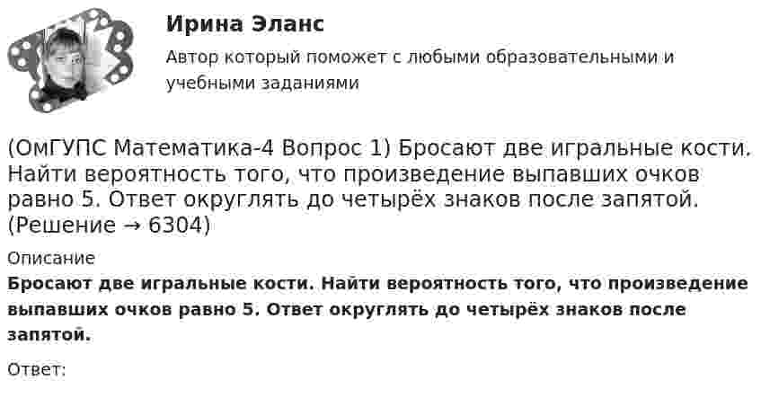      
          Описание
          Бросают две игральные кости. Найти вероятность того, что произведение выпавших очков равно 5. Ответ округлять до четырёх знаков после запятой.Ответ:  
            
            
            (ОмГУПС Математика-4 Вопрос 1) Бросают две игральные кости. Найти вероятность того, что произведение выпавших очков меньше 25. Ответ округлять до четырёх знаков после запятой.(ОмГУПС Математика-4 Вопрос 1) Бросают две игральные кости. Найти вероятность того, что произведение выпавших очков равно 5. Ответ округлять до четырёх знаков после запятой.(ОмГУПС Математика-4 Вопрос 1) Бросают две игральные кости. Найти вероятность того, что сумма выпавших очков равна 6. Ответ округлять до четырёх знаков после запятой.(ОмГУПС Математика-4 Вопрос 2) В первой урне находится ... { 12 и 14 / 3 и 7 }(ОмГУПС Математика-4 Вопрос 2) В первой урне находится ... { 19 и 15 / 17 и 16 }(ОмГУПС Математика-4 Вопрос 2) В первой урне находится ... { 1 и 13 / 15 и 11 }(ОмГУПС Математика-4 Вопрос 2) В первой урне находится ... { 3 и 2 / 3 и 14 }[ОмГАУ им. П.А. Столыпина] База данных Access Сбыт готовой продукции (4 вариант)ОмГУПС 1 курс 2 семестра Английский язык  вариант 2ОмГУПС 1 курс 2 семестра Английский язык для специальности ЛОКОМОТИВЫ вариант 1ОмГУПС 1 курс 2 семестра Английский язык для специальности ЛОКОМОТИВЫ вариант 3ОмГУПС 1 курс задачи по физике вариант 30💯 (ОмГУПС, 2023, июль, тесты) Математика с элементами математического анализа / Вступительные испытания / Тест из 26-и вопросов (собраны 159 вопросов с правильными ответами)🔥 (ОмГУПС, 2023, июль, тесты) Физика. Физические основы механики / Вступительные испытания / Тест из 35-и вопросов (собраны 59 вопросов с правильными ответами - почти все вопросы теста)