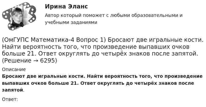      
          Описание
          Бросают две игральные кости. Найти вероятность того, что произведение выпавших очков больше 21. Ответ округлять до четырёх знаков после запятой.Ответ:  
            
            
            🔥 (ОмГУПС, 2023, июль, тесты) Физика. Физические основы механики / Вступительные испытания / Тест из 35-и вопросов (собраны 59 вопросов с правильными ответами - почти все вопросы теста)(ОмГУПС Математика-4 Вопрос 1) Бросают две игральные кости. Найти вероятность того, что произведение выпавших очков больше 21. Ответ округлять до четырёх знаков после запятой.(ОмГУПС Математика-4 Вопрос 1) Бросают две игральные кости. Найти вероятность того, что произведение выпавших очков меньше 25. Ответ округлять до четырёх знаков после запятой.(ОмГУПС Математика-4 Вопрос 1) Бросают две игральные кости. Найти вероятность того, что произведение выпавших очков равно 5. Ответ округлять до четырёх знаков после запятой.(ОмГУПС Математика-4 Вопрос 1) Бросают две игральные кости. Найти вероятность того, что сумма выпавших очков равна 6. Ответ округлять до четырёх знаков после запятой.(ОмГУПС Математика-4 Вопрос 2) В первой урне находится ... { 12 и 14 / 3 и 7 }(ОмГУПС Математика-4 Вопрос 2) В первой урне находится ... { 19 и 15 / 17 и 16 }Ольга Казакова опаздывала на работу и решила вызвать такси. На Ленинском проспекте такси попало в пробку. Ольга сделала замечание таксисту, что через улицу Заречную они могли добраться до ее работы намного быстрее.Ольга любитель научной литературы. И в книге об инновациях он прочитал следующее «Особым событием было возникновение бесчелночного ткацкого станка». О каком виде инноваций по глубине вносимых изменений идет речь?[ОмГАУ им. П.А. Столыпина] База данных Access Сбыт готовой продукции (4 вариант)ОмГУПС 1 курс 2 семестра Английский язык  вариант 2ОмГУПС 1 курс 2 семестра Английский язык для специальности ЛОКОМОТИВЫ вариант 1ОмГУПС 1 курс 2 семестра Английский язык для специальности ЛОКОМОТИВЫ вариант 3ОмГУПС 1 курс задачи по физике вариант 30