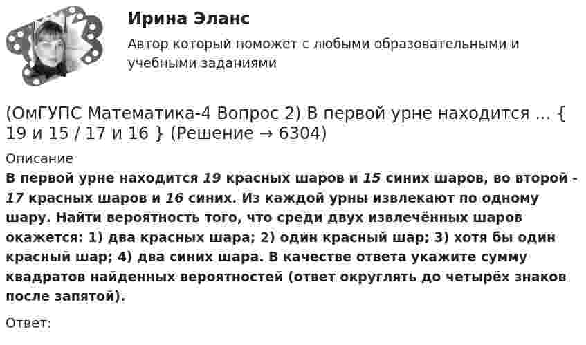      
          Описание
          В первой урне находится 19 красных шаров и 15 синих шаров, во второй - 17 красных шаров и 16 синих. Из каждой урны извлекают по одному шару. Найти вероятность того, что среди двух извлечённых шаров окажется: 1) два красных шара; 2) один красный шар; 3) хотя бы один красный шар; 4) два синих шара. В качестве ответа укажите сумму квадратов найденных вероятностей (ответ округлять до четырёх знаков после запятой). Ответ:  
            
            
            (ОмГУПС Математика-4 Вопрос 2) В первой урне находится ... { 12 и 14 / 3 и 7 }(ОмГУПС Математика-4 Вопрос 2) В первой урне находится ... { 19 и 15 / 17 и 16 }(ОмГУПС Математика-4 Вопрос 2) В первой урне находится ... { 1 и 13 / 15 и 11 }(ОмГУПС Математика-4 Вопрос 2) В первой урне находится ... { 3 и 2 / 3 и 14 }(ОмГУПС Математика-4 Вопрос 3) Три оператора ЭВМ производят соответственно ... { 11%, 40% и 49% / 0,07 и 0,19 и 0,08 }(ОмГУПС Математика-4 Вопрос 3) Три оператора ЭВМ производят соответственно ... { 19%, 27% и 54% / 0,15 и 0,20 и 0,14 }(ОмГУПС Математика-4 Вопрос 3) Три оператора ЭВМ производят соответственно ... { 35%, 22% и 43% / 0,15 и 0,08 и 0,06 }ОмГУПС 1 курс 2 семестра Английский язык для специальности ЛОКОМОТИВЫ вариант 3ОмГУПС 1 курс задачи по физике вариант 30💯 (ОмГУПС, 2023, июль, тесты) Математика с элементами математического анализа / Вступительные испытания / Тест из 26-и вопросов (собраны 159 вопросов с правильными ответами)🔥 (ОмГУПС, 2023, июль, тесты) Физика. Физические основы механики / Вступительные испытания / Тест из 35-и вопросов (собраны 59 вопросов с правильными ответами - почти все вопросы теста)(ОмГУПС Математика-4 Вопрос 1) Бросают две игральные кости. Найти вероятность того, что произведение выпавших очков больше 21. Ответ округлять до четырёх знаков после запятой.(ОмГУПС Математика-4 Вопрос 1) Бросают две игральные кости. Найти вероятность того, что произведение выпавших очков меньше 25. Ответ округлять до четырёх знаков после запятой.(ОмГУПС Математика-4 Вопрос 1) Бросают две игральные кости. Найти вероятность того, что произведение выпавших очков равно 5. Ответ округлять до четырёх знаков после запятой.