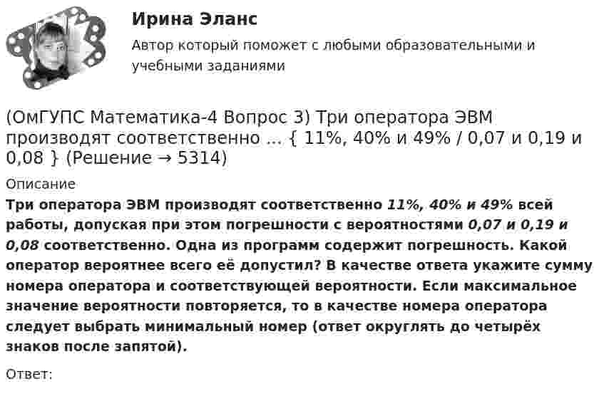      
          Описание
          Три оператора ЭВМ производят соответственно 11%, 40% и 49% всей работы, допуская при этом погрешности с вероятностями 0,07 и 0,19 и 0,08 соответственно. Одна из программ содержит погрешность. Какой оператор вероятнее всего её допустил? В качестве ответа укажите сумму номера оператора и соответствующей вероятности. Если максимальное значение вероятности повторяется, то в качестве номера оператора следует выбрать минимальный номер (ответ округлять до четырёх знаков после запятой).Ответ:  
            
            
            (ОмГУПС Математика-4 Вопрос 2) В первой урне находится ... { 3 и 2 / 3 и 14 }(ОмГУПС Математика-4 Вопрос 3) Три оператора ЭВМ производят соответственно ... { 11%, 40% и 49% / 0,07 и 0,19 и 0,08 }(ОмГУПС Математика-4 Вопрос 3) Три оператора ЭВМ производят соответственно ... { 19%, 27% и 54% / 0,15 и 0,20 и 0,14 }(ОмГУПС Математика-4 Вопрос 3) Три оператора ЭВМ производят соответственно ... { 35%, 22% и 43% / 0,15 и 0,08 и 0,06 }(ОмГУПС Математика-4 Вопрос 3) Три оператора ЭВМ производят соответственно ... { 39%, 17% и 44% / 0,10 и 0,11 и 0,11 }(ОмГУПС Математика-4 Вопрос 4) В эксплуатации находятся ... { 7 / 0,65 / 2 }(ОмГУПС Математика-4 Вопрос 4) В эксплуатации находятся ... { 8 / 0,44 / 6 }🔥 (ОмГУПС, 2023, июль, тесты) Физика. Физические основы механики / Вступительные испытания / Тест из 35-и вопросов (собраны 59 вопросов с правильными ответами - почти все вопросы теста)(ОмГУПС Математика-4 Вопрос 1) Бросают две игральные кости. Найти вероятность того, что произведение выпавших очков больше 21. Ответ округлять до четырёх знаков после запятой.(ОмГУПС Математика-4 Вопрос 1) Бросают две игральные кости. Найти вероятность того, что произведение выпавших очков меньше 25. Ответ округлять до четырёх знаков после запятой.(ОмГУПС Математика-4 Вопрос 1) Бросают две игральные кости. Найти вероятность того, что произведение выпавших очков равно 5. Ответ округлять до четырёх знаков после запятой.(ОмГУПС Математика-4 Вопрос 1) Бросают две игральные кости. Найти вероятность того, что сумма выпавших очков равна 6. Ответ округлять до четырёх знаков после запятой.(ОмГУПС Математика-4 Вопрос 2) В первой урне находится ... { 12 и 14 / 3 и 7 }(ОмГУПС Математика-4 Вопрос 2) В первой урне находится ... { 19 и 15 / 17 и 16 }