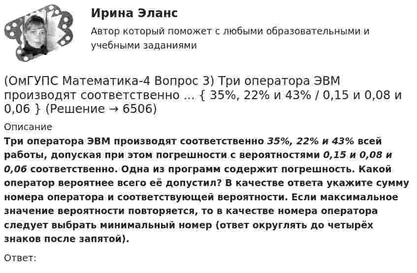      
          Описание
          Три оператора ЭВМ производят соответственно 35%, 22% и 43% всей работы, допуская при этом погрешности с вероятностями 0,15 и 0,08 и 0,06 соответственно. Одна из программ содержит погрешность. Какой оператор вероятнее всего её допустил? В качестве ответа укажите сумму номера оператора и соответствующей вероятности. Если максимальное значение вероятности повторяется, то в качестве номера оператора следует выбрать минимальный номер (ответ округлять до четырёх знаков после запятой).Ответ:  
            
            
            (ОмГУПС Математика-4 Вопрос 3) Три оператора ЭВМ производят соответственно ... { 19%, 27% и 54% / 0,15 и 0,20 и 0,14 }(ОмГУПС Математика-4 Вопрос 3) Три оператора ЭВМ производят соответственно ... { 35%, 22% и 43% / 0,15 и 0,08 и 0,06 }(ОмГУПС Математика-4 Вопрос 3) Три оператора ЭВМ производят соответственно ... { 39%, 17% и 44% / 0,10 и 0,11 и 0,11 }(ОмГУПС Математика-4 Вопрос 4) В эксплуатации находятся ... { 7 / 0,65 / 2 }(ОмГУПС Математика-4 Вопрос 4) В эксплуатации находятся ... { 8 / 0,44 / 6 }(ОмГУПС Математика-4 Вопрос 4) В эксплуатации находятся ... { 8 / 0,61 / 5 }(ОмГУПС Математика-4 Вопрос 4) В эксплуатации находятся ... { 9 / 0,41 / 3 }(ОмГУПС Математика-4 Вопрос 1) Бросают две игральные кости. Найти вероятность того, что произведение выпавших очков меньше 25. Ответ округлять до четырёх знаков после запятой.(ОмГУПС Математика-4 Вопрос 1) Бросают две игральные кости. Найти вероятность того, что произведение выпавших очков равно 5. Ответ округлять до четырёх знаков после запятой.(ОмГУПС Математика-4 Вопрос 1) Бросают две игральные кости. Найти вероятность того, что сумма выпавших очков равна 6. Ответ округлять до четырёх знаков после запятой.(ОмГУПС Математика-4 Вопрос 2) В первой урне находится ... { 12 и 14 / 3 и 7 }(ОмГУПС Математика-4 Вопрос 2) В первой урне находится ... { 19 и 15 / 17 и 16 }(ОмГУПС Математика-4 Вопрос 2) В первой урне находится ... { 1 и 13 / 15 и 11 }(ОмГУПС Математика-4 Вопрос 2) В первой урне находится ... { 3 и 2 / 3 и 14 }