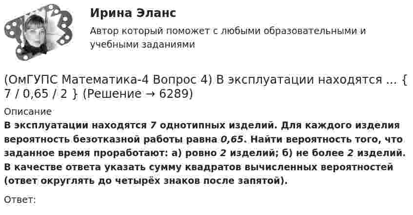      
          Описание
          В эксплуатации находятся 7 однотипных изделий. Для каждого изделия вероятность безотказной работы равна 0,65. Найти вероятность того, что заданное время проработают: а) ровно 2 изделий; б) не более 2 изделий. В качестве ответа указать сумму квадратов вычисленных вероятностей (ответ округлять до четырёх знаков после запятой). Ответ:  
            
            
            (ОмГУПС Математика-4 Вопрос 3) Три оператора ЭВМ производят соответственно ... { 39%, 17% и 44% / 0,10 и 0,11 и 0,11 }(ОмГУПС Математика-4 Вопрос 4) В эксплуатации находятся ... { 7 / 0,65 / 2 }(ОмГУПС Математика-4 Вопрос 4) В эксплуатации находятся ... { 8 / 0,44 / 6 }(ОмГУПС Математика-4 Вопрос 4) В эксплуатации находятся ... { 8 / 0,61 / 5 }(ОмГУПС Математика-4 Вопрос 4) В эксплуатации находятся ... { 9 / 0,41 / 3 }(ОмГУПС Математика-4 Вопрос 5) Задан закон распределения дискретной случайной величины X. ... { xi  1 2 3 4 5  / pi  0,23 0,24 0,22 0,1 0,21 }(ОмГУПС Математика-4 Вопрос 5) Задан закон распределения дискретной случайной величины X. ... { xi 1 3 5 7 9 / pi 0,3 0,21 0,19 0,15 0,15 }(ОмГУПС Математика-4 Вопрос 1) Бросают две игральные кости. Найти вероятность того, что сумма выпавших очков равна 6. Ответ округлять до четырёх знаков после запятой.(ОмГУПС Математика-4 Вопрос 2) В первой урне находится ... { 12 и 14 / 3 и 7 }(ОмГУПС Математика-4 Вопрос 2) В первой урне находится ... { 19 и 15 / 17 и 16 }(ОмГУПС Математика-4 Вопрос 2) В первой урне находится ... { 1 и 13 / 15 и 11 }(ОмГУПС Математика-4 Вопрос 2) В первой урне находится ... { 3 и 2 / 3 и 14 }(ОмГУПС Математика-4 Вопрос 3) Три оператора ЭВМ производят соответственно ... { 11%, 40% и 49% / 0,07 и 0,19 и 0,08 }(ОмГУПС Математика-4 Вопрос 3) Три оператора ЭВМ производят соответственно ... { 19%, 27% и 54% / 0,15 и 0,20 и 0,14 }