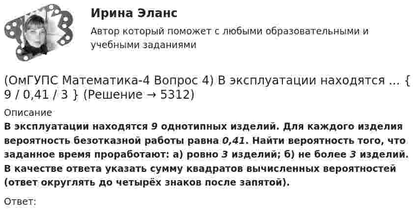      
          Описание
          В эксплуатации находятся 9 однотипных изделий. Для каждого изделия вероятность безотказной работы равна 0,41. Найти вероятность того, что заданное время проработают: а) ровно 3 изделий; б) не более 3 изделий. В качестве ответа указать сумму квадратов вычисленных вероятностей (ответ округлять до четырёх знаков после запятой). Ответ:  
            
            
            (ОмГУПС Математика-4 Вопрос 4) В эксплуатации находятся ... { 8 / 0,61 / 5 }(ОмГУПС Математика-4 Вопрос 4) В эксплуатации находятся ... { 9 / 0,41 / 3 }(ОмГУПС Математика-4 Вопрос 5) Задан закон распределения дискретной случайной величины X. ... { xi  1 2 3 4 5  / pi  0,23 0,24 0,22 0,1 0,21 }(ОмГУПС Математика-4 Вопрос 5) Задан закон распределения дискретной случайной величины X. ... { xi 1 3 5 7 9 / pi 0,3 0,21 0,19 0,15 0,15 }(ОмГУПС Математика-4 Вопрос 5) Задан закон распределения дискретной случайной величины X. ... { xi -2 0 2 4 6 / pi 0,15 0,21 0,17 0,22 0,25 }(ОмГУПС Математика-4 Вопрос 5) Задан закон распределения дискретной случайной величины X. ... { xi -2 -1 0 1 2 / pi 0,21 0,26 0,2 0,23 0,1 }(ОмГУПС Математика-4 Вопрос 6) При обследовании более 1000000 объектов установлено, что значения некоторого размера X всех объектов попали в интервал ... { (18;129) / (51;82) }(ОмГУПС Математика-4 Вопрос 2) В первой урне находится ... { 1 и 13 / 15 и 11 }(ОмГУПС Математика-4 Вопрос 2) В первой урне находится ... { 3 и 2 / 3 и 14 }(ОмГУПС Математика-4 Вопрос 3) Три оператора ЭВМ производят соответственно ... { 11%, 40% и 49% / 0,07 и 0,19 и 0,08 }(ОмГУПС Математика-4 Вопрос 3) Три оператора ЭВМ производят соответственно ... { 19%, 27% и 54% / 0,15 и 0,20 и 0,14 }(ОмГУПС Математика-4 Вопрос 3) Три оператора ЭВМ производят соответственно ... { 35%, 22% и 43% / 0,15 и 0,08 и 0,06 }(ОмГУПС Математика-4 Вопрос 3) Три оператора ЭВМ производят соответственно ... { 39%, 17% и 44% / 0,10 и 0,11 и 0,11 }(ОмГУПС Математика-4 Вопрос 4) В эксплуатации находятся ... { 7 / 0,65 / 2 }