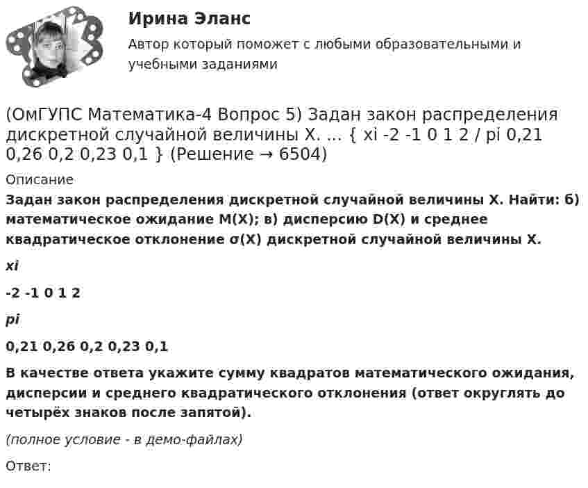     
          Описание
          Задан закон распределения дискретной случайной величины X. Найти: б) математическое ожидание M(X); в) дисперсию D(X) и среднее квадратическое отклонение σ(X) дискретной случайной величины X. xi-2 -1 0 1 2pi0,21 0,26 0,2 0,23 0,1В качестве ответа укажите сумму квадратов математического ожидания, дисперсии и среднего квадратического отклонения (ответ округлять до четырёх знаков после запятой). (полное условие - в демо-файлах)Ответ:  
            
            
            (ОмГУПС Математика-4 Вопрос 5) Задан закон распределения дискретной случайной величины X. ... { xi -2 0 2 4 6 / pi 0,15 0,21 0,17 0,22 0,25 }(ОмГУПС Математика-4 Вопрос 5) Задан закон распределения дискретной случайной величины X. ... { xi -2 -1 0 1 2 / pi 0,21 0,26 0,2 0,23 0,1 }(ОмГУПС Математика-4 Вопрос 6) При обследовании более 1000000 объектов установлено, что значения некоторого размера X всех объектов попали в интервал ... { (18;129) / (51;82) }(ОмГУПС Математика-4 Вопрос 6) При обследовании более 1000000 объектов установлено, что значения некоторого размера X всех объектов попали в интервал ... { (35;128) / (52;91) }(ОмГУПС Математика-4 Вопрос 6) При обследовании более 1000000 объектов установлено, что значения некоторого размера X всех объектов попали в интервал ... { (36;143) / (51;80) }(ОмГУПС Математика-4 Вопрос 6) При обследовании более 1000000 объектов установлено, что значения некоторого размера X всех объектов попали в интервал ... { (46;146) / (62;85) }(ОмГУПС Математика-4 Вопрос 7) Цена деления шкалы измерительного прибора равна ... { 0,16 / 0,02 }(ОмГУПС Математика-4 Вопрос 3) Три оператора ЭВМ производят соответственно ... { 35%, 22% и 43% / 0,15 и 0,08 и 0,06 }(ОмГУПС Математика-4 Вопрос 3) Три оператора ЭВМ производят соответственно ... { 39%, 17% и 44% / 0,10 и 0,11 и 0,11 }(ОмГУПС Математика-4 Вопрос 4) В эксплуатации находятся ... { 7 / 0,65 / 2 }(ОмГУПС Математика-4 Вопрос 4) В эксплуатации находятся ... { 8 / 0,44 / 6 }(ОмГУПС Математика-4 Вопрос 4) В эксплуатации находятся ... { 8 / 0,61 / 5 }(ОмГУПС Математика-4 Вопрос 4) В эксплуатации находятся ... { 9 / 0,41 / 3 }(ОмГУПС Математика-4 Вопрос 5) Задан закон распределения дискретной случайной величины X. ... { xi  1 2 3 4 5  / pi  0,23 0,24 0,22 0,1 0,21 }