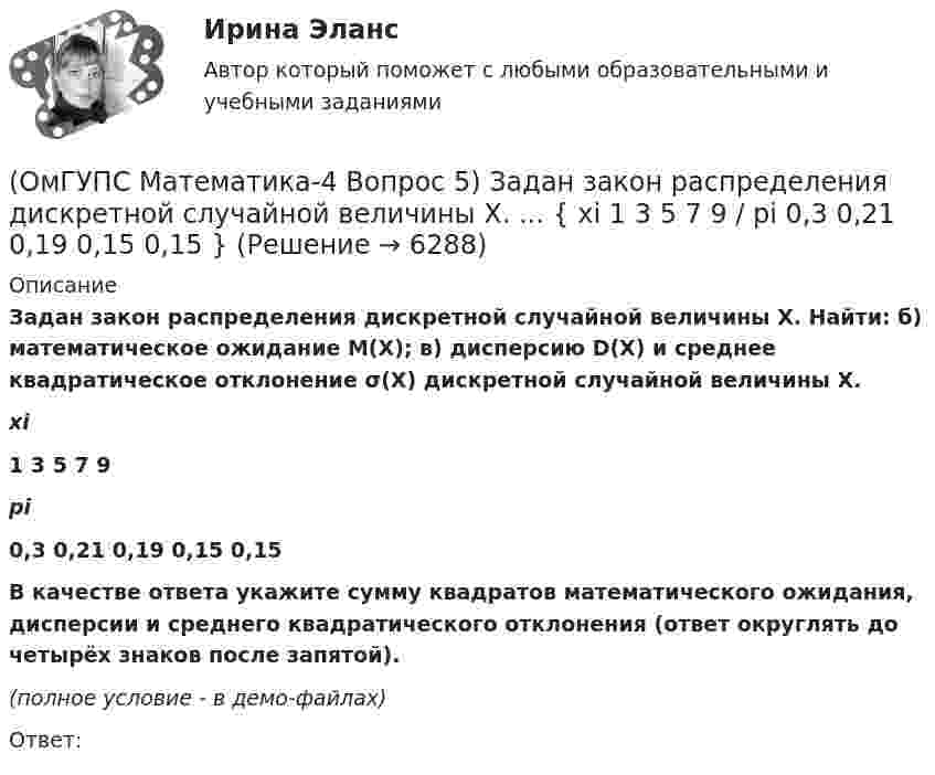     
          Описание
          Задан закон распределения дискретной случайной величины X. Найти: б) математическое ожидание M(X); в) дисперсию D(X) и среднее квадратическое отклонение σ(X) дискретной случайной величины X. xi1 3 5 7 9pi0,3 0,21 0,19 0,15 0,15   В качестве ответа укажите сумму квадратов математического ожидания, дисперсии и среднего квадратического отклонения (ответ округлять до четырёх знаков после запятой). (полное условие - в демо-файлах)Ответ:  
            
            
            (ОмГУПС Математика-4 Вопрос 5) Задан закон распределения дискретной случайной величины X. ... { xi  1 2 3 4 5  / pi  0,23 0,24 0,22 0,1 0,21 }(ОмГУПС Математика-4 Вопрос 5) Задан закон распределения дискретной случайной величины X. ... { xi 1 3 5 7 9 / pi 0,3 0,21 0,19 0,15 0,15 }(ОмГУПС Математика-4 Вопрос 5) Задан закон распределения дискретной случайной величины X. ... { xi -2 0 2 4 6 / pi 0,15 0,21 0,17 0,22 0,25 }(ОмГУПС Математика-4 Вопрос 5) Задан закон распределения дискретной случайной величины X. ... { xi -2 -1 0 1 2 / pi 0,21 0,26 0,2 0,23 0,1 }(ОмГУПС Математика-4 Вопрос 6) При обследовании более 1000000 объектов установлено, что значения некоторого размера X всех объектов попали в интервал ... { (18;129) / (51;82) }(ОмГУПС Математика-4 Вопрос 6) При обследовании более 1000000 объектов установлено, что значения некоторого размера X всех объектов попали в интервал ... { (35;128) / (52;91) }(ОмГУПС Математика-4 Вопрос 6) При обследовании более 1000000 объектов установлено, что значения некоторого размера X всех объектов попали в интервал ... { (36;143) / (51;80) }(ОмГУПС Математика-4 Вопрос 3) Три оператора ЭВМ производят соответственно ... { 11%, 40% и 49% / 0,07 и 0,19 и 0,08 }(ОмГУПС Математика-4 Вопрос 3) Три оператора ЭВМ производят соответственно ... { 19%, 27% и 54% / 0,15 и 0,20 и 0,14 }(ОмГУПС Математика-4 Вопрос 3) Три оператора ЭВМ производят соответственно ... { 35%, 22% и 43% / 0,15 и 0,08 и 0,06 }(ОмГУПС Математика-4 Вопрос 3) Три оператора ЭВМ производят соответственно ... { 39%, 17% и 44% / 0,10 и 0,11 и 0,11 }(ОмГУПС Математика-4 Вопрос 4) В эксплуатации находятся ... { 7 / 0,65 / 2 }(ОмГУПС Математика-4 Вопрос 4) В эксплуатации находятся ... { 8 / 0,44 / 6 }(ОмГУПС Математика-4 Вопрос 4) В эксплуатации находятся ... { 8 / 0,61 / 5 }