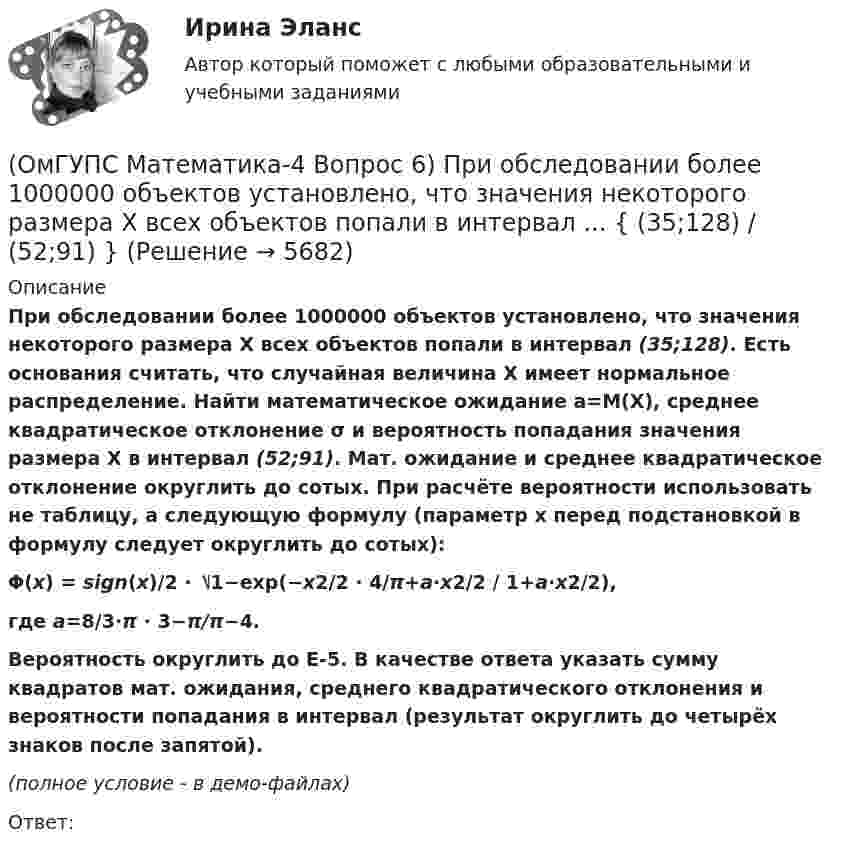     
          Описание
          При обследовании более 1000000 объектов установлено, что значения некоторого размера X всех объектов попали в интервал (35;128). Есть основания считать, что случайная величина X имеет нормальное распределение. Найти математическое ожидание a=M(X), среднее квадратическое отклонение σ и вероятность попадания значения размера X в интервал (52;91). Мат. ожидание и среднее квадратическое отклонение округлить до сотых. При расчёте вероятности использовать не таблицу, а следующую формулу (параметр x перед подстановкой в формулу следует округлить до сотых): Φ(x) = sign(x)/2 ⋅ ⎷1−exp(−x2/2 ⋅ 4/π+a⋅x2/2 / 1+a⋅x2/2), где a=8/3⋅π ⋅ 3−π/π−4.Вероятность округлить до E-5.  В качестве ответа указать сумму квадратов мат. ожидания, среднего квадратического отклонения и вероятности попадания в интервал (результат округлить до четырёх знаков после запятой). (полное условие - в демо-файлах)Ответ:  
            
            
            (ОмГУПС Математика-4 Вопрос 6) При обследовании более 1000000 объектов установлено, что значения некоторого размера X всех объектов попали в интервал ... { (18;129) / (51;82) }(ОмГУПС Математика-4 Вопрос 6) При обследовании более 1000000 объектов установлено, что значения некоторого размера X всех объектов попали в интервал ... { (35;128) / (52;91) }(ОмГУПС Математика-4 Вопрос 6) При обследовании более 1000000 объектов установлено, что значения некоторого размера X всех объектов попали в интервал ... { (36;143) / (51;80) }(ОмГУПС Математика-4 Вопрос 6) При обследовании более 1000000 объектов установлено, что значения некоторого размера X всех объектов попали в интервал ... { (46;146) / (62;85) }(ОмГУПС Математика-4 Вопрос 7) Цена деления шкалы измерительного прибора равна ... { 0,16 / 0,02 }(ОмГУПС Математика-4 Вопрос 7) Цена деления шкалы измерительного прибора равна ... { 0,54 / 0,19 }(ОмГУПС Математика-4 Вопрос 7) Цена деления шкалы измерительного прибора равна ... { 0,64 / 0,04 }(ОмГУПС Математика-4 Вопрос 4) В эксплуатации находятся ... { 7 / 0,65 / 2 }(ОмГУПС Математика-4 Вопрос 4) В эксплуатации находятся ... { 8 / 0,44 / 6 }(ОмГУПС Математика-4 Вопрос 4) В эксплуатации находятся ... { 8 / 0,61 / 5 }(ОмГУПС Математика-4 Вопрос 4) В эксплуатации находятся ... { 9 / 0,41 / 3 }(ОмГУПС Математика-4 Вопрос 5) Задан закон распределения дискретной случайной величины X. ... { xi  1 2 3 4 5  / pi  0,23 0,24 0,22 0,1 0,21 }(ОмГУПС Математика-4 Вопрос 5) Задан закон распределения дискретной случайной величины X. ... { xi 1 3 5 7 9 / pi 0,3 0,21 0,19 0,15 0,15 }(ОмГУПС Математика-4 Вопрос 5) Задан закон распределения дискретной случайной величины X. ... { xi -2 0 2 4 6 / pi 0,15 0,21 0,17 0,22 0,25 }