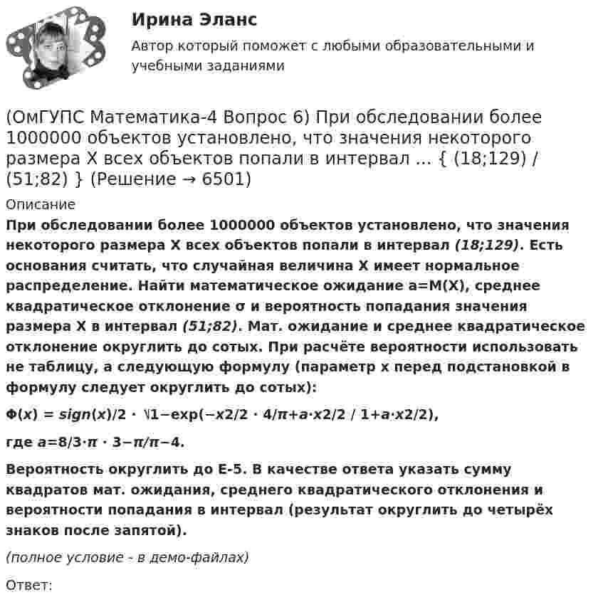     
          Описание
          При обследовании более 1000000 объектов установлено, что значения некоторого размера X всех объектов попали в интервал (18;129). Есть основания считать, что случайная величина X имеет нормальное распределение. Найти математическое ожидание a=M(X), среднее квадратическое отклонение σ и вероятность попадания значения размера X в интервал (51;82). Мат. ожидание и среднее квадратическое отклонение округлить до сотых. При расчёте вероятности использовать не таблицу, а следующую формулу (параметр x перед подстановкой в формулу следует округлить до сотых): Φ(x) = sign(x)/2 ⋅ ⎷1−exp(−x2/2 ⋅ 4/π+a⋅x2/2 / 1+a⋅x2/2), где a=8/3⋅π ⋅ 3−π/π−4.Вероятность округлить до E-5.  В качестве ответа указать сумму квадратов мат. ожидания, среднего квадратического отклонения и вероятности попадания в интервал (результат округлить до четырёх знаков после запятой). (полное условие - в демо-файлах)Ответ:  
            
            
            (ОмГУПС Математика-4 Вопрос 5) Задан закон распределения дискретной случайной величины X. ... { xi -2 -1 0 1 2 / pi 0,21 0,26 0,2 0,23 0,1 }(ОмГУПС Математика-4 Вопрос 6) При обследовании более 1000000 объектов установлено, что значения некоторого размера X всех объектов попали в интервал ... { (18;129) / (51;82) }(ОмГУПС Математика-4 Вопрос 6) При обследовании более 1000000 объектов установлено, что значения некоторого размера X всех объектов попали в интервал ... { (35;128) / (52;91) }(ОмГУПС Математика-4 Вопрос 6) При обследовании более 1000000 объектов установлено, что значения некоторого размера X всех объектов попали в интервал ... { (36;143) / (51;80) }(ОмГУПС Математика-4 Вопрос 6) При обследовании более 1000000 объектов установлено, что значения некоторого размера X всех объектов попали в интервал ... { (46;146) / (62;85) }(ОмГУПС Математика-4 Вопрос 7) Цена деления шкалы измерительного прибора равна ... { 0,16 / 0,02 }(ОмГУПС Математика-4 Вопрос 7) Цена деления шкалы измерительного прибора равна ... { 0,54 / 0,19 }(ОмГУПС Математика-4 Вопрос 3) Три оператора ЭВМ производят соответственно ... { 39%, 17% и 44% / 0,10 и 0,11 и 0,11 }(ОмГУПС Математика-4 Вопрос 4) В эксплуатации находятся ... { 7 / 0,65 / 2 }(ОмГУПС Математика-4 Вопрос 4) В эксплуатации находятся ... { 8 / 0,44 / 6 }(ОмГУПС Математика-4 Вопрос 4) В эксплуатации находятся ... { 8 / 0,61 / 5 }(ОмГУПС Математика-4 Вопрос 4) В эксплуатации находятся ... { 9 / 0,41 / 3 }(ОмГУПС Математика-4 Вопрос 5) Задан закон распределения дискретной случайной величины X. ... { xi  1 2 3 4 5  / pi  0,23 0,24 0,22 0,1 0,21 }(ОмГУПС Математика-4 Вопрос 5) Задан закон распределения дискретной случайной величины X. ... { xi 1 3 5 7 9 / pi 0,3 0,21 0,19 0,15 0,15 }