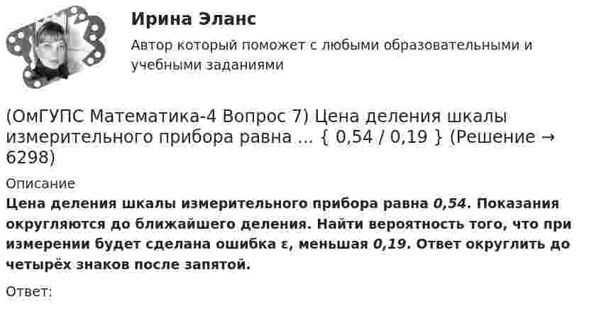      
          Описание
          Цена деления шкалы измерительного прибора равна 0,54. Показания округляются до ближайшего деления. Найти вероятность того, что при измерении будет сделана ошибка ε, меньшая 0,19. Ответ округлить до четырёх знаков после запятой. Ответ:  
            
            
            (ОмГУПС Математика-4 Вопрос 7) Цена деления шкалы измерительного прибора равна ... { 0,16 / 0,02 }(ОмГУПС Математика-4 Вопрос 7) Цена деления шкалы измерительного прибора равна ... { 0,54 / 0,19 }(ОмГУПС Математика-4 Вопрос 7) Цена деления шкалы измерительного прибора равна ... { 0,64 / 0,04 }(ОмГУПС Математика-4 Вопрос 7) Цена деления шкалы измерительного прибора равна ... { 0,68 / 0,28 }(ОмГУПС Математика-4 Вопрос 8) Дана плотность вероятности непрерывной случайной величины X ... { x∈[2,3;11,5] / P(3,7(ОмГУПС Математика-4 Вопрос 8) Дана плотность вероятности непрерывной случайной величины X  ... {  x∈[3,9;15,6] / P(6,8(ОмГУПС Математика-4 Вопрос 8) Дана плотность вероятности непрерывной случайной величины X ... { x∈[4,0;12,7] / P(6(ОмГУПС Математика-4 Вопрос 5) Задан закон распределения дискретной случайной величины X. ... { xi  1 2 3 4 5  / pi  0,23 0,24 0,22 0,1 0,21 }(ОмГУПС Математика-4 Вопрос 5) Задан закон распределения дискретной случайной величины X. ... { xi 1 3 5 7 9 / pi 0,3 0,21 0,19 0,15 0,15 }(ОмГУПС Математика-4 Вопрос 5) Задан закон распределения дискретной случайной величины X. ... { xi -2 0 2 4 6 / pi 0,15 0,21 0,17 0,22 0,25 }(ОмГУПС Математика-4 Вопрос 5) Задан закон распределения дискретной случайной величины X. ... { xi -2 -1 0 1 2 / pi 0,21 0,26 0,2 0,23 0,1 }(ОмГУПС Математика-4 Вопрос 6) При обследовании более 1000000 объектов установлено, что значения некоторого размера X всех объектов попали в интервал ... { (18;129) / (51;82) }(ОмГУПС Математика-4 Вопрос 6) При обследовании более 1000000 объектов установлено, что значения некоторого размера X всех объектов попали в интервал ... { (35;128) / (52;91) }(ОмГУПС Математика-4 Вопрос 6) При обследовании более 1000000 объектов установлено, что значения некоторого размера X всех объектов попали в интервал ... { (36;143) / (51;80) }