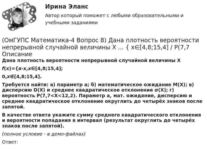     
          Описание
          Дана плотность вероятности непрерывной случайной величины X f(x)={a⋅x,x∈[4,8;15,4];0,x∉[4,8;15,4].Требуется найти: а) параметр a; б) математическое ожидание M(X); в) дисперсию D(X) и среднее квадратическое отклонение σ(X); г) вероятность P(7,7<X<12,2). Параметр a, мат. ожидание, дисперсию и среднее квадратическое отклонение округлить до четырёх знаков после запятой. В качестве ответа укажите сумму среднего квадратического отклонения и вероятности попадания в интервал (результат округлить до четырёх знаков после запятой). (полное условие - в демо-файлах)Ответ:  
            
            
            (ОмГУПС Математика-4 Вопрос 8) Дана плотность вероятности непрерывной случайной величины X ... { x∈[4,0;12,7] / P(6(ОмГУПС Математика-4 Вопрос 8) Дана плотность вероятности непрерывной случайной величины X ... { x∈[4,8;15,4] / P(7,7(ОмГУПС Математика-4 Вопрос 9) Получены 100 статистических значений непрерывной случайной величины X ... { xiн 1 5 9 13 17 21 25 29 / xiв 5 9 13 17 21 25 29 33 / ni 4 7 14 25 25 12 9 4 }(ОмГУПС Математика-4 Вопрос 9) Получены 100 статистических значений непрерывной случайной величины X ... { xiн 3 5 7 9 11 13 15 17 / xiв 5 7 9 11 13 15 17 19 / ni 4 8 15 23 28 12 7 3 }🔥 (ОмГУПС) Математика с элементами математического анализа. Вступительные испытания. Тест из 26-и вопросов (2022 год, июль, собраны 75 вопросов с правильными ответами)🔥 (ОмГУПС, тесты) Математика с элементами математического анализа / Вступительные испытания / Тест из 26-и вопросов (2023 год, март, собраны 143 вопроса с правильными ответами)(ОмГУПС Физика) 4 моля азота  расширяются в 2,7 раза при постоянной температуре Т=300К. Работа расширения газа равна (в Дж):(ОмГУПС Математика-4 Вопрос 6) При обследовании более 1000000 объектов установлено, что значения некоторого размера X всех объектов попали в интервал ... { (36;143) / (51;80) }(ОмГУПС Математика-4 Вопрос 6) При обследовании более 1000000 объектов установлено, что значения некоторого размера X всех объектов попали в интервал ... { (46;146) / (62;85) }(ОмГУПС Математика-4 Вопрос 7) Цена деления шкалы измерительного прибора равна ... { 0,16 / 0,02 }(ОмГУПС Математика-4 Вопрос 7) Цена деления шкалы измерительного прибора равна ... { 0,54 / 0,19 }(ОмГУПС Математика-4 Вопрос 7) Цена деления шкалы измерительного прибора равна ... { 0,64 / 0,04 }(ОмГУПС Математика-4 Вопрос 7) Цена деления шкалы измерительного прибора равна ... { 0,68 / 0,28 }(ОмГУПС Математика-4 Вопрос 8) Дана плотность вероятности непрерывной случайной величины X ... { x∈[2,3;11,5] / P(3,7