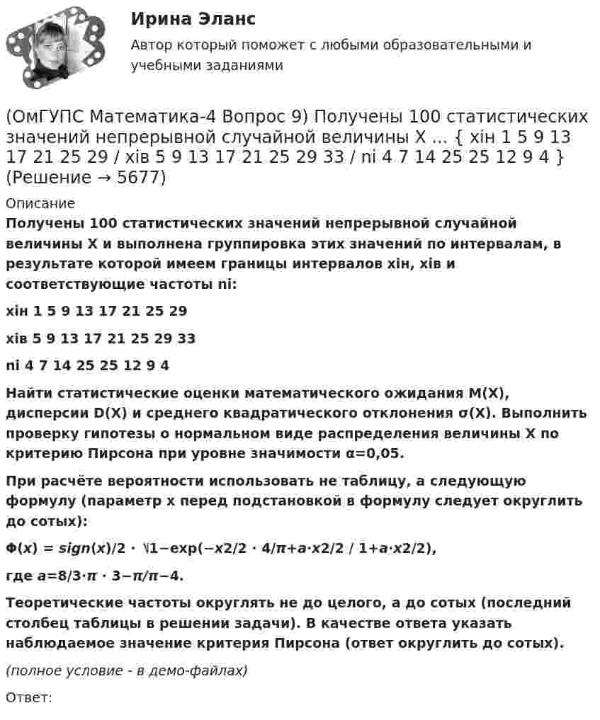     
          Описание
          Получены 100 статистических значений непрерывной случайной величины X и выполнена группировка этих значений по интервалам, в результате которой имеем границы интервалов xiн, xiв и соответствующие частоты ni: xiн 1 5 9 13 17 21 25 29xiв 5 9 13 17 21 25 29 33ni 4 7 14 25 25 12 9 4    Найти статистические оценки математического ожидания M(X), дисперсии D(X) и среднего квадратического отклонения σ(X). Выполнить проверку гипотезы о нормальном виде распределения величины X по критерию Пирсона при уровне значимости α=0,05. При расчёте вероятности использовать не таблицу, а следующую формулу (параметр x перед подстановкой в формулу следует округлить до сотых): Φ(x) = sign(x)/2 ⋅ ⎷1−exp(−x2/2 ⋅ 4/π+a⋅x2/2 / 1+a⋅x2/2), где a=8/3⋅π ⋅ 3−π/π−4.Теоретические частоты округлять не до целого, а до сотых (последний столбец таблицы в решении задачи). В качестве ответа указать наблюдаемое значение критерия Пирсона (ответ округлить до сотых). (полное условие - в демо-файлах)Ответ:  
            
            
            (ОмГУПС Математика-4 Вопрос 8) Дана плотность вероятности непрерывной случайной величины X ... { x∈[4,8;15,4] / P(7,7(ОмГУПС Математика-4 Вопрос 9) Получены 100 статистических значений непрерывной случайной величины X ... { xiн 1 5 9 13 17 21 25 29 / xiв 5 9 13 17 21 25 29 33 / ni 4 7 14 25 25 12 9 4 }(ОмГУПС Математика-4 Вопрос 9) Получены 100 статистических значений непрерывной случайной величины X ... { xiн 3 5 7 9 11 13 15 17 / xiв 5 7 9 11 13 15 17 19 / ni 4 8 15 23 28 12 7 3 }🔥 (ОмГУПС) Математика с элементами математического анализа. Вступительные испытания. Тест из 26-и вопросов (2022 год, июль, собраны 75 вопросов с правильными ответами)🔥 (ОмГУПС, тесты) Математика с элементами математического анализа / Вступительные испытания / Тест из 26-и вопросов (2023 год, март, собраны 143 вопроса с правильными ответами)(ОмГУПС Физика) 4 моля азота  расширяются в 2,7 раза при постоянной температуре Т=300К. Работа расширения газа равна (в Дж):(ОмГУПС Физика) Атом состоит из(ОмГУПС Математика-4 Вопрос 6) При обследовании более 1000000 объектов установлено, что значения некоторого размера X всех объектов попали в интервал ... { (46;146) / (62;85) }(ОмГУПС Математика-4 Вопрос 7) Цена деления шкалы измерительного прибора равна ... { 0,16 / 0,02 }(ОмГУПС Математика-4 Вопрос 7) Цена деления шкалы измерительного прибора равна ... { 0,54 / 0,19 }(ОмГУПС Математика-4 Вопрос 7) Цена деления шкалы измерительного прибора равна ... { 0,64 / 0,04 }(ОмГУПС Математика-4 Вопрос 7) Цена деления шкалы измерительного прибора равна ... { 0,68 / 0,28 }(ОмГУПС Математика-4 Вопрос 8) Дана плотность вероятности непрерывной случайной величины X ... { x∈[2,3;11,5] / P(3,7(ОмГУПС Математика-4 Вопрос 8) Дана плотность вероятности непрерывной случайной величины X  ... {  x∈[3,9;15,6] / P(6,8