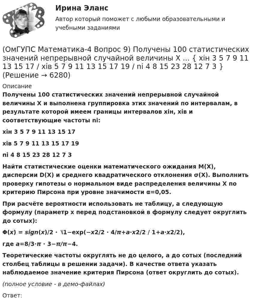     
          Описание
          Получены 100 статистических значений непрерывной случайной величины X и выполнена группировка этих значений по интервалам, в результате которой имеем границы интервалов xiн, xiв и соответствующие частоты ni: xiн 3 5 7 9 11 13 15 17xiв 5 7 9 11 13 15 17 19ni 4 8 15 23 28 12 7 3    Найти статистические оценки математического ожидания M(X), дисперсии D(X) и среднего квадратического отклонения σ(X). Выполнить проверку гипотезы о нормальном виде распределения величины X по критерию Пирсона при уровне значимости α=0,05. При расчёте вероятности использовать не таблицу, а следующую формулу (параметр x перед подстановкой в формулу следует округлить до сотых): Φ(x) = sign(x)/2 ⋅ ⎷1−exp(−x2/2 ⋅ 4/π+a⋅x2/2 / 1+a⋅x2/2), где a=8/3⋅π ⋅ 3−π/π−4.Теоретические частоты округлять не до целого, а до сотых (последний столбец таблицы в решении задачи). В качестве ответа указать наблюдаемое значение критерия Пирсона (ответ округлить до сотых). (полное условие - в демо-файлах)Ответ:  
            
            
            (ОмГУПС Математика-4 Вопрос 9) Получены 100 статистических значений непрерывной случайной величины X ... { xiн 1 5 9 13 17 21 25 29 / xiв 5 9 13 17 21 25 29 33 / ni 4 7 14 25 25 12 9 4 }(ОмГУПС Математика-4 Вопрос 9) Получены 100 статистических значений непрерывной случайной величины X ... { xiн 3 5 7 9 11 13 15 17 / xiв 5 7 9 11 13 15 17 19 / ni 4 8 15 23 28 12 7 3 }🔥 (ОмГУПС) Математика с элементами математического анализа. Вступительные испытания. Тест из 26-и вопросов (2022 год, июль, собраны 75 вопросов с правильными ответами)🔥 (ОмГУПС, тесты) Математика с элементами математического анализа / Вступительные испытания / Тест из 26-и вопросов (2023 год, март, собраны 143 вопроса с правильными ответами)(ОмГУПС Физика) 4 моля азота  расширяются в 2,7 раза при постоянной температуре Т=300К. Работа расширения газа равна (в Дж):(ОмГУПС Физика) Атом состоит из(ОмГУПС Физика) Вблизи длинного проводника с током (ток направлен от нас) пролетает протон со скоростью . Сила Лоренца в указанной точке(ОмГУПС Математика-4 Вопрос 7) Цена деления шкалы измерительного прибора равна ... { 0,16 / 0,02 }(ОмГУПС Математика-4 Вопрос 7) Цена деления шкалы измерительного прибора равна ... { 0,54 / 0,19 }(ОмГУПС Математика-4 Вопрос 7) Цена деления шкалы измерительного прибора равна ... { 0,64 / 0,04 }(ОмГУПС Математика-4 Вопрос 7) Цена деления шкалы измерительного прибора равна ... { 0,68 / 0,28 }(ОмГУПС Математика-4 Вопрос 8) Дана плотность вероятности непрерывной случайной величины X ... { x∈[2,3;11,5] / P(3,7(ОмГУПС Математика-4 Вопрос 8) Дана плотность вероятности непрерывной случайной величины X  ... {  x∈[3,9;15,6] / P(6,8(ОмГУПС Математика-4 Вопрос 8) Дана плотность вероятности непрерывной случайной величины X ... { x∈[4,0;12,7] / P(6