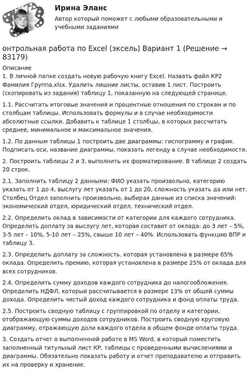     
            Описание
            1. В личной папке создать новую рабочую книгу Excel. Назвать файл КР2 Фамилия Группа.xlsx. Удалить лишние листы, оставив 1 лист. Построить (скопировать из задания) таблицу 1, показанную на следующей странице.1.1. Рассчитать итоговые значения и процентные отношения по строкам и по столбцам таблицы. Использовать формулы и в случае необходимости абсолютные ссылки. Добавить к таблице 1 столбцы, в которых рассчитать среднее, минимальное и максимальное значения.1.2. По данным таблицы 1 построить две диаграммы: гисnограмму и график. Подписать оси, название диаграммы, показать легенду в случае необходимости.2. Построить таблицы 2 и 3, выполнить их форматирование. В таблице 2 создать 20 строк.2.1. Заполнить таблицу 2 данными: ФИО указать произвольно, категорию указать от 1 до 4, выслугу лет указать от 1 до 20, сложность указать да или нет. Столбец Отдел заполнить произвольно, выбирая данные из списка значений: экономический отдел, юридический отдел, технический отдел.2.2. Определить оклад в зависимости от категории для каждого сотрудника. Определить доплату за выслугу лет, которая составит от оклада: до 3 лет – 5%, 3-5 лет – 10%, 5-10 лет – 25%, свыше 10 лет – 40%. Использовать функцию ВПР и таблицу 3.2.3. Определить доплату за сложность, которая установлена в размере 65% оклада. Определить премию, которая установлена в размере 25% от оклада для всех сотрудников.2.4. Определить сумму доходов каждого сотрудника до налогообложения. Определить НДФЛ, который рассчитывается в размере 13% от общей суммы дохода. Определить чистый доход каждого сотрудника и фонд оплаты труда.2.5. Построить сводную таблицу с группировкой по отделу и категории, отображающую суммы доходов сотрудников. Построить сводную круговую диаграмму, отражающую доли каждого отдела в общем фонде оплаты труда.3. Создать отчет о выполненной работе в MS Word, в который поместить заполненный титульный лист КР, таблицы с проведенными вычислениями и диаграммы. Обязательно показать работу и отчет преподавателю и отправить их на проверку и хранение.   
            
            
            Онтология изучает...онтрольная работа по Excel (эксель) Вариант 1онятие, особенности налоговых правонарушений и их виды. Состав налогового правонарушения. Общие условия привлечения к ответственности за совершение налоговых правонарушений.ООО Бюро добрых услуг АлисаООО «Василек» (заказчик, ОСНО) для выполнения работ на объекте было привлечено ООО «Геотехника» (подрядчик, ОСНО). Стоимость работ составила 1 000 000 рублей в т.ч. НДСООО «Заготовитель» (далее - Истец) обратилось в Арбитражный суд г. Москвы с иском к индивидуальному предпринимателю Феоктистовой Ирине Михайловне (далее - Ответчик) о признании заведомо ложным аудиторского заключенияООО Максим центр выездного обслуживания(ОмГУПС Физика) Через контур, индуктивность которого L = 0,02 Гн, течет ток, изменяющийся по закону I = 0,5sin500t. Амплитудное значение ЭДС самоиндукции, возникающей в контуре, равно(ОмГУПС Физика) Шары движутся со скоростями, показанными на рисунке, и сталкиваются. Как будет направлен суммарный импульс шаров после столкновения, если удар абсолютно упругий? (ОмГУПС Физика) Эквипотенциальные поверхности и линии напряженности электростатического поля изображены на рисунке. Какой из рисунков верен?(ОмГУПС Физика) Электрическое поле образованно двумя одинаковыми точечными зарядами по 1 нКл, расположенными в двух противоположенных углах квадрата со стороной 50 см, в вакууме. Потенциал в третьей вершине равен(ОмГУПС Физика) Электрон находится в одномерной прямоугольной потенциальной яме с бесконечно высокими стенками в состоянии с квантовым числом n = 4. Если волновая функция электрона в этом состоянии имеет вид, указанный на рисунке, то вероятность(ОмГУПС Физика) Электростатическое поле создано системой точечных зарядов. Вектор напряженности электрического поля в точке А ориентирован в направленииОмГУ Теория вероятностей и математическая статистика вар 44
