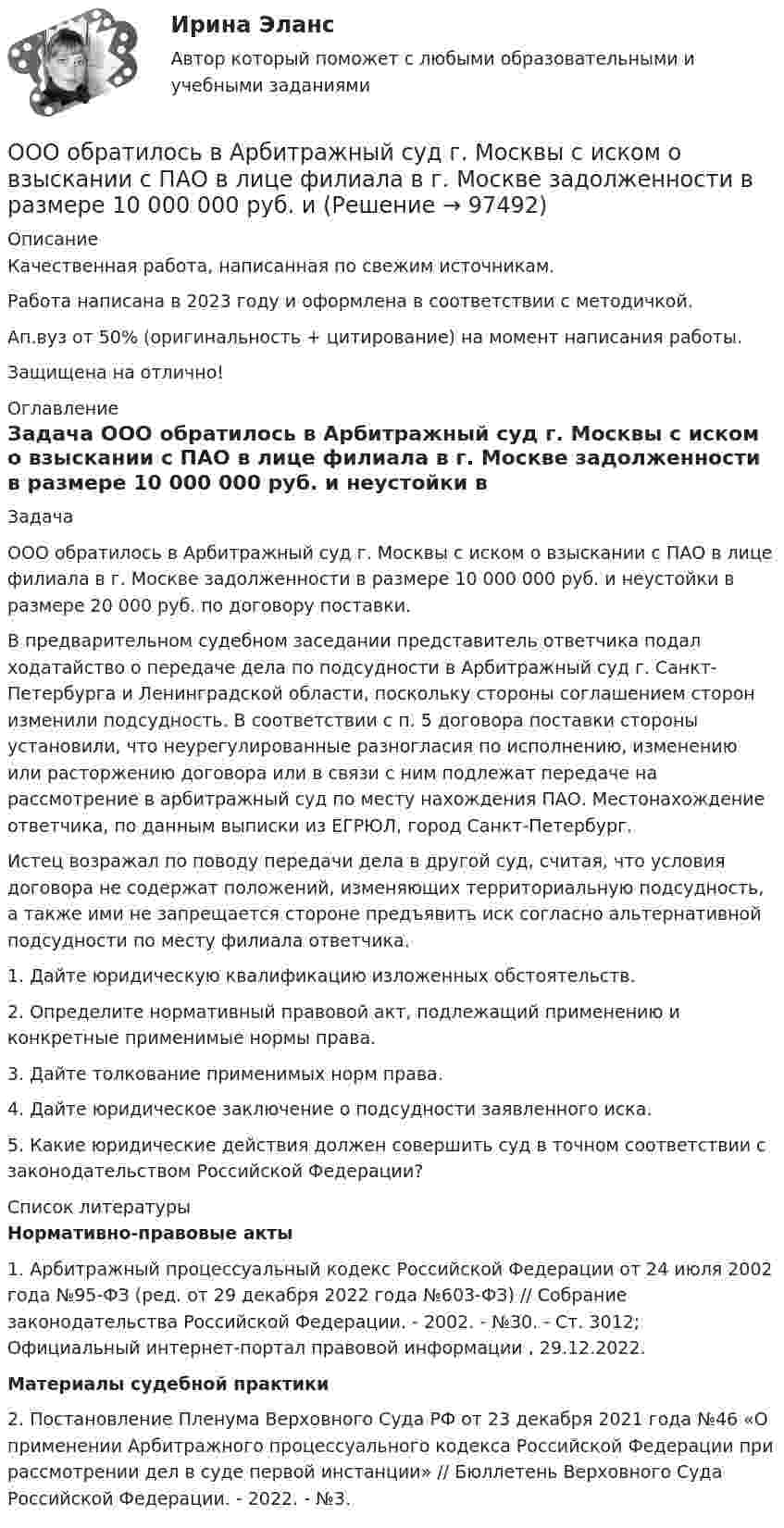      
            Описание
            Качественная работа, написанная по свежим источникам.Работа написана в 2023 году и оформлена в соответствии с методичкой.Ап.вуз от 50% (оригинальность + цитирование) на момент написания работы.Защищена на отлично! 
            Оглавление
              Задача 	ООО обратилось в Арбитражный суд г. Москвы с иском о взыскании с ПАО в лице филиала в г. Москве задолженности в размере 10 000 000 руб. и неустойки в размере 20 000 руб. по договору поставки.	В предварительном судебном заседании представитель ответчика подал ходатайство о передаче дела по подсудности в Арбитражный суд г. Санкт-Петербурга и Ленинградской области, поскольку стороны соглашением сторон изменили подсудность. В соответствии с п. 5 договора поставки стороны установили, что неурегулированные разногласия по исполнению, изменению или расторжению договора или в связи с ним подлежат передаче на рассмотрение в арбитражный суд по месту нахождения ПАО. Местонахождение ответчика, по данным выписки из ЕГРЮЛ, город Санкт-Петербург.	Истец возражал по поводу передачи дела в другой суд, считая, что условия договора не содержат положений, изменяющих территориальную подсудность, а также ими не запрещается стороне предъявить иск согласно альтернативной подсудности по месту филиала ответчика.	1. Дайте юридическую квалификацию изложенных обстоятельств.	2. Определите нормативный правовой акт, подлежащий применению и конкретные применимые нормы права.	3. Дайте толкование применимых норм права.	4. Дайте юридическое заключение о подсудности заявленного иска.	5. Какие юридические действия должен совершить суд в точном соответствии с законодательством Российской Федерации?  
            Список литературы
             Нормативно-правовые акты 	1. Арбитражный процессуальный кодекс Российской Федерации от 24 июля 2002 года №95-ФЗ (ред. от 29 декабря 2022 года №603-ФЗ) // Собрание законодательства Российской Федерации. - 2002. - №30. - Ст. 3012; Официальный интернет-портал правовой информации , 29.12.2022.  Материалы судебной практики 	2. Постановление Пленума Верховного Суда РФ от 23 декабря 2021 года №46 «О применении Арбитражного процессуального кодекса Российской Федерации при рассмотрении дел в суде первой инстанции» // Бюллетень Верховного Суда Российской Федерации. - 2022. - №3. 
            
            
            ООО «НЕКСТ» постановлением мирового судьи привлечено к административной ответственности по ч. 2 ст. 5.61 КоАП РФ с назначением административного наказания в виде штрафа в размере 100 000 рублей. ООО обратилось в Арбитражный суд г. Москвы с иском о взыскании с ПАО в лице филиала в г. Москве задолженности в размере 10 000 000 руб. и ООО по договору купли-продажи ценных бумаг от 24.09.2012 года приобрело 8 420 шт. голосующих акций в размере 30,4279% в уставном капитале ОАО, что в совокупности с имеющимися в распоряжении у приобретателя акциями составило 13 208 шт. акций с правом голоса в ОАО.ООО Полет	ООО «Ромашка» обратилось в арбитражный суд с иском к ООО «Гвоздика» о взыскании задолженности по договору поставки в размере 1 млн. руб.ООО «Северное сияние» (ИНН 6321012537, КПП 632101001) занимается производством сплит-систем. За налоговый период 2018 года имеются следующие данные:  1) реализовано изделий – 3 000 шт.;  ООО «Созвездие» заключило договор с ПАО «Отличник» договор купли-продажи, в соответствии с которым право собственности на продаваемый товар переходит к покупателю в случае понижения курса доллара по отношению к рублю на три пункта. Онлайн игра – наиболее распространений вариант компьютерных игр на сегодняшний деньОнтология изучает...онтрольная работа по Excel (эксель) Вариант 1онятие, особенности налоговых правонарушений и их виды. Состав налогового правонарушения. Общие условия привлечения к ответственности за совершение налоговых правонарушений.ООО Бюро добрых услуг АлисаООО «Василек» (заказчик, ОСНО) для выполнения работ на объекте было привлечено ООО «Геотехника» (подрядчик, ОСНО). Стоимость работ составила 1 000 000 рублей в т.ч. НДСООО «Заготовитель» (далее - Истец) обратилось в Арбитражный суд г. Москвы с иском к индивидуальному предпринимателю Феоктистовой Ирине Михайловне (далее - Ответчик) о признании заведомо ложным аудиторского заключения