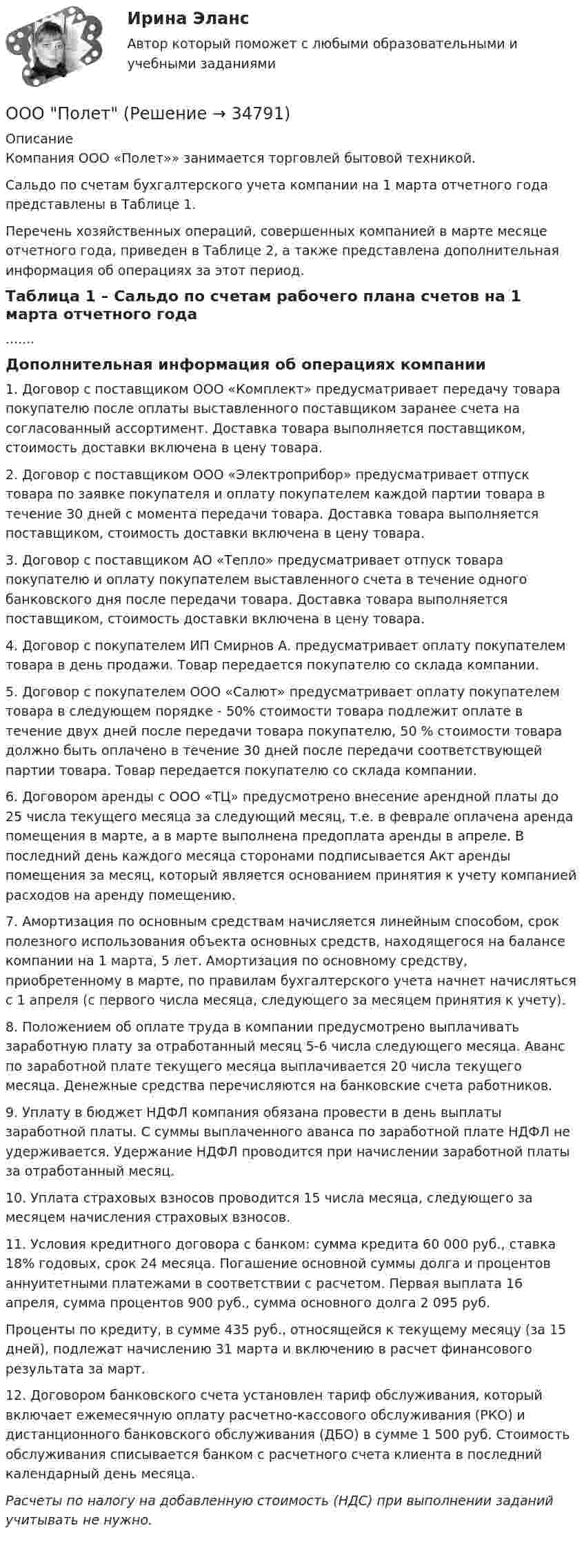     
          Описание
          	Компания ООО «Полет»» занимается торговлей бытовой техникой.	Сальдо по счетам бухгалтерского учета компании на 1 марта отчетного года представлены в Таблице 1.	Перечень хозяйственных операций, совершенных компанией в марте месяце отчетного года, приведен в Таблице 2, а также представлена дополнительная информация об операциях за этот период.Таблица 1 – Сальдо по счетам рабочего плана счетов на 1 марта отчетного года.......Дополнительная информация об операциях компании1. Договор с поставщиком ООО «Комплект» предусматривает передачу товара покупателю после оплаты выставленного поставщиком заранее счета на согласованный ассортимент. Доставка товара выполняется поставщиком, стоимость доставки включена в цену товара.2. Договор с поставщиком ООО «Электроприбор» предусматривает отпуск товара по заявке покупателя и оплату покупателем каждой партии товара в течение 30 дней с момента передачи товара. Доставка товара выполняется поставщиком, стоимость доставки включена в цену товара.3. Договор с поставщиком АО «Тепло» предусматривает отпуск товара покупателю и оплату покупателем выставленного счета в течение одного банковского дня после передачи товара. Доставка товара выполняется поставщиком, стоимость доставки включена в цену товара.4. Договор с покупателем ИП Смирнов А. предусматривает оплату покупателем товара в день продажи. Товар передается покупателю со склада компании.5. Договор с покупателем ООО «Салют» предусматривает оплату покупателем товара в следующем порядке - 50% стоимости товара подлежит оплате в течение двух дней после передачи товара покупателю, 50 % стоимости товара должно быть оплачено в течение 30 дней после передачи соответствующей партии товара. Товар передается покупателю со склада компании.6. Договором аренды с ООО «ТЦ» предусмотрено внесение арендной платы до 25 числа текущего месяца за следующий месяц, т.е. в феврале оплачена аренда помещения в марте, а в марте выполнена предоплата аренды в апреле. В последний день каждого месяца сторонами подписывается Акт аренды помещения за месяц, который является основанием принятия к учету компанией расходов на аренду помещению.7. Амортизация по основным средствам начисляется линейным способом, срок полезного использования объекта основных средств, находящегося на балансе компании на 1 марта, 5 лет. Амортизация по основному средству, приобретенному в марте, по правилам бухгалтерского учета начнет начисляться с 1 апреля (с первого числа месяца, следующего за месяцем принятия к учету).8. Положением об оплате труда в компании предусмотрено выплачивать заработную плату за отработанный месяц 5-6 числа следующего месяца. Аванс по заработной плате текущего месяца выплачивается 20 числа текущего месяца. Денежные средства перечисляются на банковские счета работников.9. Уплату в бюджет НДФЛ компания обязана провести в день выплаты заработной платы. С суммы выплаченного аванса по заработной плате НДФЛ не удерживается. Удержание НДФЛ проводится при начислении заработной платы за отработанный месяц.10. Уплата страховых взносов проводится 15 числа месяца, следующего за месяцем начисления страховых взносов.11. Условия кредитного договора с банком: сумма кредита 60 000 руб., ставка 18% годовых, срок 24 месяца. Погашение основной суммы долга и процентов аннуитетными платежами в соответствии с расчетом. Первая выплата 16 апреля, сумма процентов 900 руб., сумма основного долга 2 095 руб.Проценты по кредиту, в сумме 435 руб., относящейся к текущему месяцу (за 15 дней), подлежат начислению 31 марта и включению в расчет финансового результата за март.12. Договором банковского счета установлен тариф обслуживания, который включает ежемесячную оплату расчетно-кассового обслуживания (РКО) и дистанционного банковского обслуживания (ДБО) в сумме 1 500 руб. Стоимость обслуживания списывается банком с расчетного счета клиента в последний календарный день месяца. Расчеты по налогу на добавленную стоимость (НДС) при выполнении заданий учитывать не нужно.    
            
            
            ООО по договору купли-продажи ценных бумаг от 24.09.2012 года приобрело 8 420 шт. голосующих акций в размере 30,4279% в уставном капитале ОАО, что в совокупности с имеющимися в распоряжении у приобретателя акциями составило 13 208 шт. акций с правом голоса в ОАО.ООО Полет	ООО «Ромашка» обратилось в арбитражный суд с иском к ООО «Гвоздика» о взыскании задолженности по договору поставки в размере 1 млн. руб.ООО «Северное сияние» (ИНН 6321012537, КПП 632101001) занимается производством сплит-систем. За налоговый период 2018 года имеются следующие данные:  1) реализовано изделий – 3 000 шт.;  ООО «Созвездие» заключило договор с ПАО «Отличник» договор купли-продажи, в соответствии с которым право собственности на продаваемый товар переходит к покупателю в случае понижения курса доллара по отношению к рублю на три пункта. ООО «Сотовая связь» осуществляло деятельность по подключению абонентов к региональной сети сотовой связи. Главный инженер ИвлевООО «Строитель» обратилось с иском к администрации муниципального образования «город N» с требованием о взыскании задолжности за переданный автогрейдер ДЗ-180А и автомобиль УРАЛ-375онтрольная работа по Excel (эксель) Вариант 1онятие, особенности налоговых правонарушений и их виды. Состав налогового правонарушения. Общие условия привлечения к ответственности за совершение налоговых правонарушений.ООО Бюро добрых услуг АлисаООО «Василек» (заказчик, ОСНО) для выполнения работ на объекте было привлечено ООО «Геотехника» (подрядчик, ОСНО). Стоимость работ составила 1 000 000 рублей в т.ч. НДСООО «Заготовитель» (далее - Истец) обратилось в Арбитражный суд г. Москвы с иском к индивидуальному предпринимателю Феоктистовой Ирине Михайловне (далее - Ответчик) о признании заведомо ложным аудиторского заключенияООО Максим центр выездного обслуживанияООО «НЕКСТ» постановлением мирового судьи привлечено к административной ответственности по ч. 2 ст. 5.61 КоАП РФ с назначением административного наказания в виде штрафа в размере 100 000 рублей. 