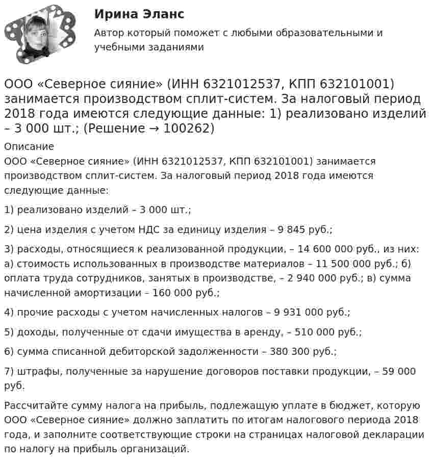      
            Описание
            ООО «Северное сияние» (ИНН 6321012537, КПП 632101001) занимается производством сплит-систем. За налоговый период 2018 года имеются следующие данные:1) реализовано изделий – 3 000 шт.;2) цена изделия с учетом НДС за единицу изделия – 9 845 руб.;3) расходы, относящиеся к реализованной продукции, – 14 600 000 руб., из них: а) стоимость использованных в производстве материалов – 11 500 000 руб.; б) оплата труда сотрудников, занятых в производстве, – 2 940 000 руб.; в) сумма начисленной амортизации – 160 000 руб.;4) прочие расходы с учетом начисленных налогов – 9 931 000 руб.;5) доходы, полученные от сдачи имущества в аренду, – 510 000 руб.;6) сумма списанной дебиторской задолженности – 380 300 руб.;7) штрафы, полученные за нарушение договоров поставки продукции, – 59 000 руб.Рассчитайте сумму налога на прибыль, подлежащую уплате в бюджет, которую ООО «Северное сияние» должно заплатить по итогам налогового периода 2018 года, и заполните соответствующие строки на страницах налоговой декларации по налогу на прибыль организаций.   
            
            
            	ООО «Ромашка» обратилось в арбитражный суд с иском к ООО «Гвоздика» о взыскании задолженности по договору поставки в размере 1 млн. руб.ООО «Северное сияние» (ИНН 6321012537, КПП 632101001) занимается производством сплит-систем. За налоговый период 2018 года имеются следующие данные:  1) реализовано изделий – 3 000 шт.;  ООО «Созвездие» заключило договор с ПАО «Отличник» договор купли-продажи, в соответствии с которым право собственности на продаваемый товар переходит к покупателю в случае понижения курса доллара по отношению к рублю на три пункта. ООО «Сотовая связь» осуществляло деятельность по подключению абонентов к региональной сети сотовой связи. Главный инженер ИвлевООО «Строитель» обратилось с иском к администрации муниципального образования «город N» с требованием о взыскании задолжности за переданный автогрейдер ДЗ-180А и автомобиль УРАЛ-375ООО «Стройкомплект» в I квартале 2019 г. начисляло и выплачивало доходы 7 работникам, с которыми заключены трудовые договоры. Из них двум работницам в течение января – марта 2019 г. ежемесячно выплачивались стандартные вычеты на детей 	ООО «ТехноХим» обратилось в арбитражный суд с исковым заявлением к ООО Научно-производственное объединение «НИИ», Росреестру о признании отсутствующим права собственности на имущество. ООО Бюро добрых услуг АлисаООО «Василек» (заказчик, ОСНО) для выполнения работ на объекте было привлечено ООО «Геотехника» (подрядчик, ОСНО). Стоимость работ составила 1 000 000 рублей в т.ч. НДСООО «Заготовитель» (далее - Истец) обратилось в Арбитражный суд г. Москвы с иском к индивидуальному предпринимателю Феоктистовой Ирине Михайловне (далее - Ответчик) о признании заведомо ложным аудиторского заключенияООО Максим центр выездного обслуживанияООО «НЕКСТ» постановлением мирового судьи привлечено к административной ответственности по ч. 2 ст. 5.61 КоАП РФ с назначением административного наказания в виде штрафа в размере 100 000 рублей. ООО обратилось в Арбитражный суд г. Москвы с иском о взыскании с ПАО в лице филиала в г. Москве задолженности в размере 10 000 000 руб. и ООО по договору купли-продажи ценных бумаг от 24.09.2012 года приобрело 8 420 шт. голосующих акций в размере 30,4279% в уставном капитале ОАО, что в совокупности с имеющимися в распоряжении у приобретателя акциями составило 13 208 шт. акций с правом голоса в ОАО.