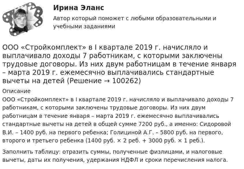      
            Описание
            ООО «Стройкомплект» в I квартале 2019 г. начисляло и выплачивало доходы 7 работникам, с которыми заключены трудовые договоры. Из них двум работницам в течение января – марта 2019 г. ежемесячно выплачивались стандартные вычеты на детей в общей сумме 7200 руб., а именно: Сидоровой В.И. – 1400 руб. на первого ребенка; Голициной А.Г. – 5800 руб. на первого, второго и третьего ребенка (1400 руб. × 2 реб. + 3000 руб. × 1 реб.).	Заполнить таблицу: отразить суммы, полученные физлицами, и налоговые вычеты, даты их получения, удержания НДФЛ и сроки перечисления налога.   
            
            
            ООО «Строитель» обратилось с иском к администрации муниципального образования «город N» с требованием о взыскании задолжности за переданный автогрейдер ДЗ-180А и автомобиль УРАЛ-375ООО «Стройкомплект» в I квартале 2019 г. начисляло и выплачивало доходы 7 работникам, с которыми заключены трудовые договоры. Из них двум работницам в течение января – марта 2019 г. ежемесячно выплачивались стандартные вычеты на детей 	ООО «ТехноХим» обратилось в арбитражный суд с исковым заявлением к ООО Научно-производственное объединение «НИИ», Росреестру о признании отсутствующим права собственности на имущество. ООО «Успех» прибрело торговый павильон. Оплачены: земельный паспорт; лицензия на право торговли; подключение к центральной электросети; санитарный паспорт на право торговли; противопожарная профилактика. Бухгалтером все расходы отнесены на сч. 08.ООО ФЕСТИВАЛЬ, должность - менеджер ресторана.Опасность потенциально возможной потери ресурсов или недополучения доходов ПО сравнению с вариантом, рассчитанным на рациональное использование ресурсов, - это ...Опасность потенциальной потери ресурсов или отклонения от нормативного варианта, рассчитанного на рациональное использование ресурсов, является риском ...ООО «НЕКСТ» постановлением мирового судьи привлечено к административной ответственности по ч. 2 ст. 5.61 КоАП РФ с назначением административного наказания в виде штрафа в размере 100 000 рублей. ООО обратилось в Арбитражный суд г. Москвы с иском о взыскании с ПАО в лице филиала в г. Москве задолженности в размере 10 000 000 руб. и ООО по договору купли-продажи ценных бумаг от 24.09.2012 года приобрело 8 420 шт. голосующих акций в размере 30,4279% в уставном капитале ОАО, что в совокупности с имеющимися в распоряжении у приобретателя акциями составило 13 208 шт. акций с правом голоса в ОАО.ООО Полет	ООО «Ромашка» обратилось в арбитражный суд с иском к ООО «Гвоздика» о взыскании задолженности по договору поставки в размере 1 млн. руб.ООО «Северное сияние» (ИНН 6321012537, КПП 632101001) занимается производством сплит-систем. За налоговый период 2018 года имеются следующие данные:  1) реализовано изделий – 3 000 шт.;  ООО «Созвездие» заключило договор с ПАО «Отличник» договор купли-продажи, в соответствии с которым право собственности на продаваемый товар переходит к покупателю в случае понижения курса доллара по отношению к рублю на три пункта. 