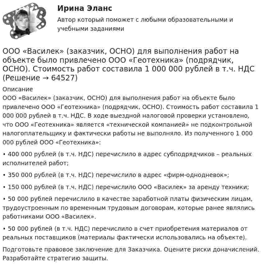      
            Описание
            ООО «Василек» (заказчик, ОСНО) для выполнения работ на объекте было привлечено ООО «Геотехника» (подрядчик, ОСНО). Стоимость работ составила 1 000 000 рублей в т.ч. НДС. В ходе выездной налоговой проверки установлено, что ООО «Геотехника» является «технической компанией» не подконтрольной налогоплательщику и фактически работы не выполняло. Из полученного 1 000 000 рублей ООО «Геотехника»: • 400 000 рублей (в т.ч. НДС) перечислило в адрес субподрядчиков – реальных исполнителей работ; • 350 000 рублей (в т.ч. НДС) перечислило в адрес «фирм-однодневок»; • 150 000 рублей (в т.ч. НДС) перечислило ООО «Василек» за аренду техники; • 50 000 рублей перечислило в качестве заработной платы физическим лицам, трудоустроенным по временным трудовым договорам, которые ранее являлись работниками ООО «Василек». • 50 000 рублей (в т.ч. НДС) перечислило в счет приобретения материалов от реальных поставщиков (материалы фактически использовались на объекте).  Подготовьте правовое заключение для Заказчика. Оцените риски доначислений. Разработайте стратегию защиты.   
            
            
            ООО Бюро добрых услуг АлисаООО «Василек» (заказчик, ОСНО) для выполнения работ на объекте было привлечено ООО «Геотехника» (подрядчик, ОСНО). Стоимость работ составила 1 000 000 рублей в т.ч. НДСООО «Заготовитель» (далее - Истец) обратилось в Арбитражный суд г. Москвы с иском к индивидуальному предпринимателю Феоктистовой Ирине Михайловне (далее - Ответчик) о признании заведомо ложным аудиторского заключенияООО Максим центр выездного обслуживанияООО «НЕКСТ» постановлением мирового судьи привлечено к административной ответственности по ч. 2 ст. 5.61 КоАП РФ с назначением административного наказания в виде штрафа в размере 100 000 рублей. ООО обратилось в Арбитражный суд г. Москвы с иском о взыскании с ПАО в лице филиала в г. Москве задолженности в размере 10 000 000 руб. и ООО по договору купли-продажи ценных бумаг от 24.09.2012 года приобрело 8 420 шт. голосующих акций в размере 30,4279% в уставном капитале ОАО, что в совокупности с имеющимися в распоряжении у приобретателя акциями составило 13 208 шт. акций с правом голоса в ОАО.(ОмГУПС Физика) Электрическое поле образованно двумя одинаковыми точечными зарядами по 1 нКл, расположенными в двух противоположенных углах квадрата со стороной 50 см, в вакууме. Потенциал в третьей вершине равен(ОмГУПС Физика) Электрон находится в одномерной прямоугольной потенциальной яме с бесконечно высокими стенками в состоянии с квантовым числом n = 4. Если волновая функция электрона в этом состоянии имеет вид, указанный на рисунке, то вероятность(ОмГУПС Физика) Электростатическое поле создано системой точечных зарядов. Вектор напряженности электрического поля в точке А ориентирован в направленииОмГУ Теория вероятностей и математическая статистика вар 44Онлайн игра – наиболее распространений вариант компьютерных игр на сегодняшний деньОнтология изучает...онтрольная работа по Excel (эксель) Вариант 1