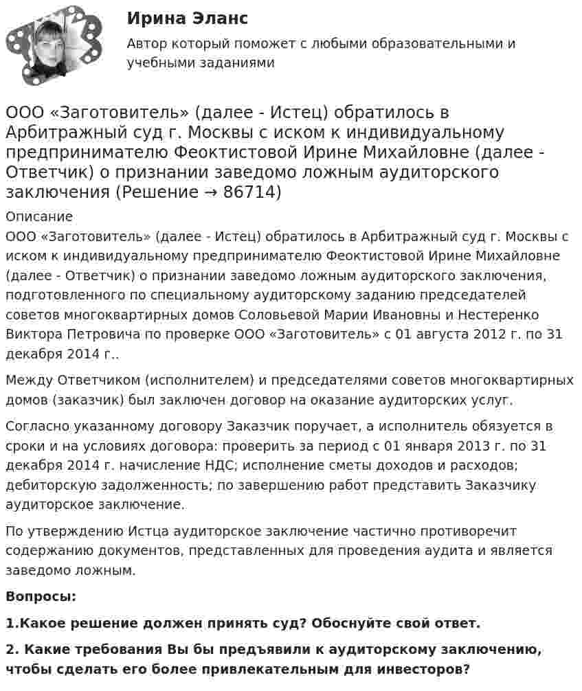      
            Описание
            ООО «Заготовитель» (далее - Истец) обратилось в Арбитражный суд г. Москвы с иском к индивидуальному предпринимателю Феоктистовой Ирине Михайловне (далее - Ответчик) о признании заведомо ложным аудиторского заключения, подготовленного по специальному аудиторскому заданию председателей советов многоквартирных домов Соловьевой Марии Ивановны и Нестеренко Виктора Петровича по проверке ООО «Заготовитель» с 01 августа 2012 г. по 31 декабря 2014 г..Между Ответчиком (исполнителем) и председателями советов многоквартирных домов (заказчик) был заключен договор на оказание аудиторских услуг.Согласно указанному договору Заказчик поручает, а исполнитель обязуется в сроки и на условиях договора: проверить за период с 01 января 2013 г. по 31 декабря 2014 г. начисление НДС; исполнение сметы доходов и расходов; дебиторскую задолженность; по завершению работ представить Заказчику аудиторское заключение.По утверждению Истца аудиторское заключение частично противоречит содержанию документов, представленных для проведения аудита и является заведомо ложным.Вопросы:1.Какое решение должен принять суд? Обоснуйте свой ответ.2. Какие требования Вы бы предъявили к аудиторскому заключению, чтобы сделать его более привлекательным для инвесторов?   
            
            
            ООО «Василек» (заказчик, ОСНО) для выполнения работ на объекте было привлечено ООО «Геотехника» (подрядчик, ОСНО). Стоимость работ составила 1 000 000 рублей в т.ч. НДСООО «Заготовитель» (далее - Истец) обратилось в Арбитражный суд г. Москвы с иском к индивидуальному предпринимателю Феоктистовой Ирине Михайловне (далее - Ответчик) о признании заведомо ложным аудиторского заключенияООО Максим центр выездного обслуживанияООО «НЕКСТ» постановлением мирового судьи привлечено к административной ответственности по ч. 2 ст. 5.61 КоАП РФ с назначением административного наказания в виде штрафа в размере 100 000 рублей. ООО обратилось в Арбитражный суд г. Москвы с иском о взыскании с ПАО в лице филиала в г. Москве задолженности в размере 10 000 000 руб. и ООО по договору купли-продажи ценных бумаг от 24.09.2012 года приобрело 8 420 шт. голосующих акций в размере 30,4279% в уставном капитале ОАО, что в совокупности с имеющимися в распоряжении у приобретателя акциями составило 13 208 шт. акций с правом голоса в ОАО.ООО Полет(ОмГУПС Физика) Электрон находится в одномерной прямоугольной потенциальной яме с бесконечно высокими стенками в состоянии с квантовым числом n = 4. Если волновая функция электрона в этом состоянии имеет вид, указанный на рисунке, то вероятность(ОмГУПС Физика) Электростатическое поле создано системой точечных зарядов. Вектор напряженности электрического поля в точке А ориентирован в направленииОмГУ Теория вероятностей и математическая статистика вар 44Онлайн игра – наиболее распространений вариант компьютерных игр на сегодняшний деньОнтология изучает...онтрольная работа по Excel (эксель) Вариант 1онятие, особенности налоговых правонарушений и их виды. Состав налогового правонарушения. Общие условия привлечения к ответственности за совершение налоговых правонарушений.