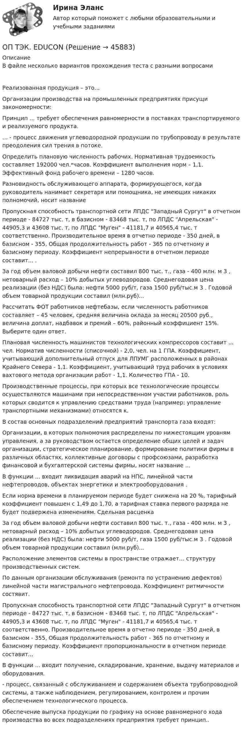      
            Описание
            В файле несколько вариантов прохождения теста с разными вопросамиРеализованная продукция – это... Организации производства на промышленных предприятиях присущи закономерности: Принцип ... требует обеспечения равномерности в поставках транспортируемого и реализуемого продукта.… - процесс движения углеводородной продукции по трубопроводу в результате преодоления сил трения в потоке.Определить плановую численность рабочих. Нормативная трудоемкость составляет 192000 чел.*часов. Коэффициент выполнения норм – 1,1. Эффективный фонд рабочего времени – 1280 часов. Разновидность обслуживающего аппарата, формирующегося, когда руководитель нанимает секретаря или помощника, не имеющих никаких полномочий, носит названиеПропускная способность транспортной сети ЛПДС Западный Сургут в отчетном периоде - 84727 тыс. т, в базисном - 83468 тыс. т, по ЛПДС Апрельская - 44905,3 и 43608 тыс. т, по ЛПДС Муген - 41181,7 и 40565,4 тыс. т соответственно. Производительное время в отчетно периоде - 350 дней, в базисном - 355, Общая продолжительность работ - 365 по отчетному и базисному периоду. Коэффициент непрерывности в отчетном периоде составит... . За год объем валовой добычи нефти составил 800 тыс. т., газа - 400 млн. м 3 , нетоварный расход – 10% добытых углеводородов. Среднегодовая цена реализации (без НДС) была: нефти 5000 руб/т, газа 1500 руб/тыс.м 3 . Годовой объем товарной продукции составил (млн.руб)...Рассчитать ФОТ работников нефтебазы, если численность работников составляет – 45 человек, средняя величина оклада за месяц 20500 руб., величина доплат, надбавок и премий – 60%, районный коэффициент 15%. Выберите один ответ.Плановая численность машинистов технологических компрессоров составит ... чел. Норматив численности (списочной) - 2,0, чел. на 1 ГПА. Коэффициент, учитывающий дополнительный отпуск для ЛПУМГ расположенных в районах Крайнего Севера - 1,1. Коэффициент, учитывающий труд рабочих в условиях вахтового метода организации работ - 1,1. Количество ГПА - 10.Производственные процессы, при которых все технологические процессы осуществляются машинами при непосредственном участии работников, роль которых сводится к управлению средствами труда (например: управление транспортными механизмами) относятся к.В состав основных подразделений предприятий транспорта газа входят:Организации, в которых полномочия распределены по нижестоящим уровням управления, а за руководством остается определение общих целей и задач организации, стратегическое планирование, формирование политики фирмы в различных областях, коллективные договоры с профсоюзами, разработка финансовой и бухгалтерской системы фирмы, носят название ...В функции ... входит ликвидация аварий на НПС, линейной части нефтепроводов, объектах энергетики и электрооборудования .Если норма времени в планируемом периоде будет снижена на 20 %, тарифный коэффициент повышен с 1,49 до 1,70, а тарифная ставка первого разряда не будет подвержена изменениям. Сдельная расценкаЗа год объем валовой добычи нефти составил 800 тыс. т., газа - 400 млн. м 3 , нетоварный расход – 10% добытых углеводородов. Среднегодовая цена реализации (без НДС) была: нефти 5000 руб/т, газа 1500 руб/тыс.м 3 . Годовой объем товарной продукции составил (млн.руб)...Расположение элементов системы в пространстве отражает… структуру производственных систем.По данным организации обслуживания (ремонта по устранению дефектов) линейной части магистрального нефтепровода. Коэффициент ритмичности состявит.Пропускная способность транспортной сети ЛПДС Западный Сургут в отчетном периоде - 84727 тыс. т, в базисном - 83468 тыс. т, по ЛПДС Апрельская - 44905,3 и 43608 тыс. т, по ЛПДС Муген - 41181,7 и 40565,4 тыс. т соответственно. Производительное время в отчетно периоде - 350 дней, в базисном - 355, Общая продолжительность работ - 365 по отчетному и базисному периоду. Коэффициент пропорциональности в отчетном периоде составит...В функции ... входит получение, складирование, хранение, выдачу материалов и оборудования.- процесс, связанный с обслуживанием и содержанием объекта трубопроводной системы, а также наблюдением, регулированием, контролем и прочим обеспечением технологического процесса.Обеспечение выпуска продукции по графику на основе равномерного хода производства во всех подразделениях предприятия требует принцип..  
            
            
            Оптовые цены. Ценообразование. ОП ТЭК. EDUCONОпция, которая позволяет редактировать размерный текст в командной строке и в числовом поле в AutoCAD, - «...»Опыт и практика принятия и реализации государственных решений в СШАОпыт организации предоставления государственных и муниципальных услуг в Грециио разнообразии и богатстве культуры ВеликобританииОратор, начинающий речь (лекцию, доклад и др.) с извинений перед аудиторией за то, что он не совсем готов выступать, ...Оптимизация бизнес-процессовОптимизация консалтинговых услуг органов налогообложения индивидуальным предпринимателямОптимизация корпоративного документооборота с использованием современных информационных и телекоммуникационных технологий💯 Оптимизация ресурсов организаций (подразделений) (все ответы на тест Синергия / МТИ / МосАП, февраль 2023)Оптимизация управленческих решений на основе морфологического анализа.Принятие управленческого решения по увеличению прибыли производственной организацииОптимум ... подразумевает, что суммарное благосостояние общества достигает максимума, а распределение благ и ресурсов становится оптимальным, если любое изменение этого распределения ухудшает благосостояние хотя бы одного субъекта экономическойОптовая цена оборудования составляет 350 000 руб. затраты, связанные с приобретением 