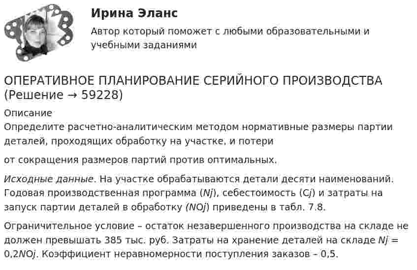    
            Описание
            	Определите расчетно-аналитическим методом нормативные размеры партии деталей, проходящих обработку на участке, и потери  от сокращения размеров партий против оптимальных. Исходные данные.       На участке обрабатываются детали десяти наименований. Годовая производственная программа (Nj), себестоимость (Сj) и затраты на запуск партии деталей в обработку (NOj) приведены в табл. 7.8.	Ограничительное условие – остаток незавершенного производства на складе не должен превышать 385 тыс. руб. Затраты на хранение деталей на складе Nj = 0,2NOj. Коэффициент неравномерности поступления заказов – 0,5.   
            
            
            ОПЕРАТИВНОЕ ПЛАНИРОВАНИЕ СЕРИЙНОГО  ПРОИЗВОДСТВАОПЕРАТИВНОЕ ПЛАНИРОВАНИЕ СЕРИЙНОГО  ПРОИЗВОДСТВАОперативно-розыскная деятельностьОперативно-розыскная деятельность задание 1Оперативно-розыскная деятельность итоговый Оперативно-розыскная деятельность итоговый  СИБУПК Оперативно-розыскная деятельность  Итоговый тест /Сибупк ООО «Строитель» обратилось с иском к администрации муниципального образования «город N» с требованием о взыскании задолжности за переданный автогрейдер ДЗ-180А и автомобиль УРАЛ-375ООО «Стройкомплект» в I квартале 2019 г. начисляло и выплачивало доходы 7 работникам, с которыми заключены трудовые договоры. Из них двум работницам в течение января – марта 2019 г. ежемесячно выплачивались стандартные вычеты на детей 	ООО «ТехноХим» обратилось в арбитражный суд с исковым заявлением к ООО Научно-производственное объединение «НИИ», Росреестру о признании отсутствующим права собственности на имущество. ООО «Успех» прибрело торговый павильон. Оплачены: земельный паспорт; лицензия на право торговли; подключение к центральной электросети; санитарный паспорт на право торговли; противопожарная профилактика. Бухгалтером все расходы отнесены на сч. 08.ООО ФЕСТИВАЛЬ, должность - менеджер ресторана.Опасность потенциально возможной потери ресурсов или недополучения доходов ПО сравнению с вариантом, рассчитанным на рациональное использование ресурсов, - это ...Опасность потенциальной потери ресурсов или отклонения от нормативного варианта, рассчитанного на рациональное использование ресурсов, является риском ...