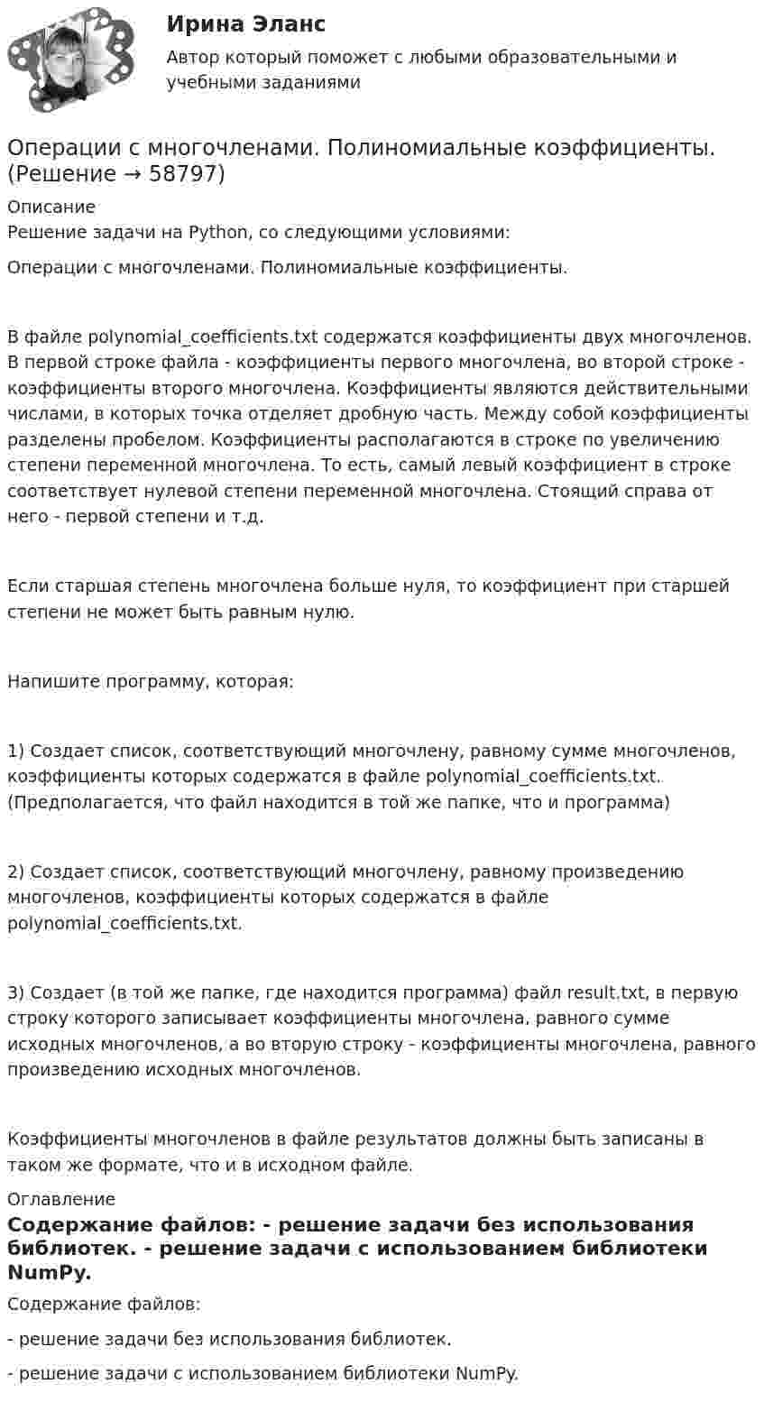     
            Описание
            Решение задачи на Python, со следующими условиями:Операции с многочленами. Полиномиальные коэффициенты.В файле polynomial_coefficients.txt содержатся коэффициенты двух многочленов. В первой строке файла - коэффициенты первого многочлена, во второй строке - коэффициенты второго многочлена. Коэффициенты являются действительными числами, в которых точка отделяет дробную часть. Между собой коэффициенты разделены пробелом. Коэффициенты располагаются в строке по увеличению степени переменной многочлена. То есть, самый левый коэффициент в строке соответствует нулевой степени переменной многочлена. Стоящий справа от него - первой степени и т.д.Если старшая степень многочлена больше нуля, то коэффициент при старшей степени не может быть равным нулю.Напишите программу, которая:1) Создает список, соответствующий многочлену, равному сумме многочленов, коэффициенты которых содержатся в файле polynomial_coefficients.txt. (Предполагается, что файл находится в той же папке, что и программа)2) Создает список, соответствующий многочлену, равному произведению многочленов, коэффициенты которых содержатся в файле polynomial_coefficients.txt.3) Создает (в той же папке, где находится программа) файл result.txt, в первую строку которого записывает коэффициенты многочлена, равного сумме исходных многочленов, а во вторую строку - коэффициенты многочлена, равного произведению исходных многочленов.Коэффициенты многочленов в файле результатов должны быть записаны в таком же формате, что и в исходном файле. 
            Оглавление
            Содержание файлов: - решение задачи без использования библиотек. - решение задачи с использованием библиотеки NumPy.  
            
            
            Операции банков на фондовом рынке РУКОперации с многочленами. Полиномиальные коэффициенты.Операции с ценными бумагамиОперационная деятельность в гостиничном и ресторанном бизнесе.ои(иг_БАК) тест с ответами Синергия/МОИ/ МТИ /МОСАП💯 Операционная деятельность в гостиничном и ресторанном бизнесе (ответы на тест Синергия / МТИ / МосАП, октябрь 2022)💯 Операционная деятельность в гостиничном и ресторанном бизнесе (ответы на тест Синергия / МТИ / МосАП, февраль 2023)💯 Операционная деятельность в гостиничном и ресторанном бизнесе (правильные ответы на тест Синергия / МОИ / МТИ / МосАП)ОПЕРАТИВНО-РОЗЫСКНОЕ ПРАВО Письменное контрольное задание / Контрольная работа операторами подземного ремонта скважинОперации банка с ценными бумагами (Ответы на тест СИНЕРГИЯ / МТИ / МОИ)⭐ Операции банка с ценными бумагами (ответы на тест Синергия / МТИ / МосАП, сентябрь 2022)⭐ Операции банка с ценными бумагами (ответы на тест Синергия / МТИ / МосАП, январь 2023)Операции банка с ценными бумагами СИНЕРГИЯ ТЕСТ 6 СЕМЕСТР Операции банка с ценными бумагами (тест с ответами Синергия/МОИ/ МТИ /МОСАП)