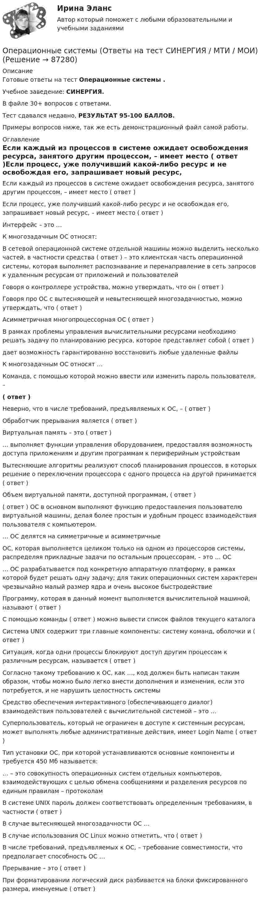    
            Описание
            Готовые ответы на тест Операционные системы .Учебное заведение: СИНЕРГИЯ.В файле 30+ вопросов с ответами.Тест сдавался недавно, РЕЗУЛЬТАТ 95-100 БАЛЛОВ.Примеры вопросов ниже, так же есть демонстрационный файл самой работы. 
            Оглавление
            Если каждый из процессов в системе ожидает освобождения ресурса, занятого другим процессом, – имеет место ( ответ )Если процесс, уже получивший какой-либо ресурс и не освобождая его, запрашивает новый ресурс, – имеет место ( ответ )Интерфейс – это …К многозадачным ОС относят:В сетевой операционной системе отдельной машины можно выделить несколько частей, в частности средства ( ответ ) – это клиентская часть операционной системы, которая выполняет распознавание и перенаправление в сеть запросов к удаленным ресурсам от приложений и пользователейГоворя о контроллере устройства, можно утверждать, что он ( ответ )Говоря про ОС с вытесняющей и невытесняющей многозадачностью, можно утверждать, что ( ответ )Асимметричная многопроцессорная ОС ( ответ )В рамках проблемы управления вычислительными ресурсами необходимо решать задачу по планированию ресурса, которое представляет собой ( ответ )дает возможность гарантированно восстановить любые удаленные файлыК многозадачным ОС относят …Команда, с помощью которой можно ввести или изменить пароль пользователя, –( ответ )Неверно, что в числе требований, предъявляемых к ОС, – ( ответ )Обработчик прерывания является ( ответ )Виртуальная память – это ( ответ )… выполняет функции управления оборудованием, предоставляя возможность доступа приложениям и другим программам к периферийным устройствамВытесняющие алгоритмы реализуют способ планирования процессов, в которых решение о переключении процессора с одного процесса на другой принимается ( ответ )Объем виртуальной памяти, доступной программам, ( ответ )( ответ ) ОС в основном выполняют функцию предоставления пользователю виртуальной машины, делая более простым и удобным процесс взаимодействия пользователя с компьютером.… ОС делятся на симметричные и асимметричныеОС, которая выполняется целиком только на одном из процессоров системы, распределяя прикладные задачи по остальным процессорам, – это … ОС… ОС разрабатывается под конкретную аппаратную платформу, в рамках которой будет решать одну задачу; для таких операционных систем характерен чрезвычайно малый размер ядра и очень высокое быстродействиеПрограмму, которая в данный момент выполняется вычислительной машиной, называют ( ответ )С помощью команды ( ответ ) можно вывести список файлов текущего каталогаСистема UNIX содержит три главные компоненты: систему команд, оболочки и ( ответ )Ситуация, когда одни процессы блокируют доступ другим процессам к различным ресурсам, называется ( ответ )Согласно такому требованию к ОС, как …, код должен быть написан таким образом, чтобы можно было легко внести дополнения и изменения, если это потребуется, и не нарушить целостность системыСредство обеспечения интерактивного (обеспечивающего диалог) взаимодействия пользователей с вычислительной системой – это …Суперпользователь, который не ограничен в доступе к системным ресурсам, может выполнять любые административные действия, имеет Login Name ( ответ )Тип установки ОС, при которой устанавливаются основные компоненты и требуется 450 Мб называется:… – это совокупность операционных систем отдельных компьютеров, взаимодействующих с целью обмена сообщениями и разделения ресурсов по единым правилам – протоколамВ системе UNIX пароль должен соответствовать определенным требованиям, в частности ( ответ )В случае вытесняющей многозадачности ОС …В случае использования ОС Linux можно отметить, что ( ответ )В числе требований, предъявляемых к ОС, – требование совместимости, что предполагает способность ОС …Прерывание – это ( ответ )При форматировании логический диск разбивается на блоки фиксированного размера, именуемые ( ответ )  
            
            
            💯 Операционные системы (ответы на тест Синергия / МОИ / МТИ / МосАП, сентябрь 2023)Операционные системы (Ответы на тест СИНЕРГИЯ / МТИ / МОИ)💯 Операционные системы (ответы на тест Синергия / МТИ / МосАП, февраль 2023)Операционные системы рейтинговая работа Витте 3 Вариант «Д» - «Е»Операционные системы. Синергия (~ от 85 баллов)Операционные системы Синергия ответы (тесты с ответами 80/100⭐баллов)Операционные системы (Темы 1-9) тест с ответами Синергия/МОИ/ МТИ /МОСАПОперационные системы и среды (Темы 1-9) тест с ответами Синергия/МОИ/ МТИ /МОСАПОперационные системы и среды тесты ВИТТЕ колледж 3 шт.Операционные системы и среды.ти_ФРК (тест с ответами КОЛЛЕДЖ Синергия/МОИ/ МТИ /МОСАП)Операционные системы и среды. Часть 1 (семестр 2) Вариант 22Операционные системы и среды. Часть 1 (тест с ответами) 80%Операционные системы и среды. Часть 1 (тест с ответами) 85%Операционные системы и среды. Часть 2 (тест с ответами) 75%