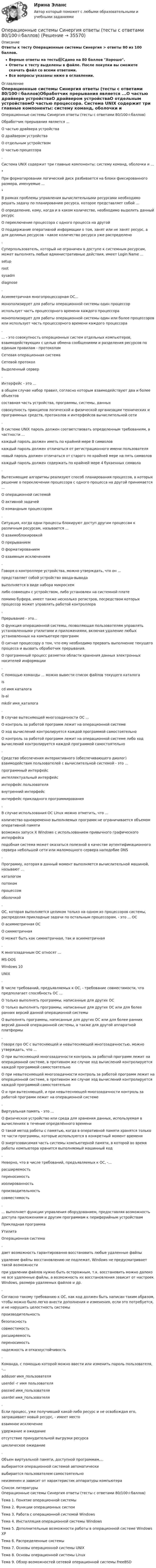     
          Описание
          Ответы к тесту Операционные системы Синергия > ответы 80 из 100 баллов.Верные ответы на тесты📗Сдано на 80 баллов Хорошо.Ответы к тесту выделены в файле. После покупки вы сможете скачать файл со всеми ответами.Все вопросы указаны ниже в оглавлении. 
          Оглавление
          Операционные системы Синергия ответы (тесты с ответами 80/100⭐баллов)Обработчик прерывания является ...О частью драйвера устройстваО драйвером устройстваО отдельным устройствомО частью процессора. Система UNIX содержит три главные компоненты: систему команд, оболочки и ...*При форматировании логический диск разбивается на блоки фиксированного размера, именуемые ...*В рамках проблемы управления вычислительными ресурсами необходимо решать задачу по планированию ресурса, которое представляет собой ...О определение, кому, когда и в каком количестве, необходимо выделить данный ресурсО переключение процессора с одного процесса на другойО поддержание оперативной информации о том, занят или не занят ресурс, а для делимых ресурсов - какое количество ресурса уже распределено. Суперпользователь, который не ограничен в доступе к системным ресурсам, может выполнять любые административные действия, имеет Login Name ...setuprootsysadmdiagnose. Асимметричная многопроцессорная ОС...монополизирует для работы операционной системы один процессориспользует часть процессорного времени каждого процессорамонополизирует для работы операционной системы один или более процессоров или использует часть процессорного времени каждого процессора. ... - это совокупность операционных систем отдельных компьютеров, взаимодействующих с целью обмена сообщениями и разделения ресурсов по единым правилам - протоколамСетевая операционная системаСетевой протоколВыделенный сервер. Интерфейс - это ...в общем случае набор правил, согласно которым взаимодействуют два и более объектовсоставная часть устройства, программы, системы, данныхсовокупность принципов логической и физической организации технических и программных средств, протоколов и интерфейсов вычислительной сети. В системе UNIX пароль должен соответствовать определенным требованиям, в частности ...каждый пароль должен иметь по крайней мере 8 символовкаждый пароль должен отличаться от регистрационного имени пользователяновый пароль должен отличаться от старого по крайней мере на пять символовкаждый пароль должен содержать по крайней мере 4 буквенных символа. Вытесняющие алгоритмы реализуют способ планирования процессов, в которых решение о переключении процессора с одного процесса на другой принимается ...О операционной системойО активной задачейО командным процессором. Ситуация, когда одни процессы блокируют доступ другим процессам к различным ресурсам, называется ...О взаимоблокировкойО прерываниемО форматированиемО взаимным исключением. Говоря о контроллере устройства, можно утверждать, что он ...представляет собой устройство ввода-выводавыполняется в виде набора микросхемлибо совмещен с устройством, либо установлен на системной платепомимо буфера, имеет также несколько регистров, посредством которых процессор может управлять работой контроллера. Прерывание - это...О функция операционной системы, позволяющая пользователям управлять установленными утилитами и приложениями, включая удаление любых установленных на компьютере программО сигнал процессору о том, что ему необходимо прервать выполнение текущего процесса и вызвать обработчик прерывания.О программный процесс разметки области хранения данных электронных носителей информации. С помощью команды ... можно вывести список файлов текущего каталогаIscd имя каталогаls-almkdir имя_каталога. В случае вытесняющей многозадачности ОС ...О контроль за работой программ лежит на операционной системеО ход вычислений контролируется каждой программой самостоятельноО контроль за работой программ лежит на операционной системе либо ход вычислений контролируется каждой программой самостоятельно. Средство обеспечения интерактивного (обеспечивающего диалог) взаимодействия пользователей с вычислительной системой - это ...программный интерфейсинтеллектуальный интерфейсинтерфейс пользователявнутренний интерфейсинтерфейс прикладного программирования .В случае использования ОС Linux можно отметить, что ...количество одновременно выполняемых программ не ограничивается объемом оперативной памятивозможен запуск X Windows с использованием привычного графического интерфейсаподобная система может оказаться полезной в качестве аутентификационного сервера небольшой сети или маломощного сервера наподобие DNS. Программу, которая в данный момент выполняется вычислительной машиной, называют ...каталогомпотокомпроцессомоболочкой. ОС, которая выполняется целиком только на одном из процессоров системы, распределяя прикладные задачи по остальным процессорам, - это ... ОСО асимметричная ОСО симметричнаяО может быть как симметричная, так и асимметричная. К многозадачным ОС относят ...MS-DOSWindows 10UNIX. В числе требований, предъявляемых к ОС, - требование совместимости, что предполагает способность ОС ...О только выполнять программы, написанные для других ОСО только выполнять программы, написанные для других ОС или для более ранних версий данной операционной системыО выполнять программы, написанные для других ОС или для более ранних версий данной операционной системы, а также для другой аппаратной платформы. Говоря про ОС с вытесняющей и невытесняющей многозадачностью, можно утверждать, что ...О при вытесняющей многозадачности контроль за работой программ лежит на операционной системе, в противном же случае ход вычислений контролируется каждой программой самостоятельноО при невытесняющей многозадачности контроль за работой программ лежит на операционной системе, в противном же случае ход вычислений контролируется каждой программой самостоятельноО и при вытесняющей, и при невытесняющей многозадачности контроль за работой программ лежит на операционной системе. Виртуальная память - это ...О физическое устройство или среда для хранения данных, используемая в вычислениях в течение определённого времениО такой метод работы с памятью, когда в оперативной памяти хранятся только те части программы, которые используются в конкретный момент времениО энергозависимая часть системы компьютерной памяти, в которой во время работы компьютера хранится выполняемый машинный код. Неверно, что в числе требований, предъявляемых к ОС, -...расширяемостьпереносимостьизолированностьпроизводительностьсовместимость. ... выполняет функции управления оборудованием, предоставляя возможность доступа приложениям и другим программам к периферийным устройствамПрикладная программаУтилитаОперационная система. дает возможность гарантированно восстановить любые удаленные файлыудаление файлы восстановлению не подлежат, Windows не предусматривает такой возможностипри удалении файлов нужно быть осторожным, т.к. восстановить можно далеко не все удаленные файлы, а возможность их восстановления зависит от настроек Windows, размера удаляемых файлов и др.. Согласно такому требованию к ОС, как код должен быть написан таким образом, чтобы можно было легко внести дополнения и изменения, если это потребуется, и не нарушить целостность системыпроизводительностьбезопасностьсовместимостьрасширяемостьпереносимостьнадежность и отказоустойчивость. Команда, с помощью которой можно ввести или изменить пароль пользователя, -...adduser имя_пользователяuserdel -г имя пользователяpasswd имя_пользователяuserdel имя_пользователя. Если процесс, уже получивший какой-либо ресурс и не освобождая его, запрашивает новый ресурс, - имеет местовзаимное исключениеудержание и ожиданиеотсутствие принудительной выгрузки ресурсациклическое ожидание. Объем виртуальной памяти, доступной программам,...выбирается операционной системой автоматическивыбирается пользователем самостоятельнонеизменен и зависит от характеристик аппаратуры компьютера  
          Список литературы
          Операционные системы Синергия ответы (тесты с ответами 80/100⭐баллов)Тема 1. Понятие операционной системыТема 2. Функции операционных системТема 3. Работа с операционной системой WindowsТема 4. Инсталляция операционной системы WindowsТема 5. Дополнительные возможности работы в операционной системе Windows XPТема 6. Распределенные системыТема 7. Основы операционной системы UNIXТема 8. Основы операционной системы LinuxТема 9. Обзор возможностей сетевой операционной системы FreeBSD
            
            
            Операционные системы. Синергия (~ от 85 баллов)Операционные системы Синергия ответы (тесты с ответами 80/100⭐баллов)Операционные системы (Темы 1-9) тест с ответами Синергия/МОИ/ МТИ /МОСАПОперационные системы тест Синергия ответы МФПУ (все ответы 90/100⭐баллов)Операционные системы (тест с ответами Синергия/МОИ/ МТИ)Операционные системы (Тест с ответами СИНЕРГИЯ / МТИ / МОИ)ОПЕРАЦИОННЫЕ СИСТЕМЫ//ТУСУР//КОНТРОЛЬНАЯ РАБОТА №1//ОТВЕТ НА СКРИНЕОперационные системы и среды. Часть 1 (тест с ответами) 80%Операционные системы и среды. Часть 1 (тест с ответами) 85%Операционные системы и среды. Часть 2 (тест с ответами) 75%💯 Операционные системы (ответы на тест Синергия / МОИ / МТИ / МосАП, декабрь 2023)💯 Операционные системы (ответы на тест Синергия / МОИ / МТИ / МосАП, сентябрь 2023)Операционные системы (Ответы на тест СИНЕРГИЯ / МТИ / МОИ)💯 Операционные системы (ответы на тест Синергия / МТИ / МосАП, февраль 2023)