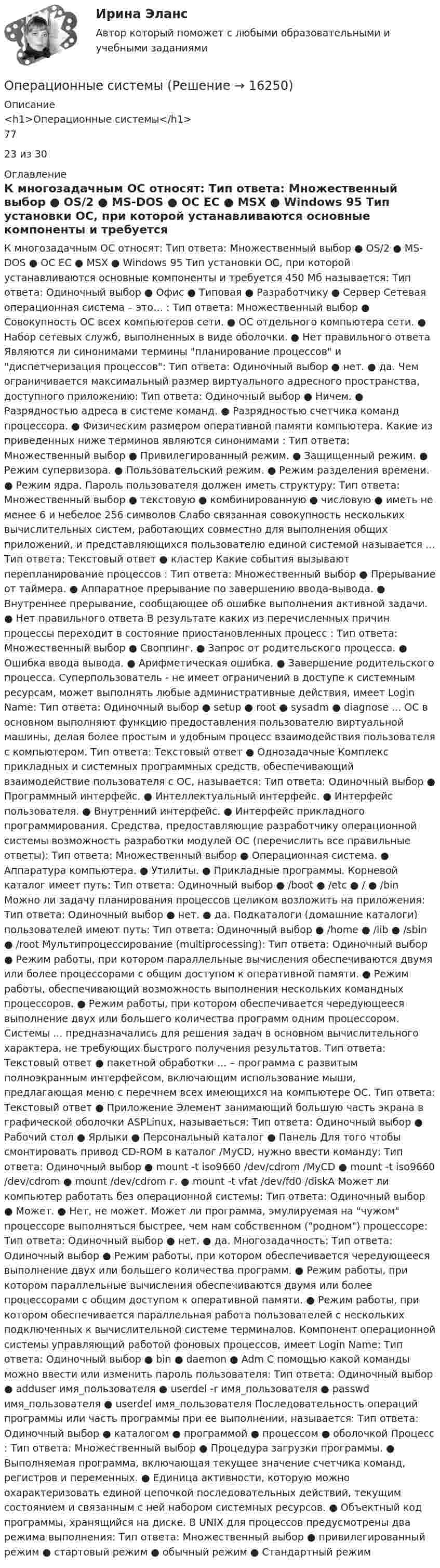     
          Описание
          <h1>Операционные системы</h1>7723 из 30 
          Оглавление
          К многозадачным ОС относят: Тип ответа: Множественный выбор ● OS/2 ● MS-DOS ● OC EC ● MSX ● Windows 95 Тип установки ОС, при которой устанавливаются основные компоненты и требуется 450 Мб называется: Тип ответа: Одиночный выбор ● Офис ● Типовая ● Разработчику ● Сервер Сетевая операционная система – это… : Тип ответа: Множественный выбор ● Совокупность ОС всех компьютеров сети. ● ОС отдельного компьютера сети. ● Набор сетевых служб, выполненных в виде оболочки. ● Нет правильного ответа Являются ли синонимами термины планирование процессов и диспетчеризация процессов: Тип ответа: Одиночный выбор ● нет. ● да. Чем ограничивается максимальный размер виртуального адресного пространства, доступного приложению: Тип ответа: Одиночный выбор ● Ничем. ● Разрядностью адреса в системе команд. ● Разрядностью счетчика команд процессора. ● Физическим размером оперативной памяти компьютера. Какие из приведенных ниже терминов являются синонимами : Тип ответа: Множественный выбор ● Привилегированный режим. ● Защищенный режим. ● Режим супервизора. ● Пользовательский режим. ● Режим разделения времени. ● Режим ядра. Пароль пользователя должен иметь структуру: Тип ответа: Множественный выбор ● текстовую ● комбинированную ● числовую ● иметь не менее 6 и небелое 256 символов Слабо связанная совокупность нескольких вычислительных систем, работающих совместно для выполнения общих приложений, и представляющихся пользователю единой системой называется … Тип ответа: Текcтовый ответ ● кластер Какие события вызывают перепланирование процессов : Тип ответа: Множественный выбор ● Прерывание от таймера. ● Аппаратное прерывание по завершению ввода-вывода. ● Внутреннее прерывание, сообщающее об ошибке выполнения активной задачи. ● Нет правильного ответа В результате каких из перечисленных причин процессы переходит в состояние приостановленных процесс : Тип ответа: Множественный выбор ● Своппинг. ● Запрос от родительского процесса. ● Ошибка ввода вывода. ● Арифметическая ошибка. ● Завершение родительского процесса. Суперпользователь - не имеет ограничений в доступе к системным ресурсам, может выполнять любые административные действия, имеет Login Name: Тип ответа: Одиночный выбор ● setup ● root ● sysadm ● diagnose ... ОС в основном выполняют функцию предоставления пользователю виртуальной машины, делая более простым и удобным процесс взаимодействия пользователя с компьютером. Тип ответа: Текcтовый ответ ● Однозадачные Комплекс прикладных и системных программных средств, обеспечивающий взаимодействие пользователя с ОС, называется: Тип ответа: Одиночный выбор ● Программный интерфейс. ● Интеллектуальный интерфейс. ● Интерфейс пользователя. ● Внутренний интерфейс. ● Интерфейс прикладного программирования. Средства, предоставляющие разработчику операционной системы возможность разработки модулей ОС (перечислить все правильные ответы): Тип ответа: Множественный выбор ● Операционная система. ● Аппаратура компьютера. ● Утилиты. ● Прикладные программы. Корневой каталог имеет путь: Тип ответа: Одиночный выбор ● /boot ● /etc ● / ● /bin Можно ли задачу планирования процессов целиком возложить на приложения: Тип ответа: Одиночный выбор ● нет. ● да. Подкаталоги (домашние каталоги) пользователей имеют путь: Тип ответа: Одиночный выбор ● /home ● /lib ● /sbin ● /root Мультипроцессирование (multiprocessing): Тип ответа: Одиночный выбор ● Режим работы, при котором параллельные вычисления обеспечиваются двумя или более процессорами с общим доступом к оперативной памяти. ● Режим работы, обеспечивающий возможность выполнения нескольких командных процессоров. ● Режим работы, при котором обеспечивается чередующееся выполнение двух или большего количества программ одним процессором. Системы ... предназначались для решения задач в основном вычислительного характера, не требующих быстрого получения результатов. Тип ответа: Текcтовый ответ ● пакетной обработки … – программа с развитым полноэкранным интерфейсом, включающим использование мыши, предлагающая меню с перечнем всех имеющихся на компьютере ОС. Тип ответа: Текcтовый ответ ● Приложение Элемент занимающий большую часть экрана в графической оболочки ASPLinux, называеться: Тип ответа: Одиночный выбор ● Рабочий стол ● Ярлыки ● Персональный каталог ● Панель Для того чтобы смонтировать привод CD-ROM в каталог /MyCD, нужно ввести команду: Тип ответа: Одиночный выбор ● mount -t iso9660 /dev/cdrom /MyCD ● mount -t iso9660 /dev/cdrom ● mount /dev/cdrom г. ● mount -t vfat /dev/fd0 /diskA Может ли компьютер работать без операционной системы: Тип ответа: Одиночный выбор ● Может. ● Нет, не может. Может ли программа, эмулируемая на чужом процессоре выполняться быстрее, чем нам собственном (родном) процессоре: Тип ответа: Одиночный выбор ● нет. ● да. Многозадачность: Тип ответа: Одиночный выбор ● Режим работы, при котором обеспечивается чередующееся выполнение двух или большего количества программ. ● Режим работы, при котором параллельные вычисления обеспечиваются двумя или более процессорами с общим доступом к оперативной памяти. ● Режим работы, при котором обеспечивается параллельная работа пользователей с нескольких подключенных к вычислительной системе терминалов. Компонент операционной системы управляющий работой фоновых процессов, имеет Login Name: Тип ответа: Одиночный выбор ● bin ● daemon ● Adm С помощью какой команды можно ввести или изменить пароль пользователя: Тип ответа: Одиночный выбор ● adduser имя_пользователя ● userdel -r имя_пользователя ● passwd имя_пользователя ● userdel имя_пользователя Последовательность операций программы или часть программы при ее выполнении, называется: Тип ответа: Одиночный выбор ● каталогом ● программой ● процессом ● оболочкой Процесс : Тип ответа: Множественный выбор ● Процедура загрузки программы. ● Выполняемая программа, включающая текущее значение счетчика команд, регистров и переменных. ● Единица активности, которую можно охарактеризовать единой цепочкой последовательных действий, текущим состоянием и связанным с ней набором системных ресурсов. ● Объектный код программы, хранящийся на диске. В UNIX для процессов предусмотрены два режима выполнения: Тип ответа: Множественный выбор ● привилегированный режим ● стартовый режим ● обычный режим ● Стандартный режим 
            
            
            Операционные риски идентификация и оценкаОперационные системыОперационные системы✅ Операционные системы 37 вопросов СИНЕРГИЯ МТИ 2022Операционные системы ДГТУОперационные системы и среды. Операционные системы. Синергия. Ответы на ИТОГОВЫЙ ТЕСТ. На отлично!Операционные системы и среды/СИНЕРГИЯ//МОСап//МТИ//МОИ💯 Операционная деятельность в гостиничном и ресторанном бизнесе (правильные ответы на тест Синергия / МОИ / МТИ / МосАП)Операционная деятельность в гостиничном и ресторанном бизнесе (тест с ответами Синергия/МОИ/ МТИ) ⭐ Операционная деятельность в индустрии гостеприимства (ответы на тест Синергия / МТИ / МосАП, март 2023)Операционная деятельность в индустрии гостеприимства синергия Операционная деятельность в индустрии гостеприимства Тест 100 баллов/ 49 вопросов с ответами СинергияОперационная деятельность в индустрии гостеприимства (тест с ответами Синергия/МОИ/ МТИ)Операционная подсистема персонального менеджмента, целью которой является обеспечение благоприятного психологического климата для эффективного решения прикладных задач управления трудовыми ресурсами организации, – это … 