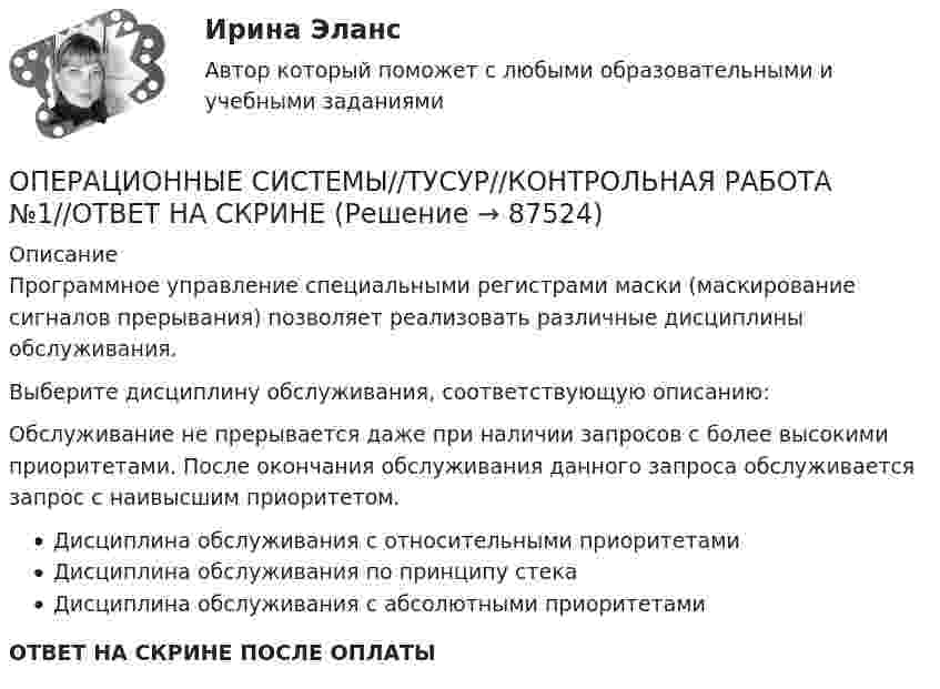      
            Описание
            Программное управление специальными регистрами маски (маскирование сигналов прерывания) позволяет реализовать различные дисциплины обслуживания.Выберите дисциплину обслуживания, соответствующую описанию:Обслуживание не прерывается даже при наличии запросов с более высокими приоритетами. После окончания обслуживания данного запроса обслуживается запрос с наивысшим приоритетом.Дисциплина обслуживания с относительными приоритетамиДисциплина обслуживания по принципу стекаДисциплина обслуживания с абсолютными приоритетамиОТВЕТ НА СКРИНЕ ПОСЛЕ ОПЛАТЫ   
            
            
            ОПЕРАЦИОННЫЕ СИСТЕМЫ//ТУСУР//КОНТРОЛЬНАЯ РАБОТА №1//ОТВЕТ НА СКРИНЕОПЕРАЦИОННЫЕ СИСТЕМЫ//ТУСУР//КОНТРОЛЬНАЯ РАБОТА №1//ОТВЕТ НА СКРИНЕОПЕРАЦИОННЫЕ СИСТЕМЫ//ТУСУР//КОНТРОЛЬНАЯ РАБОТА №1//ОТВЕТ НА СКРИНЕОПЕРАЦИОННЫЕ СИСТЕМЫ//ТУСУР//КОНТРОЛЬНАЯ РАБОТА №1//ОТВЕТ НА СКРИНЕОПЕРАЦИОННЫЕ СИСТЕМЫ//ТУСУР//КОНТРОЛЬНАЯ РАБОТА №1//ОТВЕТ НА СКРИНЕОПЕРАЦИОННЫЕ СИСТЕМЫ//ТУСУР//КОНТРОЛЬНАЯ РАБОТА №1//ОТВЕТ НА СКРИНЕОперационные системы являются основными программными комплексами, которые выполняют такие основные функции, как… (укажите 2 варианта ответа)ОПЕРАЦИОННЫЕ СИСТЕМЫ//ТУСУР//КОНТРОЛЬНАЯ РАБОТА №1//ОТВЕТ НА СКРИНЕОПЕРАЦИОННЫЕ СИСТЕМЫ//ТУСУР//КОНТРОЛЬНАЯ РАБОТА №1//ОТВЕТ НА СКРИНЕОПЕРАЦИОННЫЕ СИСТЕМЫ//ТУСУР//КОНТРОЛЬНАЯ РАБОТА №1//ОТВЕТ НА СКРИНЕОПЕРАЦИОННЫЕ СИСТЕМЫ//ТУСУР//КОНТРОЛЬНАЯ РАБОТА №1//ОТВЕТ НА СКРИНЕОПЕРАЦИОННЫЕ СИСТЕМЫ//ТУСУР//КОНТРОЛЬНАЯ РАБОТА №1//ОТВЕТ НА СКРИНЕОПЕРАЦИОННЫЕ СИСТЕМЫ//ТУСУР//КОНТРОЛЬНАЯ РАБОТА №1//ОТВЕТ НА СКРИНЕОПЕРАЦИОННЫЕ СИСТЕМЫ//ТУСУР//КОНТРОЛЬНАЯ РАБОТА №1//ОТВЕТ НА СКРИНЕ