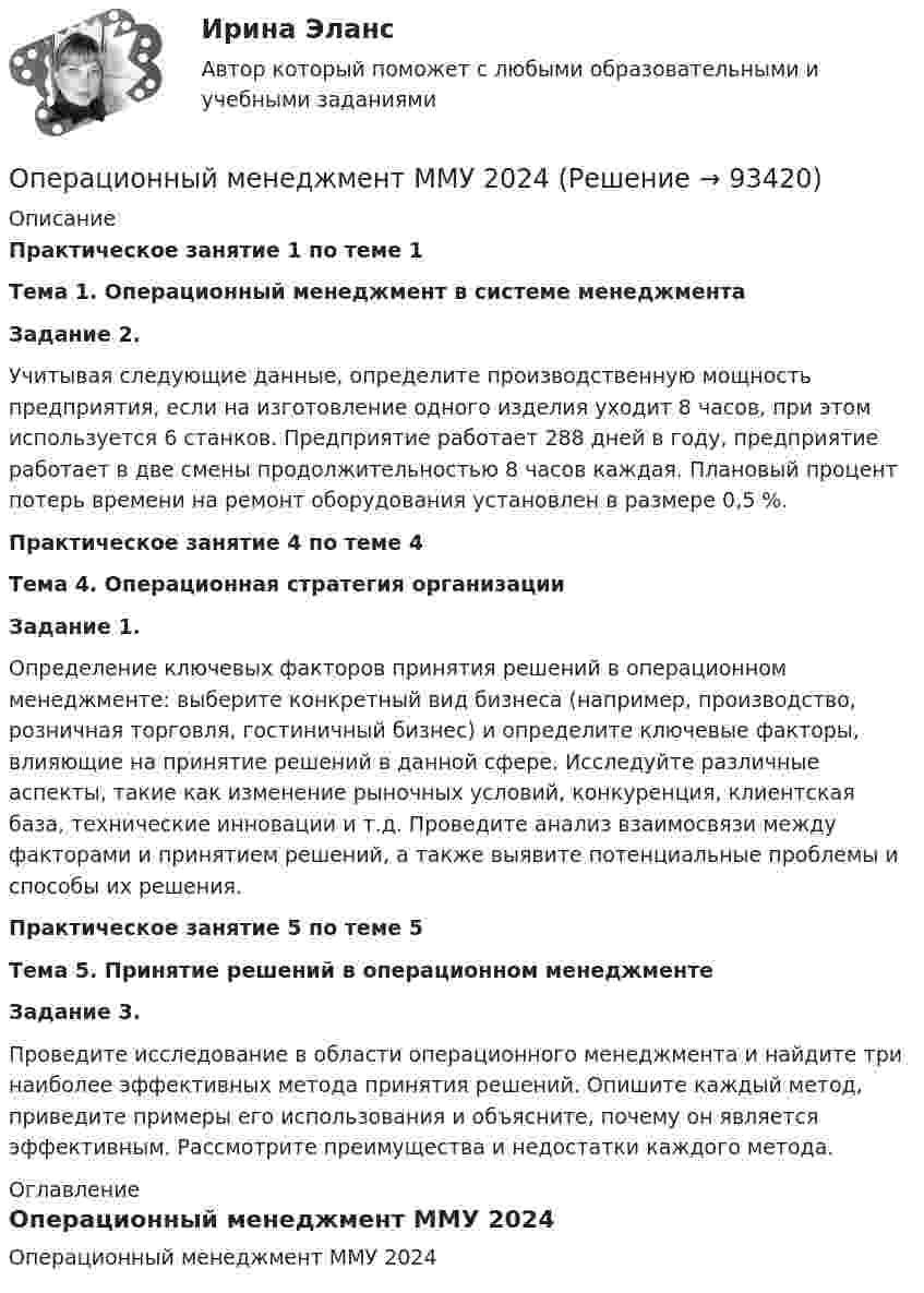    
            Описание
            Практическое занятие 1 по теме 1Тема 1. Операционный менеджмент в системе менеджмента Задание 2.	Учитывая следующие данные, определите производственную мощность предприятия, если на изготовление одного изделия уходит 8 часов, при этом используется 6 станков. Предприятие работает 288 дней в году, предприятие работает в две смены продолжительностью 8 часов каждая. Плановый процент потерь времени на ремонт оборудования установлен в размере 0,5 %. Практическое занятие 4 по теме 4 Тема 4. Операционная стратегия организации Задание 1. 	Определение ключевых факторов принятия решений в операционном менеджменте: выберите конкретный вид бизнеса (например, производство, розничная торговля, гостиничный бизнес) и определите ключевые факторы, влияющие на принятие решений в данной сфере. Исследуйте различные аспекты, такие как изменение рыночных условий, конкуренция, клиентская база, технические инновации и т.д. Проведите анализ взаимосвязи между факторами и принятием решений, а также выявите потенциальные проблемы и способы их решения. Практическое занятие 5 по теме 5 Тема 5. Принятие решений в операционном менеджменте Задание 3. 	Проведите исследование в области операционного менеджмента и найдите три наиболее эффективных метода принятия решений. Опишите каждый метод, приведите примеры его использования и объясните, почему он является эффективным. Рассмотрите преимущества и недостатки каждого метода. 
            Оглавление
            Операционный менеджмент ММУ 2024  
            
            
            Операционный менеджмент.МВА. Синергия. ✅ Ответы на ИТОГОВЫЙ ТЕСТ. На отлично!Операционный менеджмент ММУ 2024Операционный менеджмент тест СинергияОперационный менеджмент (тест с ответами Синергия)💯 Операционный менеджмент.ти ЭБС (ответы на тест Синергия / МТИ / МосАП, март 2023)Операцию «Введено в эксплуатацию основное средство» в бухгалтерском учете отражают проводкой …Операция формирования нового отношения, включающего только те кортежи первоначального отношения, которые удовлетворяют некоторому условию называетсяОПЕРАЦИОННЫЕ СИСТЕМЫ//ТУСУР//КОНТРОЛЬНАЯ РАБОТА №1//ОТВЕТ НА СКРИНЕОПЕРАЦИОННЫЕ СИСТЕМЫ//ТУСУР//КОНТРОЛЬНАЯ РАБОТА №1//ОТВЕТ НА СКРИНЕОПЕРАЦИОННЫЕ СИСТЕМЫ//ТУСУР//КОНТРОЛЬНАЯ РАБОТА №1//ОТВЕТ НА СКРИНЕОПЕРАЦИОННЫЕ СИСТЕМЫ//ТУСУР//КОНТРОЛЬНАЯ РАБОТА №1//ОТВЕТ НА СКРИНЕОПЕРАЦИОННЫЕ СИСТЕМЫ//ТУСУР//КОНТРОЛЬНАЯ РАБОТА №1//ОТВЕТ НА СКРИНЕОперационные системы являются основными программными комплексами, которые выполняют такие основные функции, как… (укажите 2 варианта ответа)операционный менеджмент
