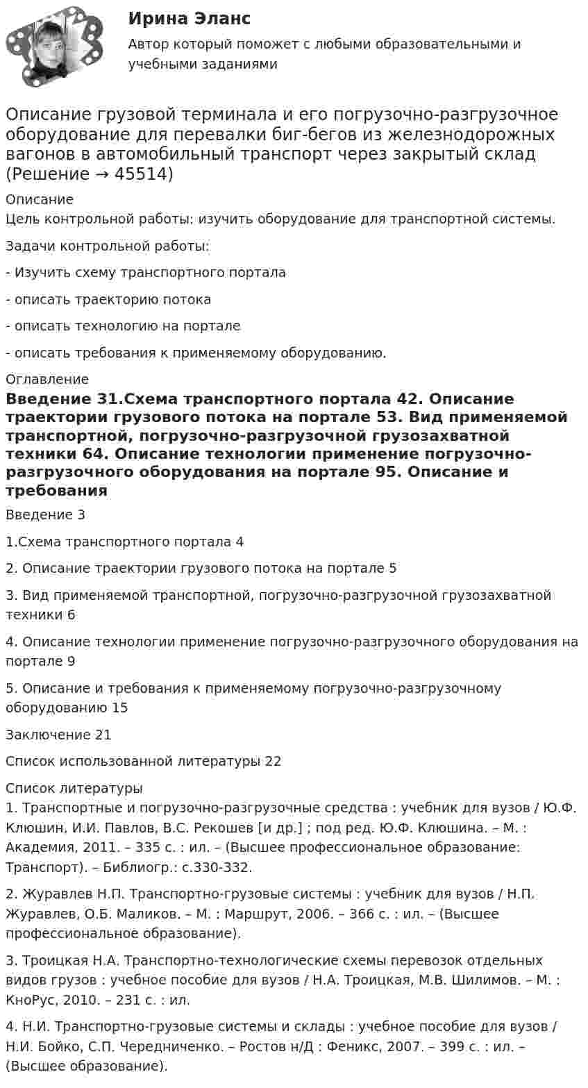      
            Описание
            	Цель контрольной работы: изучить оборудование для транспортной системы.	Задачи контрольной работы: 	- Изучить схему транспортного портала	- описать траекторию потока	- описать технологию на портале	- описать требования к применяемому оборудованию. 
            Оглавление
            Введение	31.Схема транспортного портала	42. Описание траектории грузового потока на портале	53. Вид применяемой транспортной, погрузочно-разгрузочной грузозахватной техники	64. Описание технологии применение погрузочно-разгрузочного оборудования на портале	95. Описание и требования к применяемому погрузочно-разгрузочному оборудованию	15Заключение	21Список использованной литературы	22 
            Список литературы
            1.	Транспортные и погрузочно-разгрузочные средства : учебник для вузов / Ю.Ф. Клюшин, И.И. Павлов, В.С. Рекошев [и др.] ; под ред. Ю.Ф. Клюшина. – М. : Академия, 2011. – 335 с. : ил. – (Высшее профессиональное образование: Транспорт). – Библиогр.: с.330-332.  2.	Журавлев Н.П. Транспортно-грузовые системы : учебник для вузов / Н.П. Журавлев, О.Б. Маликов. – М. : Маршрут, 2006. – 366 с. : ил. – (Высшее профессиональное образование).  3.	Троицкая Н.А. Транспортно-технологические схемы перевозок отдельных видов грузов : учебное пособие для вузов / Н.А. Троицкая, М.В. Шилимов. – М. : КноРус, 2010. – 231 с. : ил.  4.	Н.И. Транспортно-грузовые системы и склады : учебное пособие для вузов / Н.И. Бойко, С.П. Чередниченко. – Ростов н/Д : Феникс, 2007. – 399 с. : ил. – (Высшее образование).  
            
            
            Описание Готовая работа, прошла проверку у преподавателя на высший балл Оглавление Цель занятия: приобрести навыки работы с периферийными устройствами. Задание 1. Заполните таблицу «Управляющие клавиши клавиатуры» Задание 2. Заполните таблицу «Устройства ввода и вывода информации» Задание 3. Подключение флеш-накопителя к ПК.Описание грузовой терминала и его погрузочно-разгрузочное оборудование для перевалки биг-бегов из железнодорожных вагонов в автомобильный транспорт через закрытый складОписание Задание 1 Вариант 4 Фирма создает фонд для погашения долгосрочных обязательств, для чего перечисляет каждый квартал в течение 4 лет платежи размером 100000 р. В конце каждого периода, на которые начисляются проценты по ставке 18% годовых, начисляемых ежеквартально. Определить величину фонда к концу срока выплат.Описание Задание 1 выполнено с помощью функций Excel. Задание 1 выполнено с помощью сервис-пакета Excel Поиск решения. Задание 3 выполнено в среде MS-Access. Отчет в объеме 17 стр. с описанием хода решения каждого задания и итогами. Все сканы основных моментов решения в отчете есть.Описание Задание 1.Заполните таблицу «Управляющие клавиши клавиатуры» Задание 2.Заполните таблицу «Устройства ввода и вывода информации» Задание 3.Подключение флеш-накопителя к ПК.Приведите в отчёте скриншоты по каждому этапу подключения. Задание 4.Подключение и настройка локального принтера.Приведите в отчёте скриншоты по каждому этапу подключения.Описание Задание 1.Заполните таблицу «Управляющие клавиши клавиатуры» Задание 2.Заполните таблицу «Устройства ввода и вывода информации» Задание 3.Подключение флеш-накопителя к ПК.Приведите в отчёте скриншоты по каждому этапу подключения. Задание 4.Подключение и настройка локального принтера.Приведите в отчёте скриншоты по каждому этапу подключения.Описание Задача 13 Три стрелка производят выстрел по цели. Вероятность попадания в цель для первого стрелка равна 0,6, для второго – 0,8, для третьего – 0,9. Найти вероятность того, что произойдет не менее двух попаданий.Описание Задача 1 Определить относительный показатель планового задания фирмы, если в декабре был поставлен план выпустить 580 тыс. компьютеров, а в ноябре было выпущено 500 тыс. компьютеров.Описание 1. Перепишите следующие предложения и переведите их на русский язык, обращая внимание на разные значения слов it, that, one.Описание 1. Раскройте содержание каждого из элементов программы реформы А.П.Столыпина. Основные элементы программы реформы Содержание 1. Деятельность Крестьянского банка.Описание m=1 n=2 Задание 1 1 Результаты измерений некоторой физической величины представлены в таблице: i 1 2 3 4 5 6 7 8 ai;bi a1;b1 a2;b2 a3;a3 a4;b4 a5;a5 a6;b6 a7;b7 a8;b8Описание будущего идеального состояния организации, ориентир в процессе долгосрочных изменений называется … организацииОписание будущего идеального состояния организации, ориентир в процессе долгосрочных изменений называется … организации Описание Вариант №8 Найти пределы функций: 1-9 Исследовать функцию на непрерывность и построить её график:Описание В течение всего года интенсивность рыночного спроса на данном рынке велика. В субботу, когда наплыв покупателей максимален, Федору Ивановичу самому приходится становиться за прилавок, поскольку продавцы не справляются с работой. Он уже подумывает о расширении своего бизнеса, но не решается сделать это без заключения эксперта.