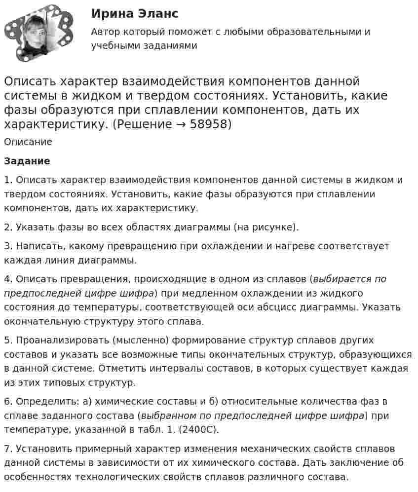     
            Описание
             Задание1. Описать характер взаимодействия компонентов данной системы в жидком и твердом состояниях. Установить, какие фазы образуются при сплавлении компонентов, дать их характеристику.2. Указать фазы во всех областях диаграммы (на рисунке).3. Написать, какому превращению при охлаждении и нагреве соответствует каждая линия диаграммы.4. Описать превращения, происходящие в одном из сплавов (выбирается по предпоследней цифре шифра) при медленном охлаждении из жидкого состояния до температуры, соответствующей оси абсцисс диаграммы. Указать окончательную структуру этого сплава.5. Проанализировать (мысленно) формирование структур сплавов других составов и указать все возможные типы окончательных структур, образующихся в данной системе. Отметить интервалы составов, в которых существует каждая из этих типовых структур.6. Определить: а) химические составы и б) относительные количества фаз в сплаве заданного состава (выбранном по предпоследней цифре шифра) при температуре, указанной в табл. 1. (2400С).7. Установить примерный характер изменения механических свойств сплавов данной системы в зависимости от их химического состава. Дать заключение об особенностях технологических свойств сплавов различного состава.   
            
            
            Описать изменение. Модель Курта Левина, Надлера и Тушмена.Описать характер взаимодействия компонентов данной системы в жидком и твердом состояниях. Установить, какие фазы образуются при сплавлении компонентов, дать их характеристику.Опишите базу данных для школьного кабинета, в рамках которой можно фиксировать, кто и в какое время сидел за той или иной партой.Опишите ВСЕ ВОЗМОЖНЫЕ виды неосновательного обогащения и приведите не менее 5 примеров из судебной практики последних 5 летОпишите ВСЕ ВОЗМОЖНЫЕ способы заключения договора купли-продажи, исходя из последних изменений гражданского законодательства.Опишите группу симметрий тетраэдра. Какой конечной группе она изоморфна?Опишите основные составляющие финансового планирования человека. Какие шаги нужно предпринять, чтобы составить финансовый план? Выберите для себя конкретную финансовую цель (например, покупку машины, компьютера и т. д.).Описание систем, которое указывает на состав и взаимные связи между элементами системы, называется …Описание ситуации. Розничный магазин «Кристалл», являющийся торговой организацией, специализируется на продаже конечным потребителям широкого и глубокого ассортимента посуды керамической, стеклянной, пластмассовой и др.Описание Скорость тела меняется по закону v=0,03t^2 (м/c). Путь, пройденный телом за 10 секунд равен: 1 м; 2) 10 м; 3) 0,3 м 2. Автобус начинает двигаться с ускорением 1 м/c^2 . Путь, пройденный автобусом за 12 секунд от начала движения, равен 1)72м; 2) 12 м; 3) 144 м. 3. Сила в 20 Н растягивает пружину на 0,05 м. Работа, которую нужно совершить, чтобы растянуть пружину на 0,1 м равна: 1) 0,02 Дж: 2) 2 Дж; 3) 4ДжОписание сюжета сериала «Волчонок», первый сезонОписание фильма  ГотикаОписание фильма  ГотикаОписать бизнес ситуацию 