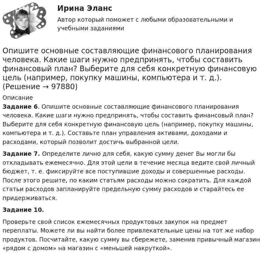      
            Описание
             Задание 6. Опишите основные составляющие финансового планирования человека. Какие шаги нужно предпринять, чтобы составить финансовый план? Выберите для себя конкретную финансовую цель (например, покупку машины, компьютера и т. д.). Составьте план управления активами, доходами и расходами, который позволит достичь выбранной цели. Задание 7. Определите лично для себя, какую сумму денег Вы могли бы откладывать ежемесячно. Для этой цели в течение месяца ведите свой личный бюджет, т. е. фиксируйте все поступившие доходы и совершенные расходы. После этого решите, по каким статьям расходы можно сократить. Для каждой статьи расходов запланируйте предельную сумму расходов и старайтесь ее придерживаться. Задание 10.	Проверьте свой список ежемесячных продуктовых закупок на предмет переплаты. Можете ли вы найти более привлекательные цены на тот же набор продуктов. Посчитайте, какую сумму вы сбережете, заменив привычный магазин «рядом с домом» на магазин с «меньшей накруткой».   
            
            
            Опишите группу симметрий тетраэдра. Какой конечной группе она изоморфна?Опишите основные составляющие финансового планирования человека. Какие шаги нужно предпринять, чтобы составить финансовый план? Выберите для себя конкретную финансовую цель (например, покупку машины, компьютера и т. д.).Опишите порядок действий представителя нанимателя при получении от третьих лиц информации о наличии конфликта интересов у гражданского служащего?Опишите ситуацию супружеского или детско-родительского конфликта (это может быть ситуация из Вашей биографии, из жизни Ваших знакомых, из литературных источников, фильмов).Опишите сущность и приведите примеры регулирующего воздействия государственного бюджета на экономику страны. Задание 2 Охарактеризуйте инструменты проведения бюджетной политики и приведите примеры их реализации.Опишите сферу деятельности рассматриваемого (предполагаемого вами или реально существующего) предприятия. . Опишите этот товар, который предлагается для продажи на рынке. Приведите характеристики продукта (не менее четырех по каждому свойству продукта), оформите их в соответствующих колонках табл. 1.Описание фильма  ГотикаОписать бизнес ситуацию Описать все гомоморфизмы группы Z/12Z в группу Z/18Z.Описать изменение. Модель Курта Левина, Надлера и Тушмена.Описать характер взаимодействия компонентов данной системы в жидком и твердом состояниях. Установить, какие фазы образуются при сплавлении компонентов, дать их характеристику.Опишите базу данных для школьного кабинета, в рамках которой можно фиксировать, кто и в какое время сидел за той или иной партой.Опишите ВСЕ ВОЗМОЖНЫЕ виды неосновательного обогащения и приведите не менее 5 примеров из судебной практики последних 5 лет