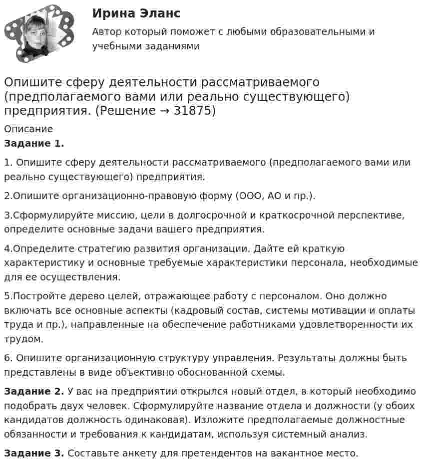     
          Описание
          Задание 1.	1. Опишите сферу деятельности рассматриваемого (предполагаемого вами или реально существующего) предприятия.	2.Опишите организационно-правовую форму (ООО, АО и пр.).	3.Сформулируйте миссию, цели в долгосрочной и краткосроч­ной перспективе, определите основные задачи вашего предприятия.	4.Определите стратегию развития организации. Дайте ей краткую характеристику и основные требуемые характеристики пер­сонала, необходимые для ее осуществления.	5.Постройте дерево целей, отражающее работу с персоналом. Оно должно включать все основные аспекты (кадровый состав, системы мотивации и оплаты труда и пр.), направленные на обес­печение работниками удовлетворенности их трудом.	6. Опишите организационную структуру управления. Резуль­таты должны быть представлены в виде объективно обоснован­ной схемы. Задание 2. У вас на предприятии открылся новый отдел, в ко­торый необходимо подобрать двух человек. Сформулируйте назва­ние отдела и должности (у обоих кандидатов должность одинако­вая). Изложите предполагаемые должностные обязанности и тре­бования к кандидатам, используя системный анализ.Задание 3. Составьте анкету для претендентов на вакантное место.  
            
            
            Опишите сущность и приведите примеры регулирующего воздействия государственного бюджета на экономику страны. Задание 2 Охарактеризуйте инструменты проведения бюджетной политики и приведите примеры их реализации.Опишите сферу деятельности рассматриваемого (предполагаемого вами или реально существующего) предприятия. . Опишите этот товар, который предлагается для продажи на рынке. Приведите характеристики продукта (не менее четырех по каждому свойству продукта), оформите их в соответствующих колонках табл. 1.Оплата труда персоналаОплата труда персонала. Вариант 13оплата труда персонала вариант 15  рр 1  витте Оплата труда персонала вариант 19 витте Описать характер взаимодействия компонентов данной системы в жидком и твердом состояниях. Установить, какие фазы образуются при сплавлении компонентов, дать их характеристику.Опишите базу данных для школьного кабинета, в рамках которой можно фиксировать, кто и в какое время сидел за той или иной партой.Опишите ВСЕ ВОЗМОЖНЫЕ виды неосновательного обогащения и приведите не менее 5 примеров из судебной практики последних 5 летОпишите ВСЕ ВОЗМОЖНЫЕ способы заключения договора купли-продажи, исходя из последних изменений гражданского законодательства.Опишите группу симметрий тетраэдра. Какой конечной группе она изоморфна?Опишите основные составляющие финансового планирования человека. Какие шаги нужно предпринять, чтобы составить финансовый план? Выберите для себя конкретную финансовую цель (например, покупку машины, компьютера и т. д.).Опишите порядок действий представителя нанимателя при получении от третьих лиц информации о наличии конфликта интересов у гражданского служащего?