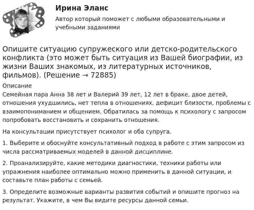     
            Описание
            Семейная пара Анна 38 лет и Валерий 39 лет, 12 лет в браке, двое детей, отношения ухудшились, нет тепла в отношениях, дефицит близости, проблемы с взаимопониманием и общением. Обратилась за помощь к психологу с запросом попробовать восстановить и сохранить отношения.На консультации присутствует психолог и оба супруга.1. Выберите и обоснуйте консультативный подход в работе с этим запросом из числа рассматриваемых моделей в данной дисциплине.2. Проанализируйте, какие методики диагностики, техники работы или упражнения наиболее оптимально можно применить в данной ситуации, и составьте план работы с семьей.3. Определите возможные варианты развития событий и опишите прогноз на результат. Укажите, в чем Вы видите ресурсы данной семьи.   
            
            
            Опишите порядок действий представителя нанимателя при получении от третьих лиц информации о наличии конфликта интересов у гражданского служащего?Опишите ситуацию супружеского или детско-родительского конфликта (это может быть ситуация из Вашей биографии, из жизни Ваших знакомых, из литературных источников, фильмов).Опишите сущность и приведите примеры регулирующего воздействия государственного бюджета на экономику страны. Задание 2 Охарактеризуйте инструменты проведения бюджетной политики и приведите примеры их реализации.Опишите сферу деятельности рассматриваемого (предполагаемого вами или реально существующего) предприятия. . Опишите этот товар, который предлагается для продажи на рынке. Приведите характеристики продукта (не менее четырех по каждому свойству продукта), оформите их в соответствующих колонках табл. 1.Оплата труда персоналаОплата труда персонала. Вариант 13Описать все гомоморфизмы группы Z/12Z в группу Z/18Z.Описать изменение. Модель Курта Левина, Надлера и Тушмена.Описать характер взаимодействия компонентов данной системы в жидком и твердом состояниях. Установить, какие фазы образуются при сплавлении компонентов, дать их характеристику.Опишите базу данных для школьного кабинета, в рамках которой можно фиксировать, кто и в какое время сидел за той или иной партой.Опишите ВСЕ ВОЗМОЖНЫЕ виды неосновательного обогащения и приведите не менее 5 примеров из судебной практики последних 5 летОпишите ВСЕ ВОЗМОЖНЫЕ способы заключения договора купли-продажи, исходя из последних изменений гражданского законодательства.Опишите группу симметрий тетраэдра. Какой конечной группе она изоморфна?