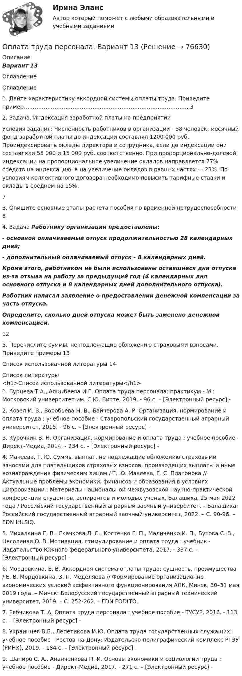      
            Описание
            Вариант 13    
            Оглавление
             	Оглавление	1.    Дайте характеристику аккордной системы оплаты труда. Приведите пример………………………………………………………………………………..3	2.    Задача. Индексация заработной платы на предприятии      	Условия задания: Численность работников в организации - 58 человек, месячный фонд заработной платы до индексации составлял 1200 000 руб. Проиндексировать оклады директора и сотрудника, если до индексации они составляли 55 000 и 15 000 руб. соответственно. При пропорционально-долевой индексации на пропорциональное увеличение окладов направляется 77% средств на индексацию, а на увеличение окладов в равных частях — 23%. По условиям коллективного договора необходимо повысить тарифные ставки и оклады в среднем на 15%.   7	3.    Опишите основные этапы расчета пособия по временной нетрудоспособности    8	4.    Задача    		Работнику организации предоставлены: - основной оплачиваемый отпуск продолжительностью 28 календарных дней; - дополнительный оплачиваемый отпуск - 8 календарных дней. Кроме этого, работником не были использованы оставшиеся дни отпуска из-за отзыва на работу за предыдущий год (4 календарных дня основного отпуска и 8 календарных дней дополнительного отпуска). Работник написал заявление о предоставлении денежной компенсации за часть отпуска. Определите, сколько дней отпуска может быть заменено денежной компенсацией.   12	5.    Перечислите суммы, не подлежащие обложению страховыми взносами. Приведите примеры      13	Список использованной литературы      14 
            Список литературы
            <h1>Список использованной литературы</h1>	1.         Бурцева Т.А., Алцыбеева И.Г. Оплата труда персонала: практикум - М.: Московский университет им. С.Ю. Витте, 2019. - 96 c. – [Электронный ресурс] - 	2.         Козел И. В., Воробьева Н. В., Байчерова А. Р. Организация, нормирование и оплата труда : учебное пособие - Ставропольский государственный аграрный университет, 2015. - 96 c. – [Электронный ресурс] - 	3.         Курочкин В. Н. Организация, нормирование и оплата труда : учебное пособие - Директ-Медиа, 2014. - 234 c. – [Электронный ресурс] -  	4.         Макеева, Т. Ю. Суммы выплат, не подлежащие обложению страховыми взносами для плательщиков страховых взносов, производящих выплаты и иные вознаграждения физическим лицам / Т. Ю. Макеева, Е. С. Платонова // Актуальные проблемы экономики, финансов и образования в условиях цифровизации : Материалы национальной межвузовской научно-практической конференции студентов, аспирантов и молодых ученых, Балашиха, 25 мая 2022 года / Российский государственный аграрный заочный университет. – Балашиха: Российский государственный аграрный заочный университет, 2022. – С. 90-96. – EDN IHLSIQ.	5.         Михалкина Е. В., Скачкова Л. С., Костенко Е. П., Маличенко И. П., Бутова С. В., Несоленая О. В. Мотивация, стимулирование и оплата труда : учебник - Издательство Южного федерального университета, 2017. - 337 c. – [Электронный ресурс] -  	6.         Мордовкина, Е. В. Аккордная система оплаты труда: сущность, преимущества / Е. В. Мордовкина, З. П. Меделяева // Формирование организационно-экономических условий эффективного функционирования АПК, Минск, 30–31 мая 2019 года. – Минск: Белорусский государственный аграрный технический университет, 2019. – С. 252-262. – EDN FODLTO.	7.         Рябчикова Т. А. Оплата труда персонала : учебное пособие - ТУСУР, 2016. - 113 c. – [Электронный ресурс] -  	8.         Украинцев В.Б., Лепетикова И.Ю. Оплата труда государственных служащих: учебное пособие - Ростов-на-Дону: Издательско-полиграфический комплекс РГЭУ (РИНХ), 2019. - 184 c. – [Электронный ресурс] - 	9.         Шапиро С. А., Ананченкова П. И. Основы экономики и социологии труда : учебное пособие - Директ-Медиа, 2017. - 271 c. – [Электронный ресурс] -   
            
            
            Оплата труда персоналаОплата труда персонала. Вариант 13оплата труда персонала вариант 15  рр 1  витте Оплата труда персонала вариант 19 витте Оплата труда персонала и системный анализ -1Оплата труда персонала ММУ 2023г.Оплата труда работников автомобильного транспорта и РММОпишите ВСЕ ВОЗМОЖНЫЕ способы заключения договора купли-продажи, исходя из последних изменений гражданского законодательства.Опишите группу симметрий тетраэдра. Какой конечной группе она изоморфна?Опишите основные составляющие финансового планирования человека. Какие шаги нужно предпринять, чтобы составить финансовый план? Выберите для себя конкретную финансовую цель (например, покупку машины, компьютера и т. д.).Опишите порядок действий представителя нанимателя при получении от третьих лиц информации о наличии конфликта интересов у гражданского служащего?Опишите ситуацию супружеского или детско-родительского конфликта (это может быть ситуация из Вашей биографии, из жизни Ваших знакомых, из литературных источников, фильмов).Опишите сущность и приведите примеры регулирующего воздействия государственного бюджета на экономику страны. Задание 2 Охарактеризуйте инструменты проведения бюджетной политики и приведите примеры их реализации.Опишите сферу деятельности рассматриваемого (предполагаемого вами или реально существующего) предприятия. 